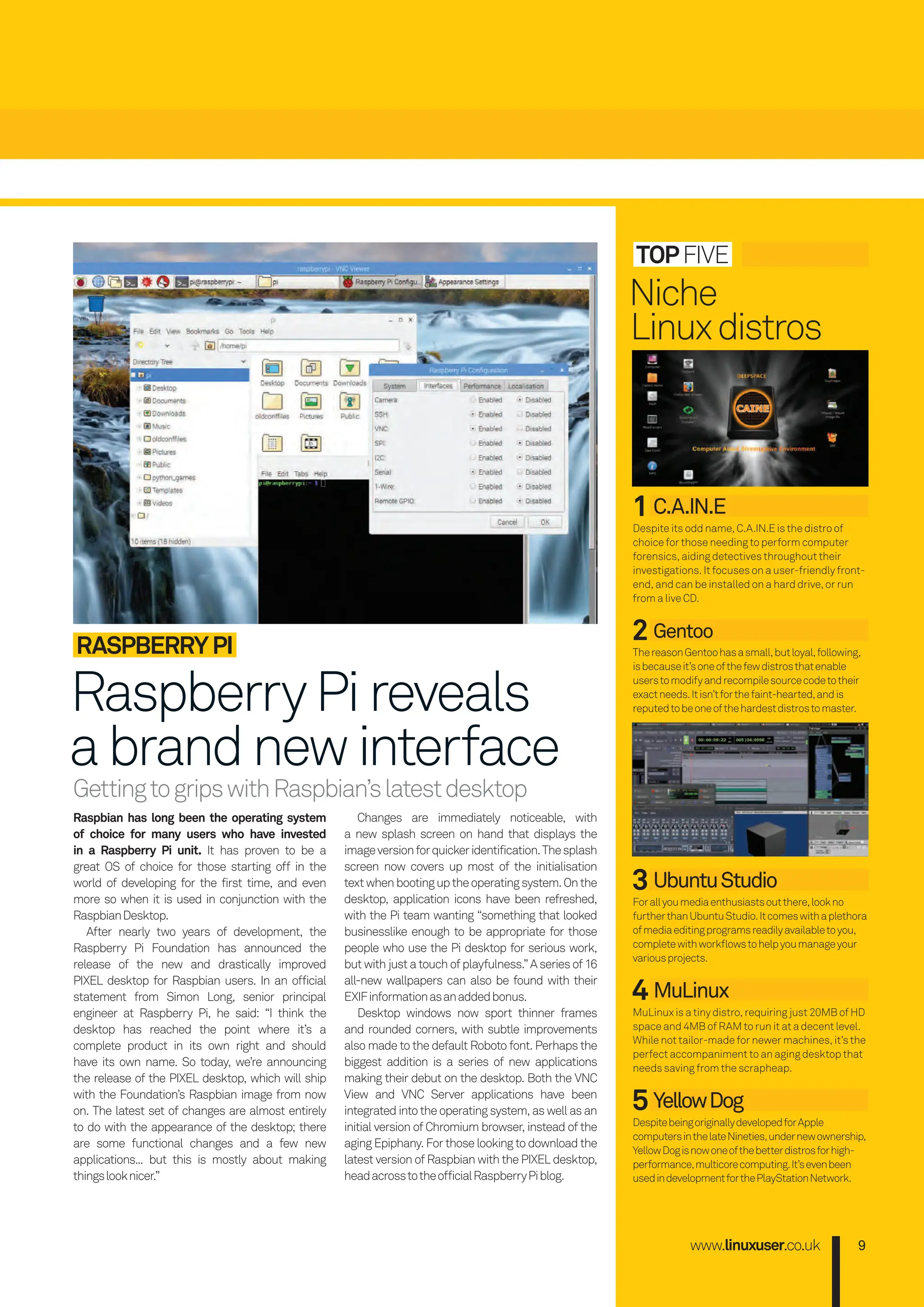 GettingtogripswithRaspbian’slatestdesktop
www.linuxuser.co.uk 9
topfive
1 C.A.IN.E
Despite its odd name, C.A.iN.e is the distro of
choice for those needing to perform computer
forensics, aiding detectives throughout their
investigations. it focuses on a user-friendly front-
end, and can be installed on a hard drive, or run
from a live CD.
2 Gentoo
ThereasonGentoohasasmall,butloyal,following,
isbecauseit’soneofthefewdistrosthatenable
userstomodifyandrecompilesourcecodetotheir
exactneeds.itisn’tforthefaint-hearted,andis
reputedtobeoneofthehardestdistrostomaster.
3 UbuntuStudio
forallyoumediaenthusiastsoutthere,lookno
furtherthanUbuntuStudio.itcomeswithaplethora
ofmediaeditingprogramsreadilyavailabletoyou,
completewithworklowstohelpyoumanageyour
variousprojects.
4 MuLinux
MuLinux is a tiny distro, requiring just 20MB of HD
space and 4MB of RAM to run it at a decent level.
While not tailor-made for newer machines, it’s the
perfect accompaniment to an aging desktop that
needs saving from the scrapheap.
5 YellowDog
DespitebeingoriginallydevelopedforApple
computersinthelateNineties,undernewownership,
YellowDogisnowoneofthebetterdistrosforhigh-
performance,multicorecomputing.it’sevenbeen
usedindevelopmentforthePlayStationNetwork.
Niche
Linuxdistros
Raspbian has long been the operating system
of choice for many users who have invested
in a Raspberry pi unit. it has proven to be a
great OS of choice for those starting off in the
world of developing for the first time, and even
more so when it is used in conjunction with the
RaspbianDesktop.
After nearly two years of development, the
Raspberry Pi foundation has announced the
release of the new and drastically improved
PiXeL desktop for Raspbian users. in an official
statement from Simon Long, senior principal
engineer at Raspberry Pi, he said: “i think the
desktop has reached the point where it’s a
complete product in its own right and should
have its own name. So today, we’re announcing
the release of the PiXeL desktop, which will ship
with the foundation’s Raspbian image from now
on. The latest set of changes are almost entirely
to do with the appearance of the desktop; there
are some functional changes and a few new
applications... but this is mostly about making
thingslooknicer.”
Changes are immediately noticeable, with
a new splash screen on hand that displays the
imageversionforquickeridentification.Thesplash
screen now covers up most of the initialisation
textwhenbootinguptheoperatingsystem.Onthe
desktop, application icons have been refreshed,
with the Pi team wanting “something that looked
businesslike enough to be appropriate for those
people who use the Pi desktop for serious work,
but with just a touch of playfulness.” A series of 16
all-new wallpapers can also be found with their
eXifinformationasanaddedbonus.
Desktop windows now sport thinner frames
and rounded corners, with subtle improvements
also made to the default Roboto font. Perhaps the
biggest addition is a series of new applications
making their debut on the desktop. Both the vNC
view and vNC Server applications have been
integratedintotheoperatingsystem, aswellasan
initial version of Chromium browser, instead of the
aging epiphany. for those looking to download the
latest version of Raspbian with the PiXeL desktop,
headacrosstotheofficialRaspberryPiblog.
RASpBERRYpI
RaspberryPireveals
abrandnewinterface
008-011_LUD172.indd 9 02/11/2016 14:46
 