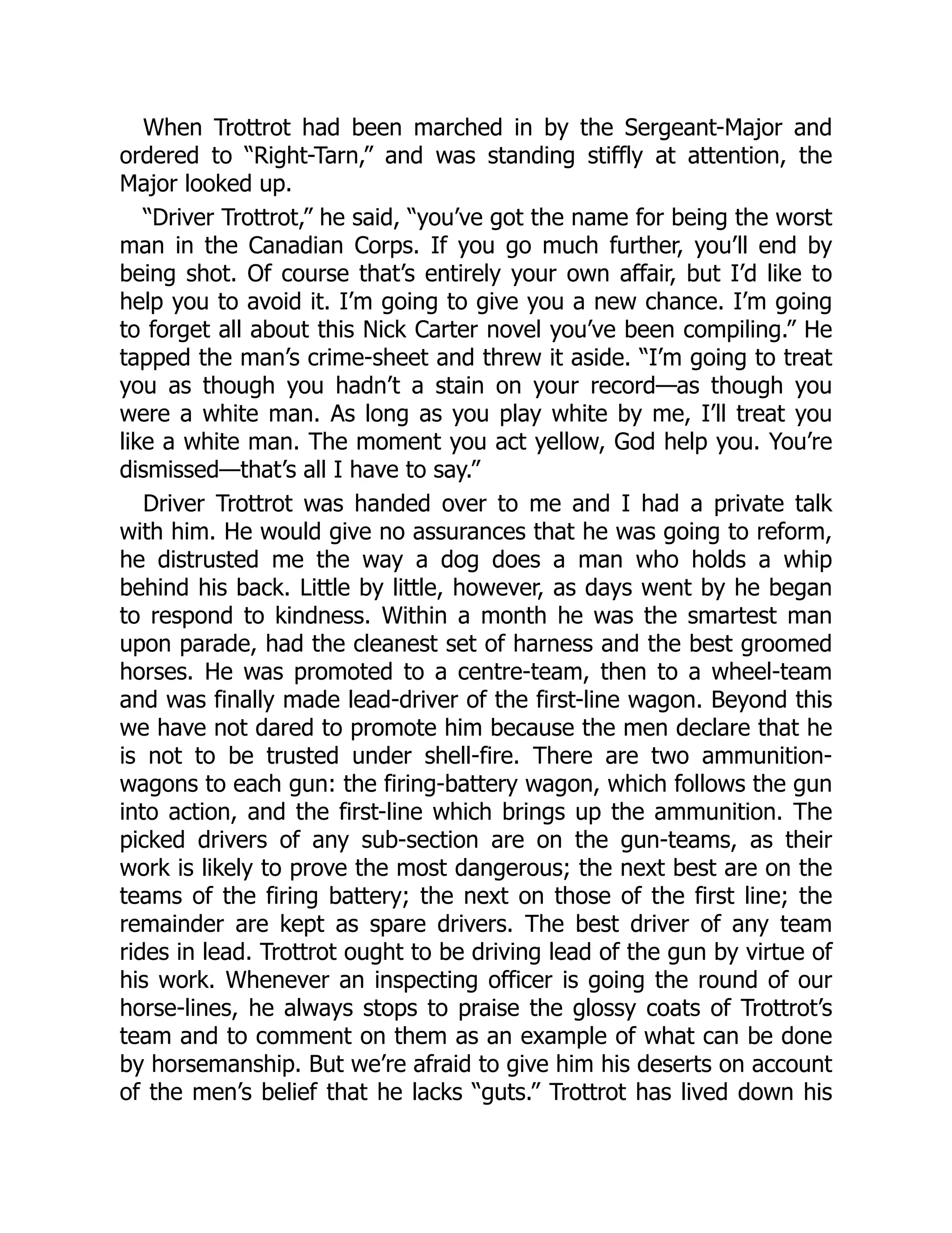 When Trottrot had been marched in by the Sergeant-Major and
ordered to “Right-Tarn,” and was standing stiffly at attention, the
Major looked up.
“Driver Trottrot,” he said, “you’ve got the name for being the worst
man in the Canadian Corps. If you go much further, you’ll end by
being shot. Of course that’s entirely your own affair, but I’d like to
help you to avoid it. I’m going to give you a new chance. I’m going
to forget all about this Nick Carter novel you’ve been compiling.” He
tapped the man’s crime-sheet and threw it aside. “I’m going to treat
you as though you hadn’t a stain on your record—as though you
were a white man. As long as you play white by me, I’ll treat you
like a white man. The moment you act yellow, God help you. You’re
dismissed—that’s all I have to say.”
Driver Trottrot was handed over to me and I had a private talk
with him. He would give no assurances that he was going to reform,
he distrusted me the way a dog does a man who holds a whip
behind his back. Little by little, however, as days went by he began
to respond to kindness. Within a month he was the smartest man
upon parade, had the cleanest set of harness and the best groomed
horses. He was promoted to a centre-team, then to a wheel-team
and was finally made lead-driver of the first-line wagon. Beyond this
we have not dared to promote him because the men declare that he
is not to be trusted under shell-fire. There are two ammunition-
wagons to each gun: the firing-battery wagon, which follows the gun
into action, and the first-line which brings up the ammunition. The
picked drivers of any sub-section are on the gun-teams, as their
work is likely to prove the most dangerous; the next best are on the
teams of the firing battery; the next on those of the first line; the
remainder are kept as spare drivers. The best driver of any team
rides in lead. Trottrot ought to be driving lead of the gun by virtue of
his work. Whenever an inspecting officer is going the round of our
horse-lines, he always stops to praise the glossy coats of Trottrot’s
team and to comment on them as an example of what can be done
by horsemanship. But we’re afraid to give him his deserts on account
of the men’s belief that he lacks “guts.” Trottrot has lived down his
 
