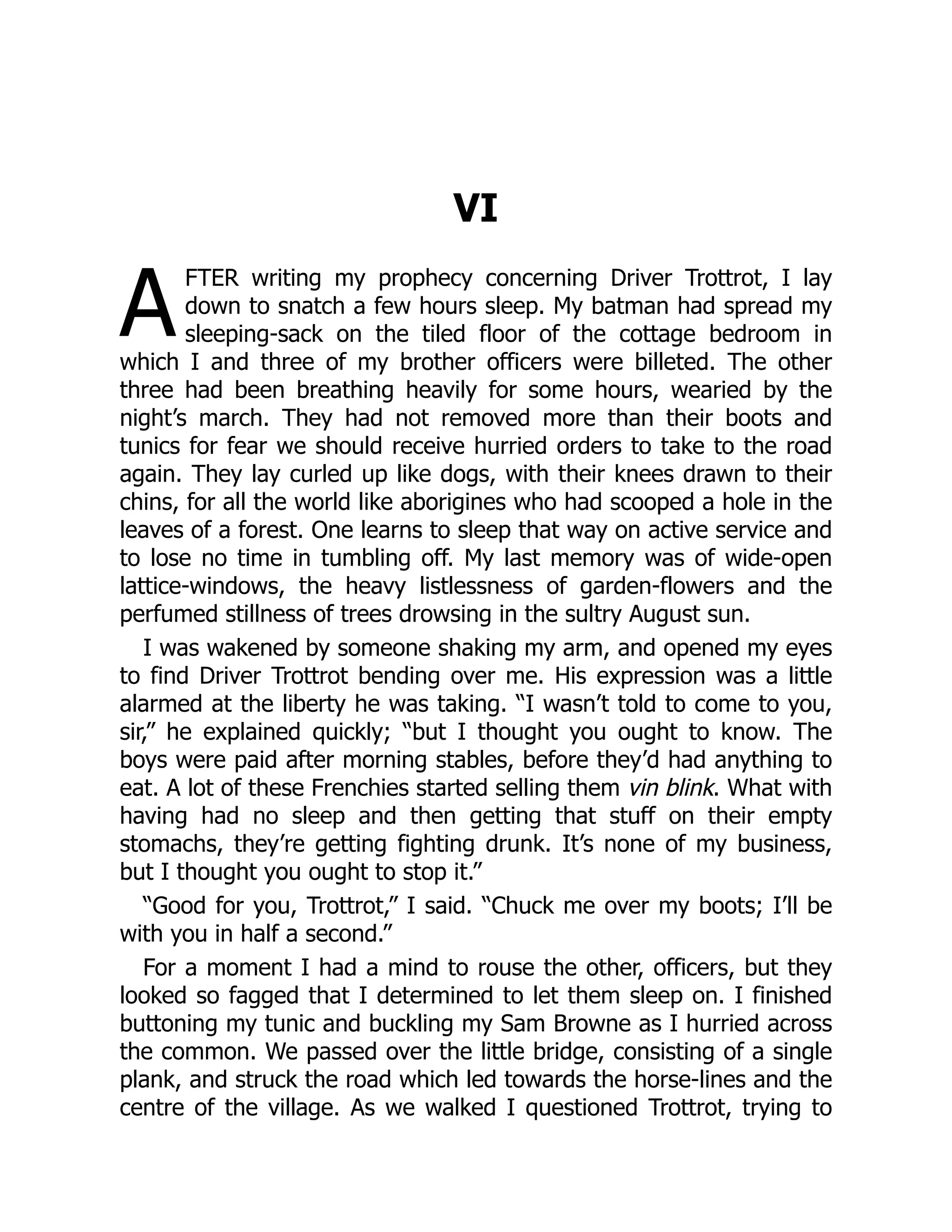 A
VI
FTER writing my prophecy concerning Driver Trottrot, I lay
down to snatch a few hours sleep. My batman had spread my
sleeping-sack on the tiled floor of the cottage bedroom in
which I and three of my brother officers were billeted. The other
three had been breathing heavily for some hours, wearied by the
night’s march. They had not removed more than their boots and
tunics for fear we should receive hurried orders to take to the road
again. They lay curled up like dogs, with their knees drawn to their
chins, for all the world like aborigines who had scooped a hole in the
leaves of a forest. One learns to sleep that way on active service and
to lose no time in tumbling off. My last memory was of wide-open
lattice-windows, the heavy listlessness of garden-flowers and the
perfumed stillness of trees drowsing in the sultry August sun.
I was wakened by someone shaking my arm, and opened my eyes
to find Driver Trottrot bending over me. His expression was a little
alarmed at the liberty he was taking. “I wasn’t told to come to you,
sir,” he explained quickly; “but I thought you ought to know. The
boys were paid after morning stables, before they’d had anything to
eat. A lot of these Frenchies started selling them vin blink. What with
having had no sleep and then getting that stuff on their empty
stomachs, they’re getting fighting drunk. It’s none of my business,
but I thought you ought to stop it.”
“Good for you, Trottrot,” I said. “Chuck me over my boots; I’ll be
with you in half a second.”
For a moment I had a mind to rouse the other, officers, but they
looked so fagged that I determined to let them sleep on. I finished
buttoning my tunic and buckling my Sam Browne as I hurried across
the common. We passed over the little bridge, consisting of a single
plank, and struck the road which led towards the horse-lines and the
centre of the village. As we walked I questioned Trottrot, trying to
 