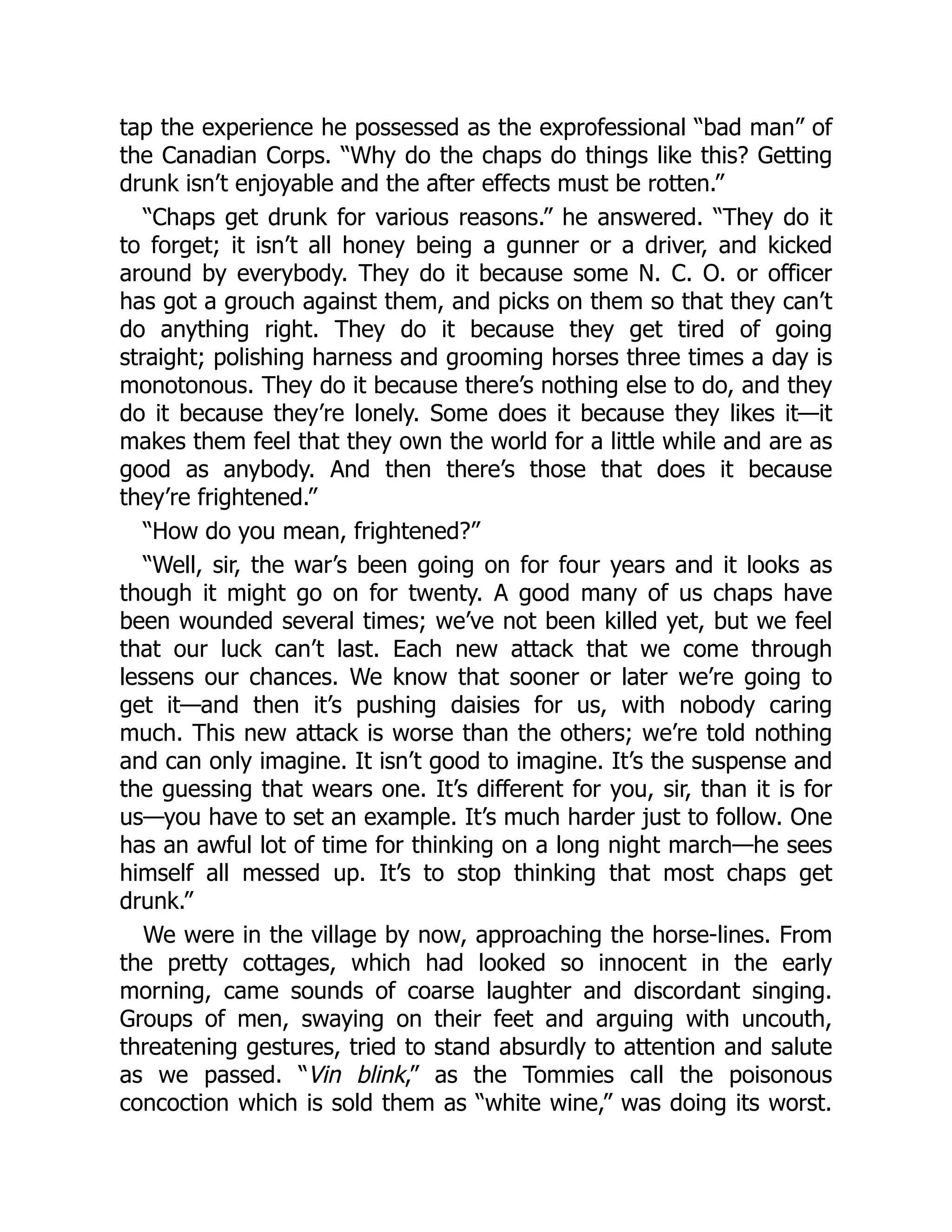 tap the experience he possessed as the exprofessional “bad man” of
the Canadian Corps. “Why do the chaps do things like this? Getting
drunk isn’t enjoyable and the after effects must be rotten.”
“Chaps get drunk for various reasons.” he answered. “They do it
to forget; it isn’t all honey being a gunner or a driver, and kicked
around by everybody. They do it because some N. C. O. or officer
has got a grouch against them, and picks on them so that they can’t
do anything right. They do it because they get tired of going
straight; polishing harness and grooming horses three times a day is
monotonous. They do it because there’s nothing else to do, and they
do it because they’re lonely. Some does it because they likes it—it
makes them feel that they own the world for a little while and are as
good as anybody. And then there’s those that does it because
they’re frightened.”
“How do you mean, frightened?”
“Well, sir, the war’s been going on for four years and it looks as
though it might go on for twenty. A good many of us chaps have
been wounded several times; we’ve not been killed yet, but we feel
that our luck can’t last. Each new attack that we come through
lessens our chances. We know that sooner or later we’re going to
get it—and then it’s pushing daisies for us, with nobody caring
much. This new attack is worse than the others; we’re told nothing
and can only imagine. It isn’t good to imagine. It’s the suspense and
the guessing that wears one. It’s different for you, sir, than it is for
us—you have to set an example. It’s much harder just to follow. One
has an awful lot of time for thinking on a long night march—he sees
himself all messed up. It’s to stop thinking that most chaps get
drunk.”
We were in the village by now, approaching the horse-lines. From
the pretty cottages, which had looked so innocent in the early
morning, came sounds of coarse laughter and discordant singing.
Groups of men, swaying on their feet and arguing with uncouth,
threatening gestures, tried to stand absurdly to attention and salute
as we passed. “Vin blink,” as the Tommies call the poisonous
concoction which is sold them as “white wine,” was doing its worst.
 