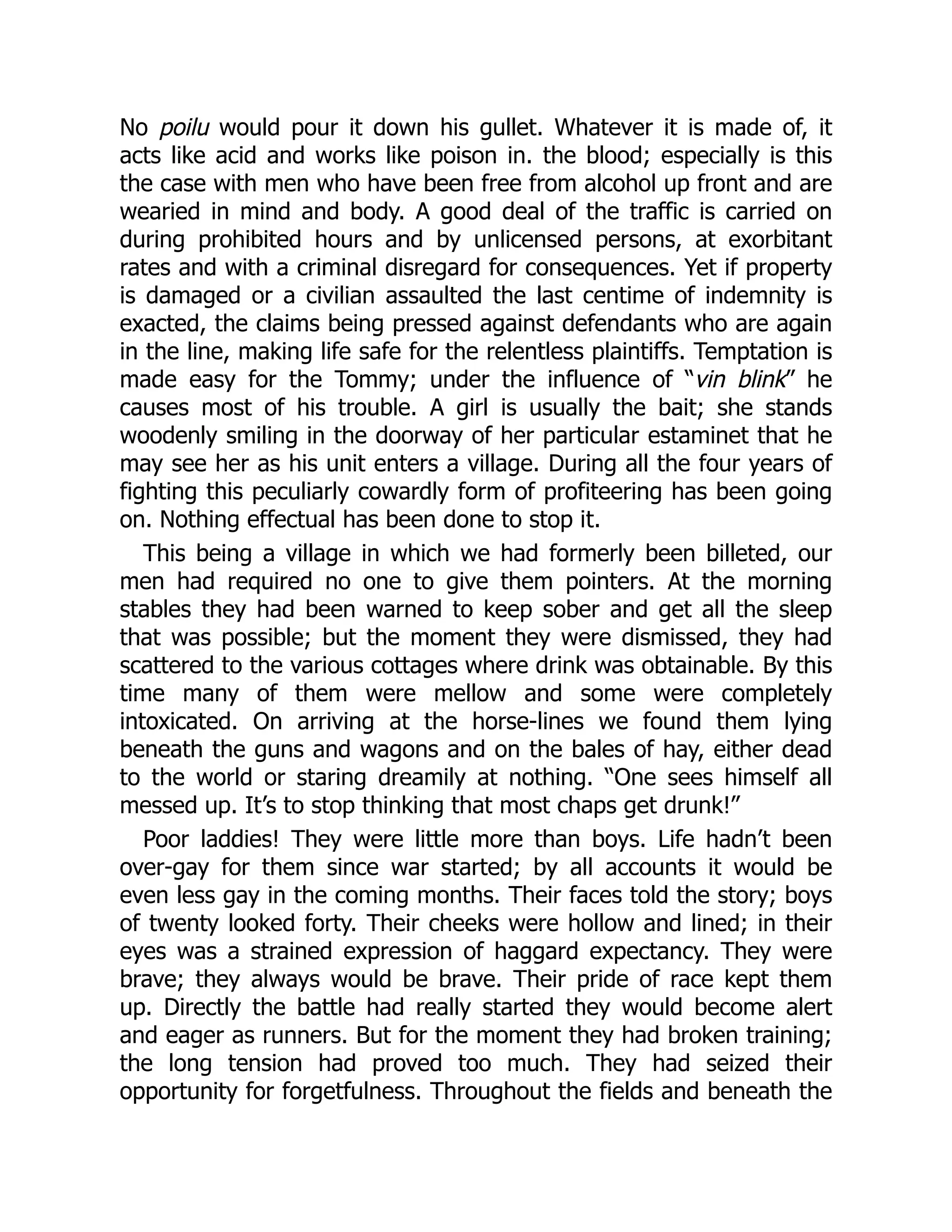 No poilu would pour it down his gullet. Whatever it is made of, it
acts like acid and works like poison in. the blood; especially is this
the case with men who have been free from alcohol up front and are
wearied in mind and body. A good deal of the traffic is carried on
during prohibited hours and by unlicensed persons, at exorbitant
rates and with a criminal disregard for consequences. Yet if property
is damaged or a civilian assaulted the last centime of indemnity is
exacted, the claims being pressed against defendants who are again
in the line, making life safe for the relentless plaintiffs. Temptation is
made easy for the Tommy; under the influence of “vin blink” he
causes most of his trouble. A girl is usually the bait; she stands
woodenly smiling in the doorway of her particular estaminet that he
may see her as his unit enters a village. During all the four years of
fighting this peculiarly cowardly form of profiteering has been going
on. Nothing effectual has been done to stop it.
This being a village in which we had formerly been billeted, our
men had required no one to give them pointers. At the morning
stables they had been warned to keep sober and get all the sleep
that was possible; but the moment they were dismissed, they had
scattered to the various cottages where drink was obtainable. By this
time many of them were mellow and some were completely
intoxicated. On arriving at the horse-lines we found them lying
beneath the guns and wagons and on the bales of hay, either dead
to the world or staring dreamily at nothing. “One sees himself all
messed up. It’s to stop thinking that most chaps get drunk!”
Poor laddies! They were little more than boys. Life hadn’t been
over-gay for them since war started; by all accounts it would be
even less gay in the coming months. Their faces told the story; boys
of twenty looked forty. Their cheeks were hollow and lined; in their
eyes was a strained expression of haggard expectancy. They were
brave; they always would be brave. Their pride of race kept them
up. Directly the battle had really started they would become alert
and eager as runners. But for the moment they had broken training;
the long tension had proved too much. They had seized their
opportunity for forgetfulness. Throughout the fields and beneath the
 
