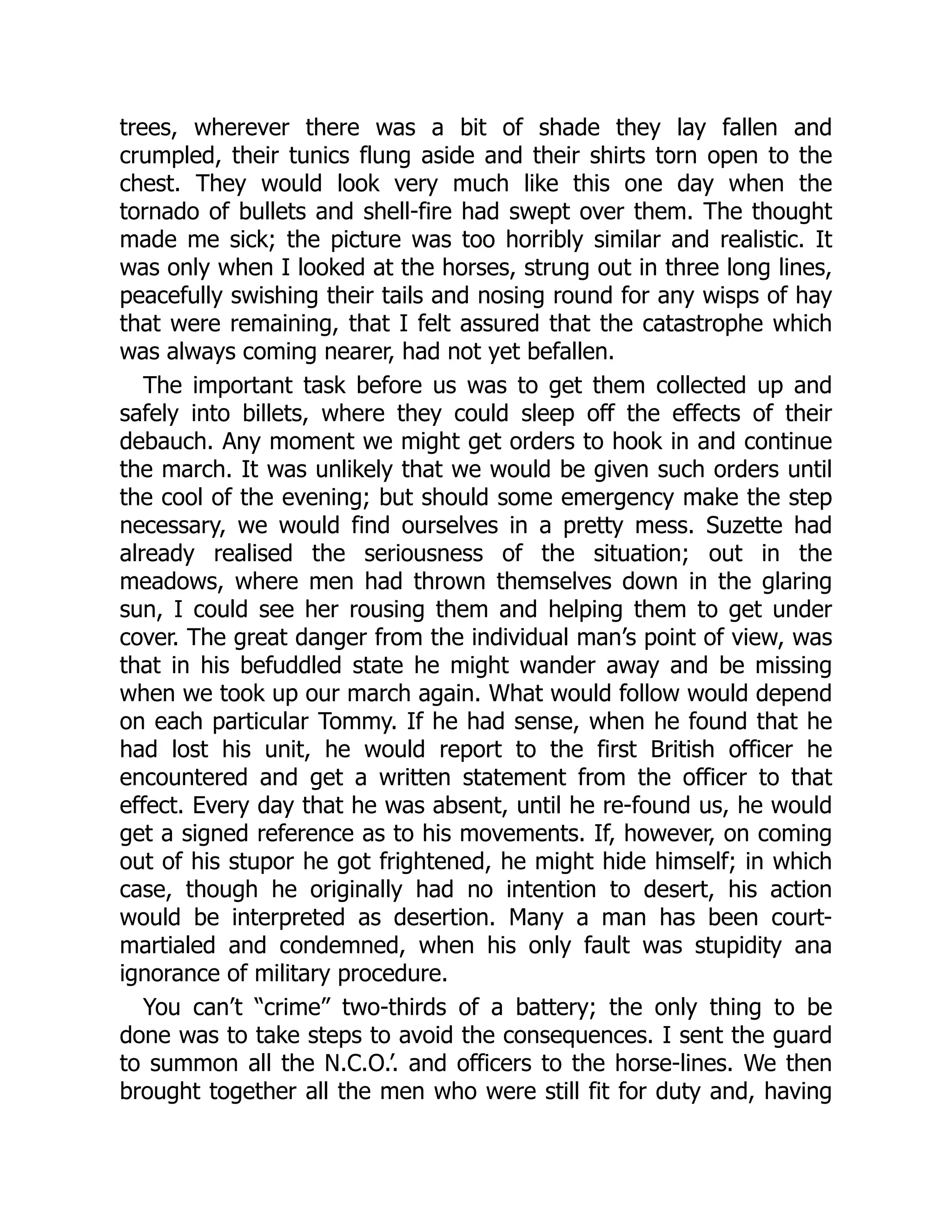 trees, wherever there was a bit of shade they lay fallen and
crumpled, their tunics flung aside and their shirts torn open to the
chest. They would look very much like this one day when the
tornado of bullets and shell-fire had swept over them. The thought
made me sick; the picture was too horribly similar and realistic. It
was only when I looked at the horses, strung out in three long lines,
peacefully swishing their tails and nosing round for any wisps of hay
that were remaining, that I felt assured that the catastrophe which
was always coming nearer, had not yet befallen.
The important task before us was to get them collected up and
safely into billets, where they could sleep off the effects of their
debauch. Any moment we might get orders to hook in and continue
the march. It was unlikely that we would be given such orders until
the cool of the evening; but should some emergency make the step
necessary, we would find ourselves in a pretty mess. Suzette had
already realised the seriousness of the situation; out in the
meadows, where men had thrown themselves down in the glaring
sun, I could see her rousing them and helping them to get under
cover. The great danger from the individual man’s point of view, was
that in his befuddled state he might wander away and be missing
when we took up our march again. What would follow would depend
on each particular Tommy. If he had sense, when he found that he
had lost his unit, he would report to the first British officer he
encountered and get a written statement from the officer to that
effect. Every day that he was absent, until he re-found us, he would
get a signed reference as to his movements. If, however, on coming
out of his stupor he got frightened, he might hide himself; in which
case, though he originally had no intention to desert, his action
would be interpreted as desertion. Many a man has been court-
martialed and condemned, when his only fault was stupidity ana
ignorance of military procedure.
You can’t “crime” two-thirds of a battery; the only thing to be
done was to take steps to avoid the consequences. I sent the guard
to summon all the N.C.O.’. and officers to the horse-lines. We then
brought together all the men who were still fit for duty and, having
 