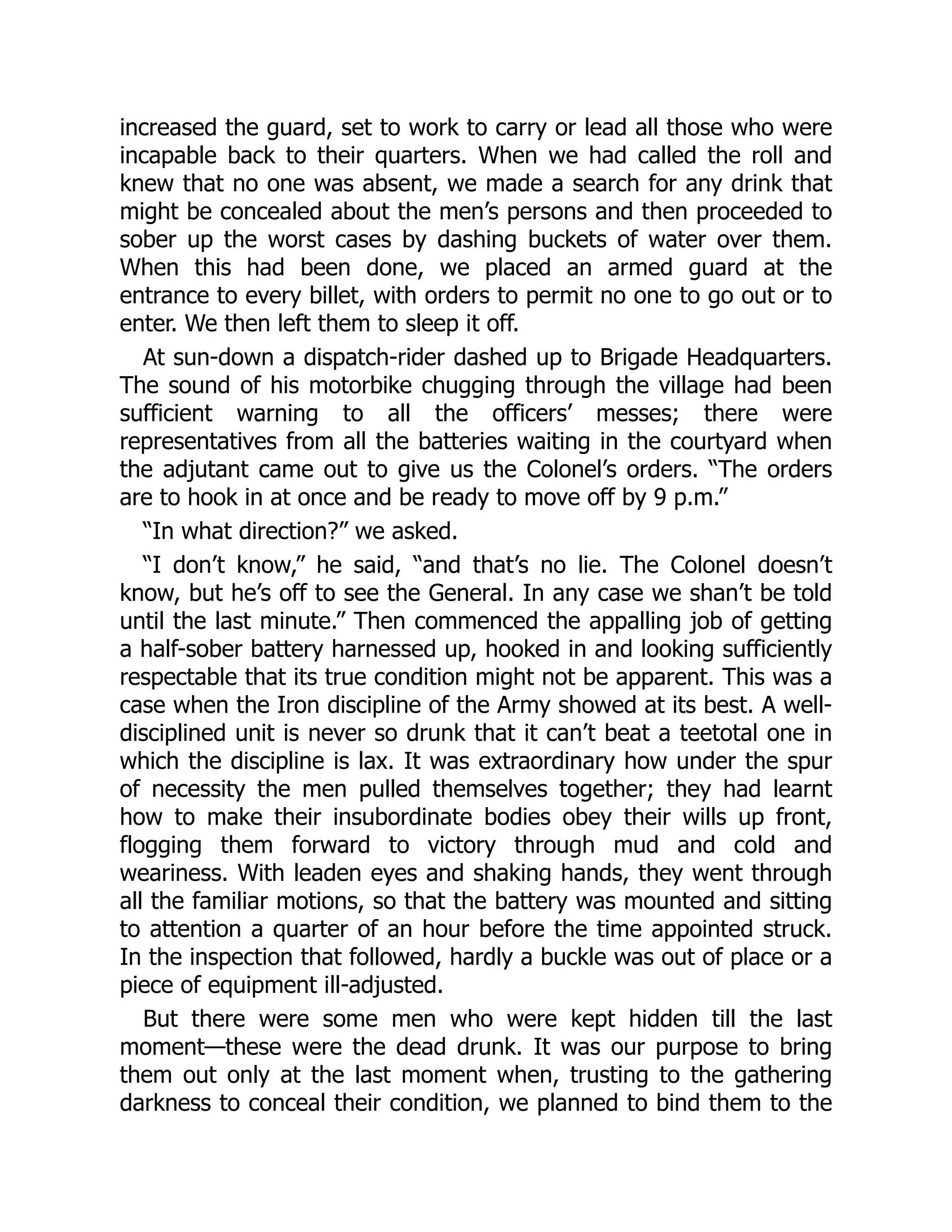 increased the guard, set to work to carry or lead all those who were
incapable back to their quarters. When we had called the roll and
knew that no one was absent, we made a search for any drink that
might be concealed about the men’s persons and then proceeded to
sober up the worst cases by dashing buckets of water over them.
When this had been done, we placed an armed guard at the
entrance to every billet, with orders to permit no one to go out or to
enter. We then left them to sleep it off.
At sun-down a dispatch-rider dashed up to Brigade Headquarters.
The sound of his motorbike chugging through the village had been
sufficient warning to all the officers’ messes; there were
representatives from all the batteries waiting in the courtyard when
the adjutant came out to give us the Colonel’s orders. “The orders
are to hook in at once and be ready to move off by 9 p.m.”
“In what direction?” we asked.
“I don’t know,” he said, “and that’s no lie. The Colonel doesn’t
know, but he’s off to see the General. In any case we shan’t be told
until the last minute.” Then commenced the appalling job of getting
a half-sober battery harnessed up, hooked in and looking sufficiently
respectable that its true condition might not be apparent. This was a
case when the Iron discipline of the Army showed at its best. A well-
disciplined unit is never so drunk that it can’t beat a teetotal one in
which the discipline is lax. It was extraordinary how under the spur
of necessity the men pulled themselves together; they had learnt
how to make their insubordinate bodies obey their wills up front,
flogging them forward to victory through mud and cold and
weariness. With leaden eyes and shaking hands, they went through
all the familiar motions, so that the battery was mounted and sitting
to attention a quarter of an hour before the time appointed struck.
In the inspection that followed, hardly a buckle was out of place or a
piece of equipment ill-adjusted.
But there were some men who were kept hidden till the last
moment—these were the dead drunk. It was our purpose to bring
them out only at the last moment when, trusting to the gathering
darkness to conceal their condition, we planned to bind them to the
 