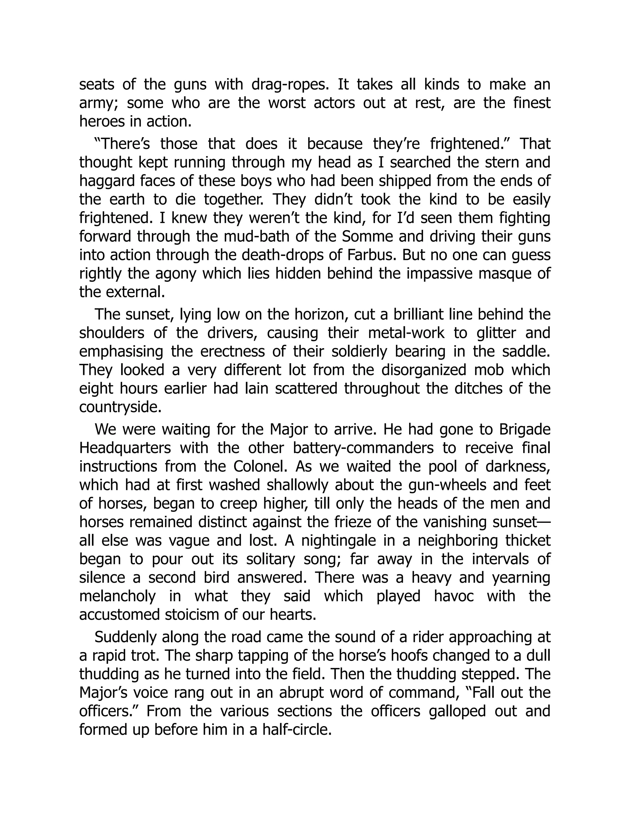 seats of the guns with drag-ropes. It takes all kinds to make an
army; some who are the worst actors out at rest, are the finest
heroes in action.
“There’s those that does it because they’re frightened.” That
thought kept running through my head as I searched the stern and
haggard faces of these boys who had been shipped from the ends of
the earth to die together. They didn’t took the kind to be easily
frightened. I knew they weren’t the kind, for I’d seen them fighting
forward through the mud-bath of the Somme and driving their guns
into action through the death-drops of Farbus. But no one can guess
rightly the agony which lies hidden behind the impassive masque of
the external.
The sunset, lying low on the horizon, cut a brilliant line behind the
shoulders of the drivers, causing their metal-work to glitter and
emphasising the erectness of their soldierly bearing in the saddle.
They looked a very different lot from the disorganized mob which
eight hours earlier had lain scattered throughout the ditches of the
countryside.
We were waiting for the Major to arrive. He had gone to Brigade
Headquarters with the other battery-commanders to receive final
instructions from the Colonel. As we waited the pool of darkness,
which had at first washed shallowly about the gun-wheels and feet
of horses, began to creep higher, till only the heads of the men and
horses remained distinct against the frieze of the vanishing sunset—
all else was vague and lost. A nightingale in a neighboring thicket
began to pour out its solitary song; far away in the intervals of
silence a second bird answered. There was a heavy and yearning
melancholy in what they said which played havoc with the
accustomed stoicism of our hearts.
Suddenly along the road came the sound of a rider approaching at
a rapid trot. The sharp tapping of the horse’s hoofs changed to a dull
thudding as he turned into the field. Then the thudding stepped. The
Major’s voice rang out in an abrupt word of command, “Fall out the
officers.” From the various sections the officers galloped out and
formed up before him in a half-circle.
 