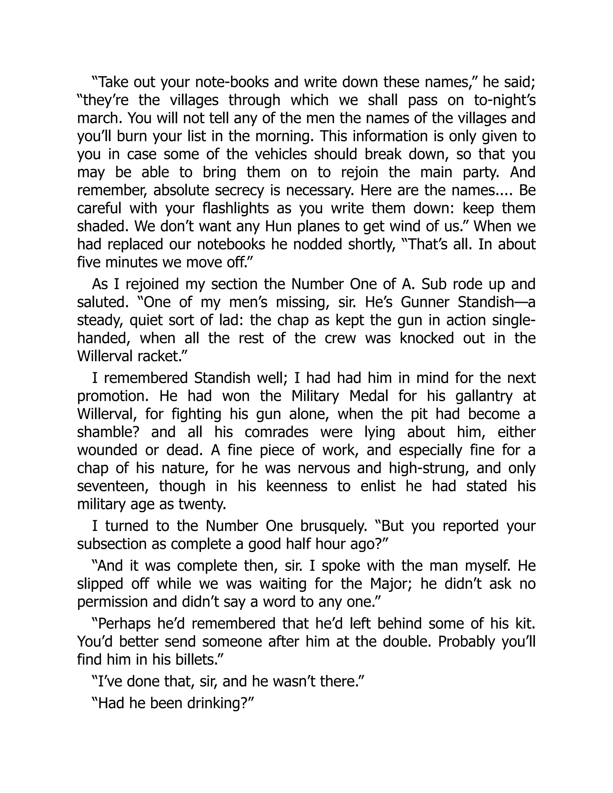 “Take out your note-books and write down these names,” he said;
“they’re the villages through which we shall pass on to-night’s
march. You will not tell any of the men the names of the villages and
you’ll burn your list in the morning. This information is only given to
you in case some of the vehicles should break down, so that you
may be able to bring them on to rejoin the main party. And
remember, absolute secrecy is necessary. Here are the names.... Be
careful with your flashlights as you write them down: keep them
shaded. We don’t want any Hun planes to get wind of us.” When we
had replaced our notebooks he nodded shortly, “That’s all. In about
five minutes we move off.”
As I rejoined my section the Number One of A. Sub rode up and
saluted. “One of my men’s missing, sir. He’s Gunner Standish—a
steady, quiet sort of lad: the chap as kept the gun in action single-
handed, when all the rest of the crew was knocked out in the
Willerval racket.”
I remembered Standish well; I had had him in mind for the next
promotion. He had won the Military Medal for his gallantry at
Willerval, for fighting his gun alone, when the pit had become a
shamble? and all his comrades were lying about him, either
wounded or dead. A fine piece of work, and especially fine for a
chap of his nature, for he was nervous and high-strung, and only
seventeen, though in his keenness to enlist he had stated his
military age as twenty.
I turned to the Number One brusquely. “But you reported your
subsection as complete a good half hour ago?”
“And it was complete then, sir. I spoke with the man myself. He
slipped off while we was waiting for the Major; he didn’t ask no
permission and didn’t say a word to any one.”
“Perhaps he’d remembered that he’d left behind some of his kit.
You’d better send someone after him at the double. Probably you’ll
find him in his billets.”
“I’ve done that, sir, and he wasn’t there.”
“Had he been drinking?”
 