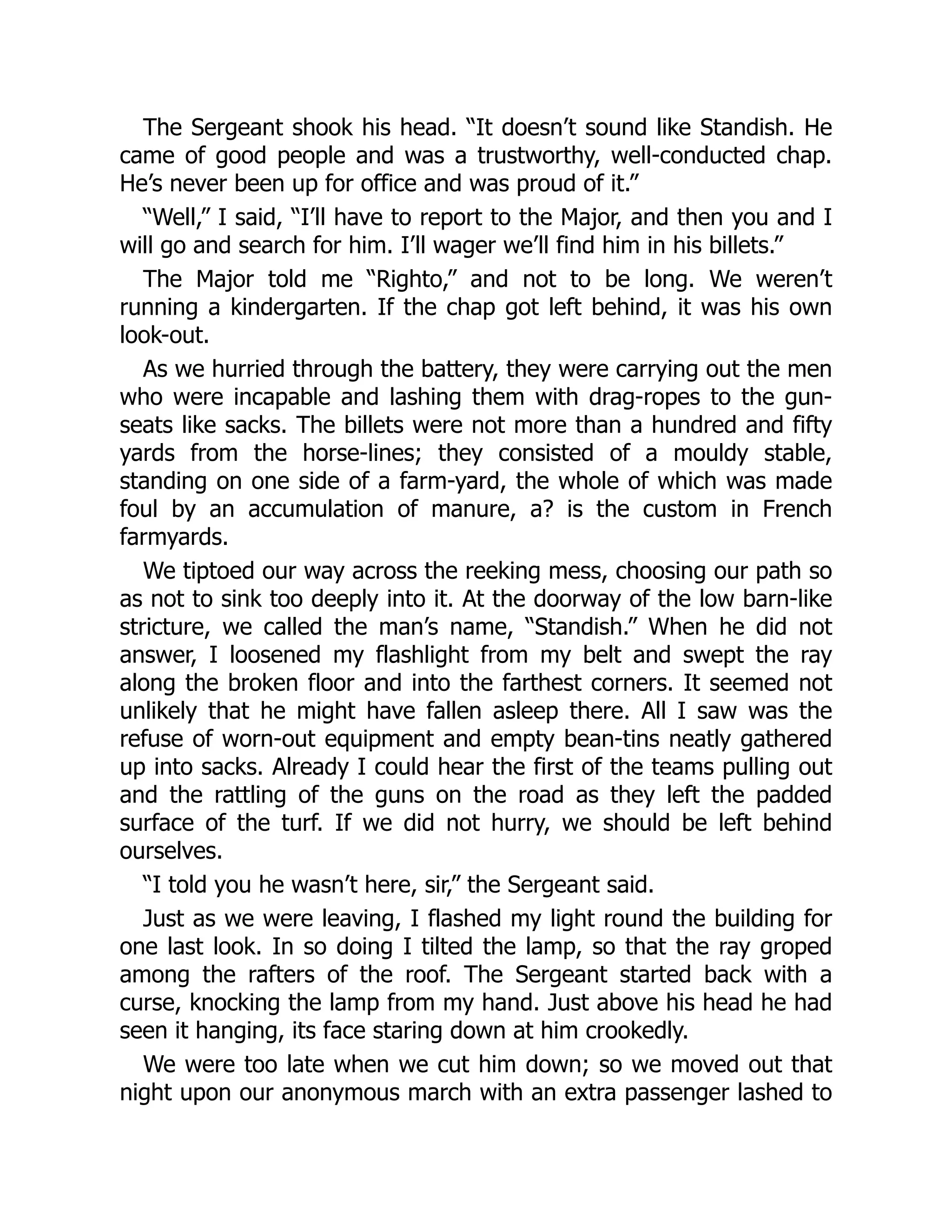 The Sergeant shook his head. “It doesn’t sound like Standish. He
came of good people and was a trustworthy, well-conducted chap.
He’s never been up for office and was proud of it.”
“Well,” I said, “I’ll have to report to the Major, and then you and I
will go and search for him. I’ll wager we’ll find him in his billets.”
The Major told me “Righto,” and not to be long. We weren’t
running a kindergarten. If the chap got left behind, it was his own
look-out.
As we hurried through the battery, they were carrying out the men
who were incapable and lashing them with drag-ropes to the gun-
seats like sacks. The billets were not more than a hundred and fifty
yards from the horse-lines; they consisted of a mouldy stable,
standing on one side of a farm-yard, the whole of which was made
foul by an accumulation of manure, a? is the custom in French
farmyards.
We tiptoed our way across the reeking mess, choosing our path so
as not to sink too deeply into it. At the doorway of the low barn-like
stricture, we called the man’s name, “Standish.” When he did not
answer, I loosened my flashlight from my belt and swept the ray
along the broken floor and into the farthest corners. It seemed not
unlikely that he might have fallen asleep there. All I saw was the
refuse of worn-out equipment and empty bean-tins neatly gathered
up into sacks. Already I could hear the first of the teams pulling out
and the rattling of the guns on the road as they left the padded
surface of the turf. If we did not hurry, we should be left behind
ourselves.
“I told you he wasn’t here, sir,” the Sergeant said.
Just as we were leaving, I flashed my light round the building for
one last look. In so doing I tilted the lamp, so that the ray groped
among the rafters of the roof. The Sergeant started back with a
curse, knocking the lamp from my hand. Just above his head he had
seen it hanging, its face staring down at him crookedly.
We were too late when we cut him down; so we moved out that
night upon our anonymous march with an extra passenger lashed to
 