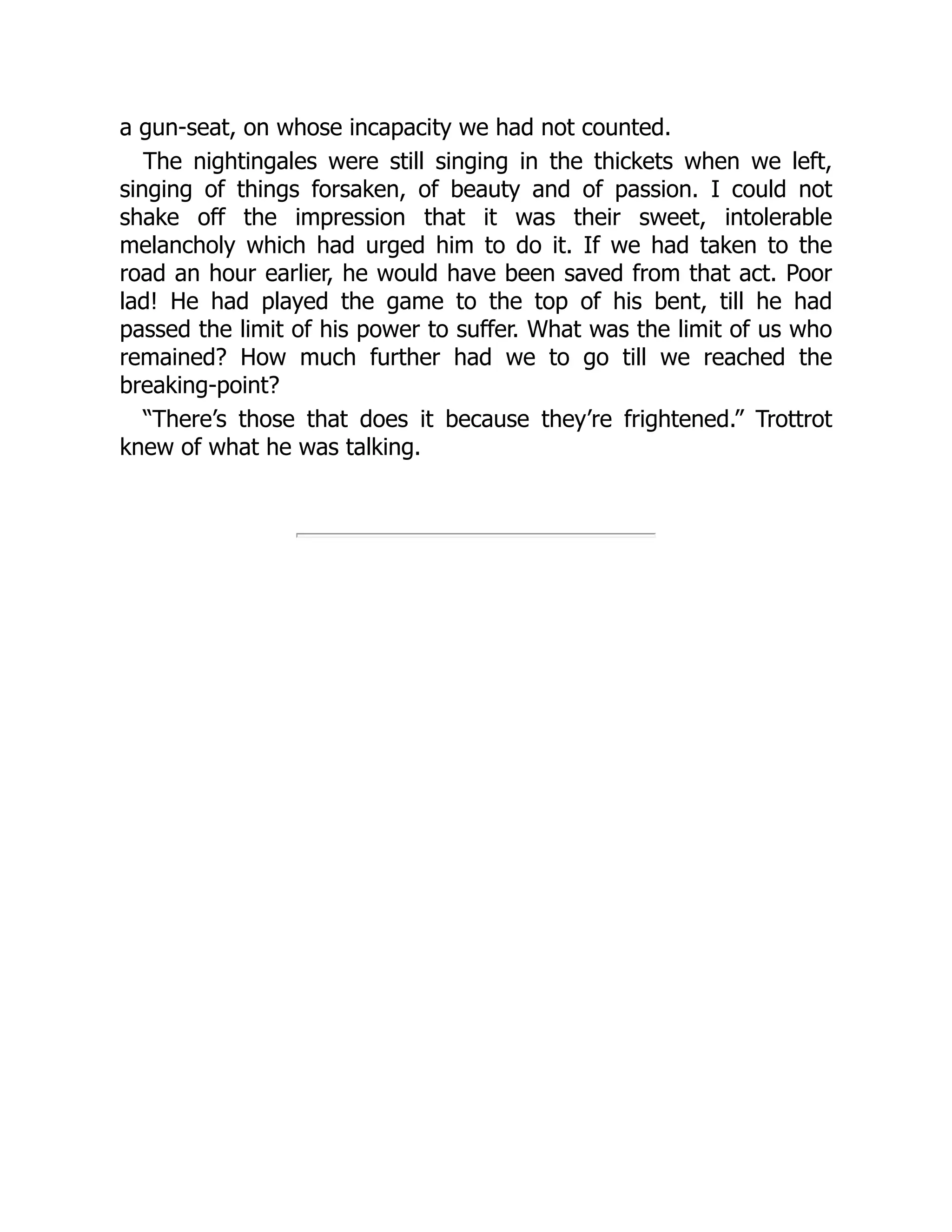 a gun-seat, on whose incapacity we had not counted.
The nightingales were still singing in the thickets when we left,
singing of things forsaken, of beauty and of passion. I could not
shake off the impression that it was their sweet, intolerable
melancholy which had urged him to do it. If we had taken to the
road an hour earlier, he would have been saved from that act. Poor
lad! He had played the game to the top of his bent, till he had
passed the limit of his power to suffer. What was the limit of us who
remained? How much further had we to go till we reached the
breaking-point?
“There’s those that does it because they’re frightened.” Trottrot
knew of what he was talking.
 