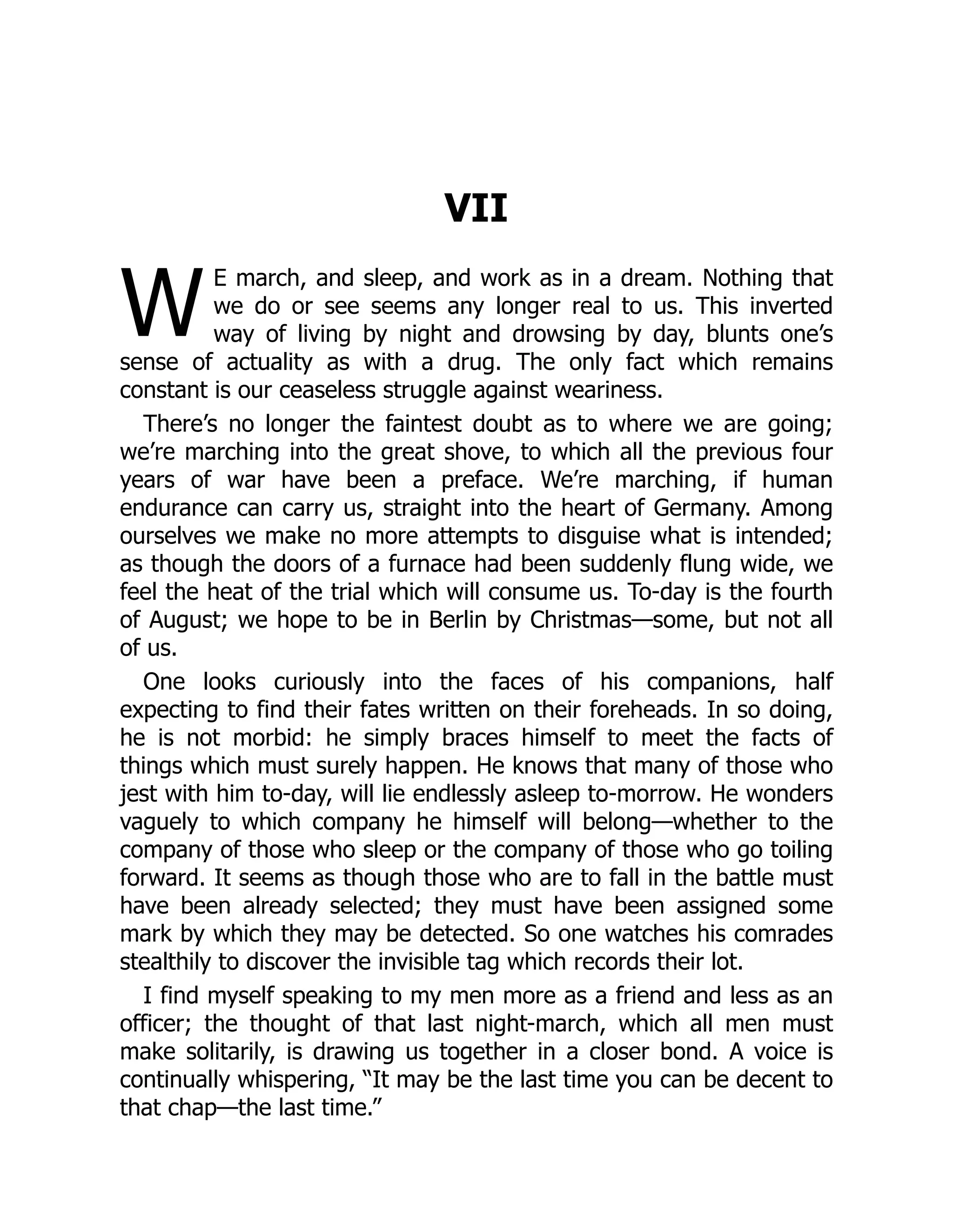 W
VII
E march, and sleep, and work as in a dream. Nothing that
we do or see seems any longer real to us. This inverted
way of living by night and drowsing by day, blunts one’s
sense of actuality as with a drug. The only fact which remains
constant is our ceaseless struggle against weariness.
There’s no longer the faintest doubt as to where we are going;
we’re marching into the great shove, to which all the previous four
years of war have been a preface. We’re marching, if human
endurance can carry us, straight into the heart of Germany. Among
ourselves we make no more attempts to disguise what is intended;
as though the doors of a furnace had been suddenly flung wide, we
feel the heat of the trial which will consume us. To-day is the fourth
of August; we hope to be in Berlin by Christmas—some, but not all
of us.
One looks curiously into the faces of his companions, half
expecting to find their fates written on their foreheads. In so doing,
he is not morbid: he simply braces himself to meet the facts of
things which must surely happen. He knows that many of those who
jest with him to-day, will lie endlessly asleep to-morrow. He wonders
vaguely to which company he himself will belong—whether to the
company of those who sleep or the company of those who go toiling
forward. It seems as though those who are to fall in the battle must
have been already selected; they must have been assigned some
mark by which they may be detected. So one watches his comrades
stealthily to discover the invisible tag which records their lot.
I find myself speaking to my men more as a friend and less as an
officer; the thought of that last night-march, which all men must
make solitarily, is drawing us together in a closer bond. A voice is
continually whispering, “It may be the last time you can be decent to
that chap—the last time.”
 