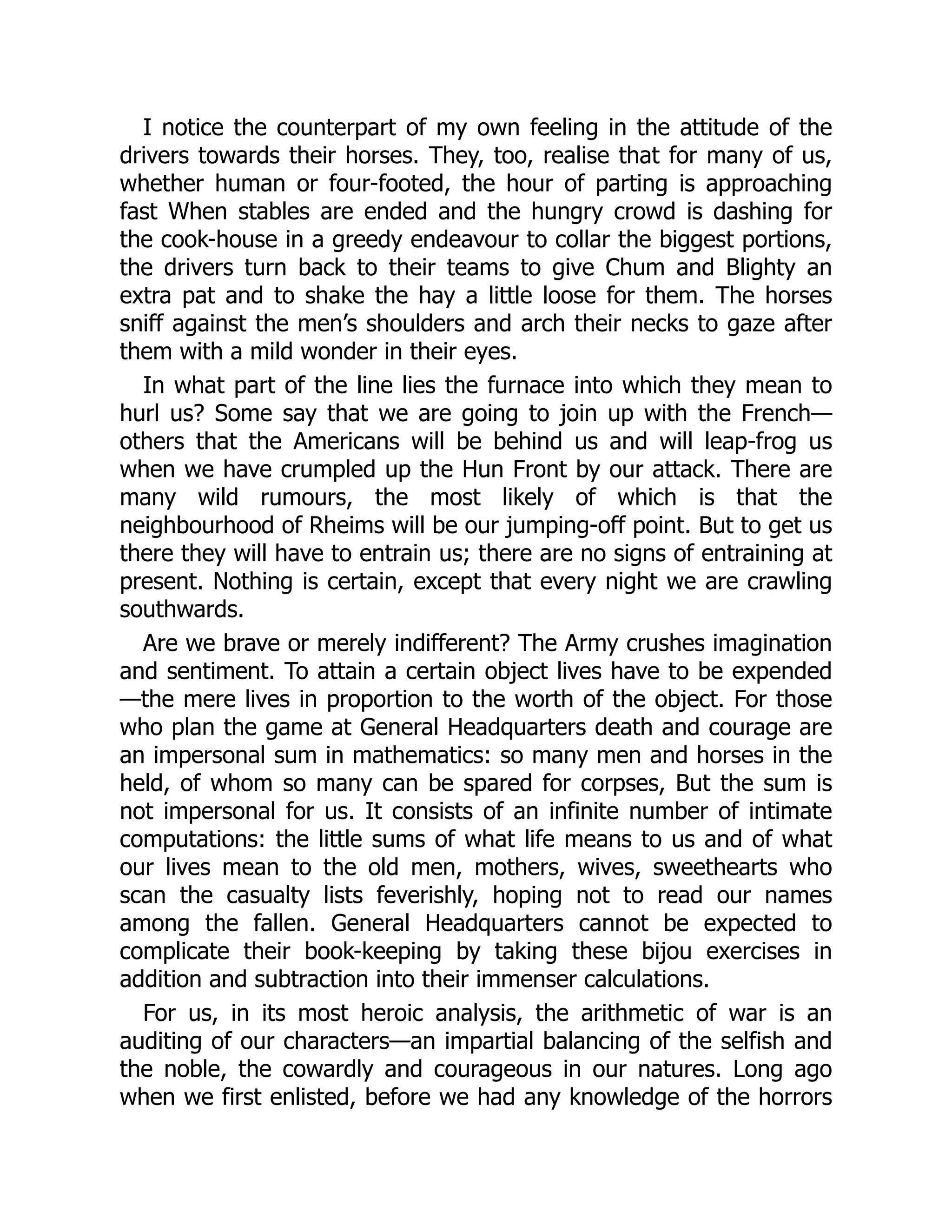 I notice the counterpart of my own feeling in the attitude of the
drivers towards their horses. They, too, realise that for many of us,
whether human or four-footed, the hour of parting is approaching
fast When stables are ended and the hungry crowd is dashing for
the cook-house in a greedy endeavour to collar the biggest portions,
the drivers turn back to their teams to give Chum and Blighty an
extra pat and to shake the hay a little loose for them. The horses
sniff against the men’s shoulders and arch their necks to gaze after
them with a mild wonder in their eyes.
In what part of the line lies the furnace into which they mean to
hurl us? Some say that we are going to join up with the French—
others that the Americans will be behind us and will leap-frog us
when we have crumpled up the Hun Front by our attack. There are
many wild rumours, the most likely of which is that the
neighbourhood of Rheims will be our jumping-off point. But to get us
there they will have to entrain us; there are no signs of entraining at
present. Nothing is certain, except that every night we are crawling
southwards.
Are we brave or merely indifferent? The Army crushes imagination
and sentiment. To attain a certain object lives have to be expended
—the mere lives in proportion to the worth of the object. For those
who plan the game at General Headquarters death and courage are
an impersonal sum in mathematics: so many men and horses in the
held, of whom so many can be spared for corpses, But the sum is
not impersonal for us. It consists of an infinite number of intimate
computations: the little sums of what life means to us and of what
our lives mean to the old men, mothers, wives, sweethearts who
scan the casualty lists feverishly, hoping not to read our names
among the fallen. General Headquarters cannot be expected to
complicate their book-keeping by taking these bijou exercises in
addition and subtraction into their immenser calculations.
For us, in its most heroic analysis, the arithmetic of war is an
auditing of our characters—an impartial balancing of the selfish and
the noble, the cowardly and courageous in our natures. Long ago
when we first enlisted, before we had any knowledge of the horrors
 