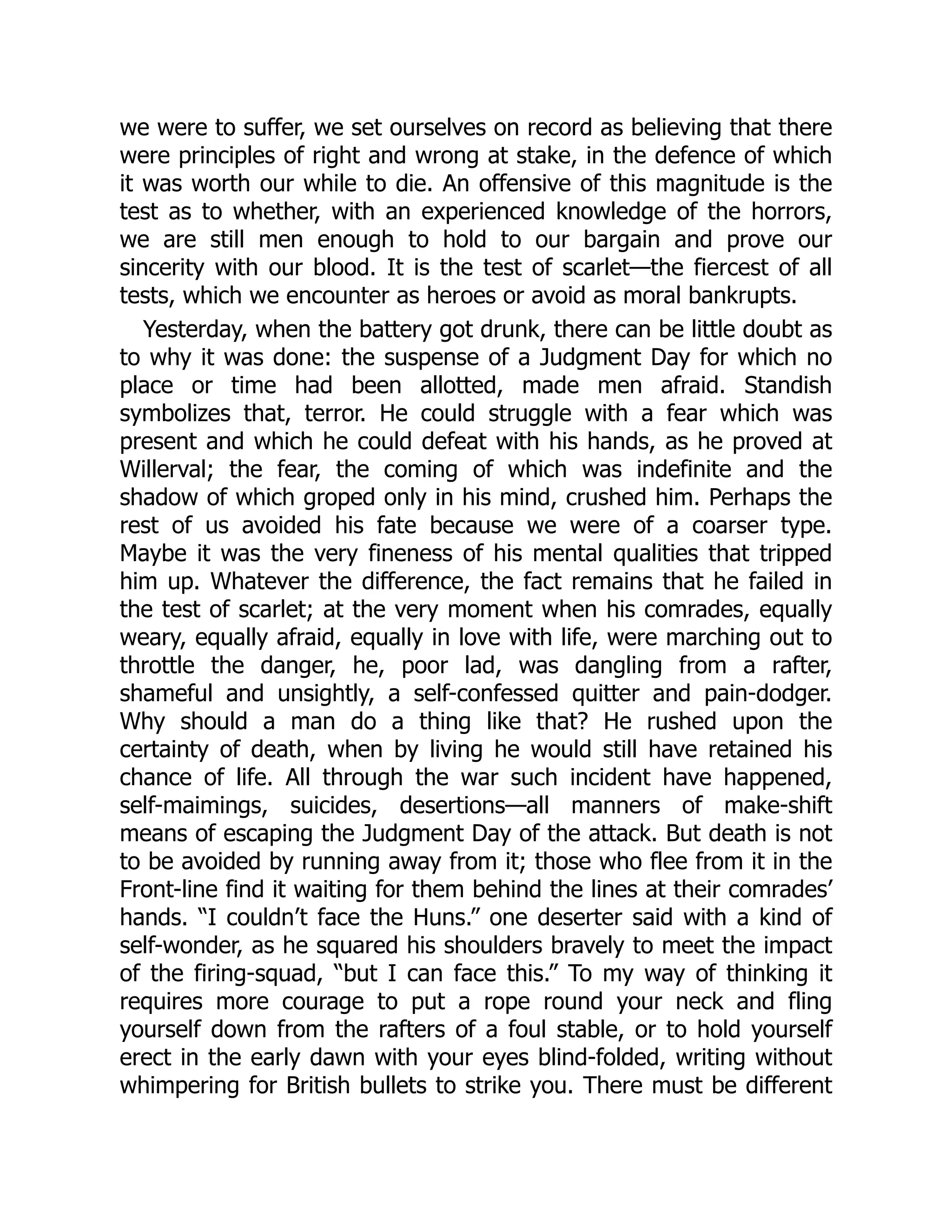 we were to suffer, we set ourselves on record as believing that there
were principles of right and wrong at stake, in the defence of which
it was worth our while to die. An offensive of this magnitude is the
test as to whether, with an experienced knowledge of the horrors,
we are still men enough to hold to our bargain and prove our
sincerity with our blood. It is the test of scarlet—the fiercest of all
tests, which we encounter as heroes or avoid as moral bankrupts.
Yesterday, when the battery got drunk, there can be little doubt as
to why it was done: the suspense of a Judgment Day for which no
place or time had been allotted, made men afraid. Standish
symbolizes that, terror. He could struggle with a fear which was
present and which he could defeat with his hands, as he proved at
Willerval; the fear, the coming of which was indefinite and the
shadow of which groped only in his mind, crushed him. Perhaps the
rest of us avoided his fate because we were of a coarser type.
Maybe it was the very fineness of his mental qualities that tripped
him up. Whatever the difference, the fact remains that he failed in
the test of scarlet; at the very moment when his comrades, equally
weary, equally afraid, equally in love with life, were marching out to
throttle the danger, he, poor lad, was dangling from a rafter,
shameful and unsightly, a self-confessed quitter and pain-dodger.
Why should a man do a thing like that? He rushed upon the
certainty of death, when by living he would still have retained his
chance of life. All through the war such incident have happened,
self-maimings, suicides, desertions—all manners of make-shift
means of escaping the Judgment Day of the attack. But death is not
to be avoided by running away from it; those who flee from it in the
Front-line find it waiting for them behind the lines at their comrades’
hands. “I couldn’t face the Huns.” one deserter said with a kind of
self-wonder, as he squared his shoulders bravely to meet the impact
of the firing-squad, “but I can face this.” To my way of thinking it
requires more courage to put a rope round your neck and fling
yourself down from the rafters of a foul stable, or to hold yourself
erect in the early dawn with your eyes blind-folded, writing without
whimpering for British bullets to strike you. There must be different
 
