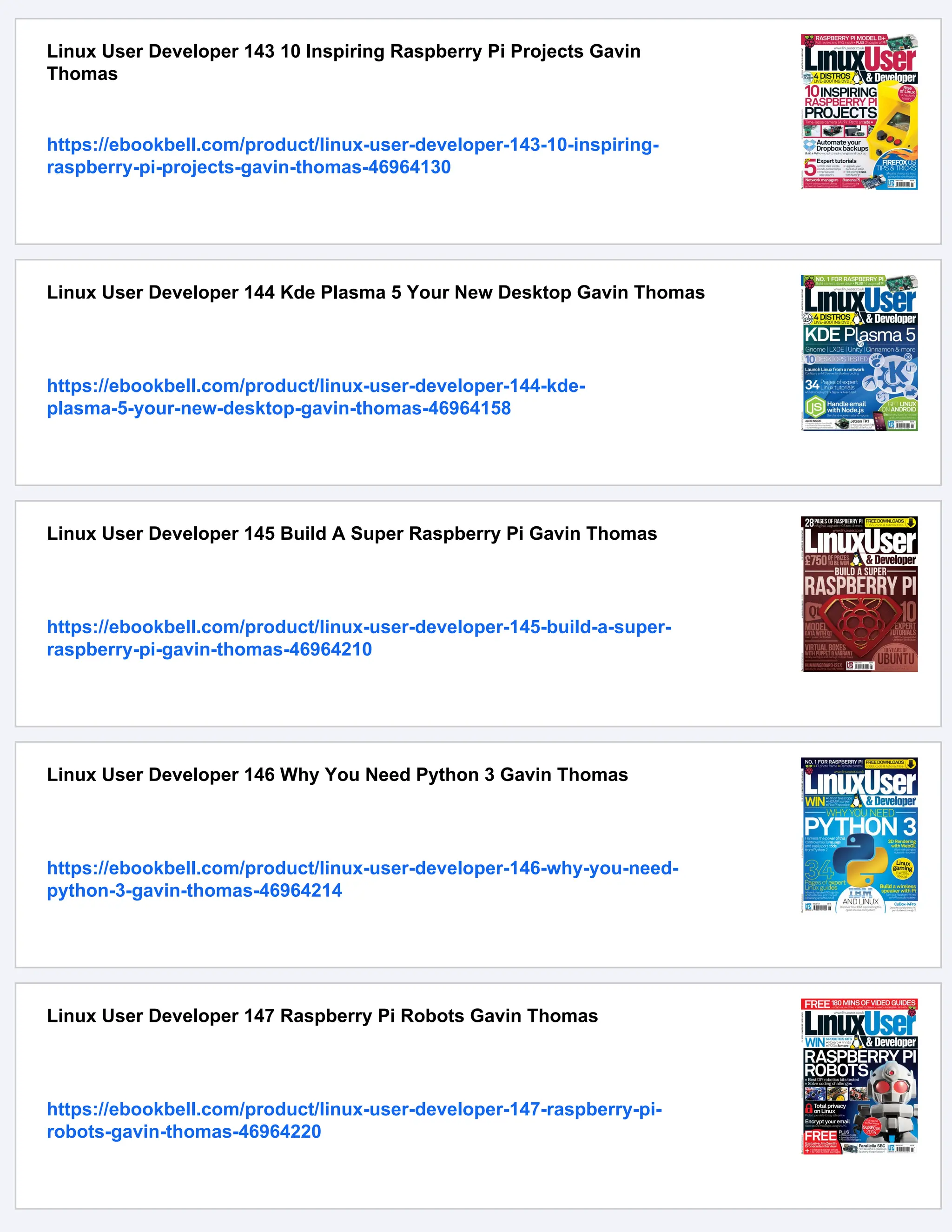 Linux User Developer 143 10 Inspiring Raspberry Pi Projects Gavin
Thomas
https://ebookbell.com/product/linux-user-developer-143-10-inspiring-
raspberry-pi-projects-gavin-thomas-46964130
Linux User Developer 144 Kde Plasma 5 Your New Desktop Gavin Thomas
https://ebookbell.com/product/linux-user-developer-144-kde-
plasma-5-your-new-desktop-gavin-thomas-46964158
Linux User Developer 145 Build A Super Raspberry Pi Gavin Thomas
https://ebookbell.com/product/linux-user-developer-145-build-a-super-
raspberry-pi-gavin-thomas-46964210
Linux User Developer 146 Why You Need Python 3 Gavin Thomas
https://ebookbell.com/product/linux-user-developer-146-why-you-need-
python-3-gavin-thomas-46964214
Linux User Developer 147 Raspberry Pi Robots Gavin Thomas
https://ebookbell.com/product/linux-user-developer-147-raspberry-pi-
robots-gavin-thomas-46964220
 