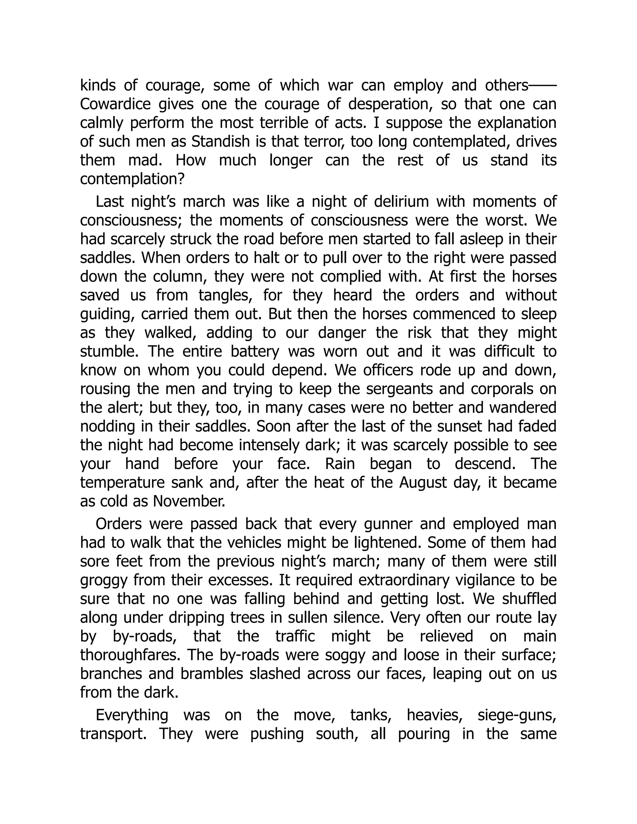 kinds of courage, some of which war can employ and others——
Cowardice gives one the courage of desperation, so that one can
calmly perform the most terrible of acts. I suppose the explanation
of such men as Standish is that terror, too long contemplated, drives
them mad. How much longer can the rest of us stand its
contemplation?
Last night’s march was like a night of delirium with moments of
consciousness; the moments of consciousness were the worst. We
had scarcely struck the road before men started to fall asleep in their
saddles. When orders to halt or to pull over to the right were passed
down the column, they were not complied with. At first the horses
saved us from tangles, for they heard the orders and without
guiding, carried them out. But then the horses commenced to sleep
as they walked, adding to our danger the risk that they might
stumble. The entire battery was worn out and it was difficult to
know on whom you could depend. We officers rode up and down,
rousing the men and trying to keep the sergeants and corporals on
the alert; but they, too, in many cases were no better and wandered
nodding in their saddles. Soon after the last of the sunset had faded
the night had become intensely dark; it was scarcely possible to see
your hand before your face. Rain began to descend. The
temperature sank and, after the heat of the August day, it became
as cold as November.
Orders were passed back that every gunner and employed man
had to walk that the vehicles might be lightened. Some of them had
sore feet from the previous night’s march; many of them were still
groggy from their excesses. It required extraordinary vigilance to be
sure that no one was falling behind and getting lost. We shuffled
along under dripping trees in sullen silence. Very often our route lay
by by-roads, that the traffic might be relieved on main
thoroughfares. The by-roads were soggy and loose in their surface;
branches and brambles slashed across our faces, leaping out on us
from the dark.
Everything was on the move, tanks, heavies, siege-guns,
transport. They were pushing south, all pouring in the same
 