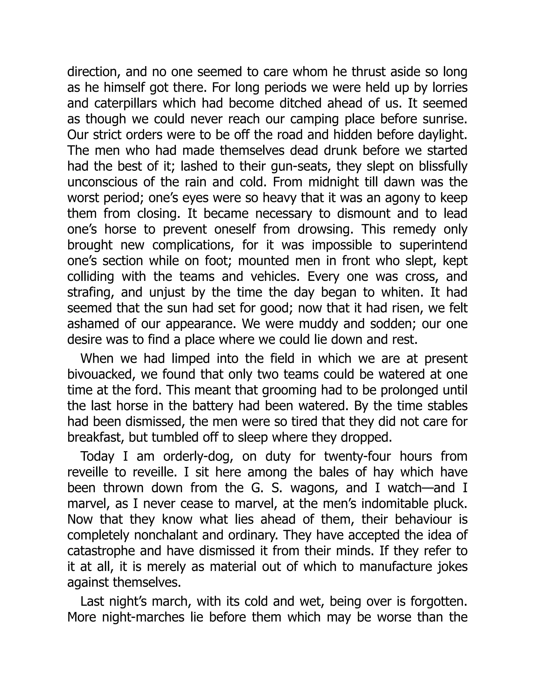 direction, and no one seemed to care whom he thrust aside so long
as he himself got there. For long periods we were held up by lorries
and caterpillars which had become ditched ahead of us. It seemed
as though we could never reach our camping place before sunrise.
Our strict orders were to be off the road and hidden before daylight.
The men who had made themselves dead drunk before we started
had the best of it; lashed to their gun-seats, they slept on blissfully
unconscious of the rain and cold. From midnight till dawn was the
worst period; one’s eyes were so heavy that it was an agony to keep
them from closing. It became necessary to dismount and to lead
one’s horse to prevent oneself from drowsing. This remedy only
brought new complications, for it was impossible to superintend
one’s section while on foot; mounted men in front who slept, kept
colliding with the teams and vehicles. Every one was cross, and
strafing, and unjust by the time the day began to whiten. It had
seemed that the sun had set for good; now that it had risen, we felt
ashamed of our appearance. We were muddy and sodden; our one
desire was to find a place where we could lie down and rest.
When we had limped into the field in which we are at present
bivouacked, we found that only two teams could be watered at one
time at the ford. This meant that grooming had to be prolonged until
the last horse in the battery had been watered. By the time stables
had been dismissed, the men were so tired that they did not care for
breakfast, but tumbled off to sleep where they dropped.
Today I am orderly-dog, on duty for twenty-four hours from
reveille to reveille. I sit here among the bales of hay which have
been thrown down from the G. S. wagons, and I watch—and I
marvel, as I never cease to marvel, at the men’s indomitable pluck.
Now that they know what lies ahead of them, their behaviour is
completely nonchalant and ordinary. They have accepted the idea of
catastrophe and have dismissed it from their minds. If they refer to
it at all, it is merely as material out of which to manufacture jokes
against themselves.
Last night’s march, with its cold and wet, being over is forgotten.
More night-marches lie before them which may be worse than the
 