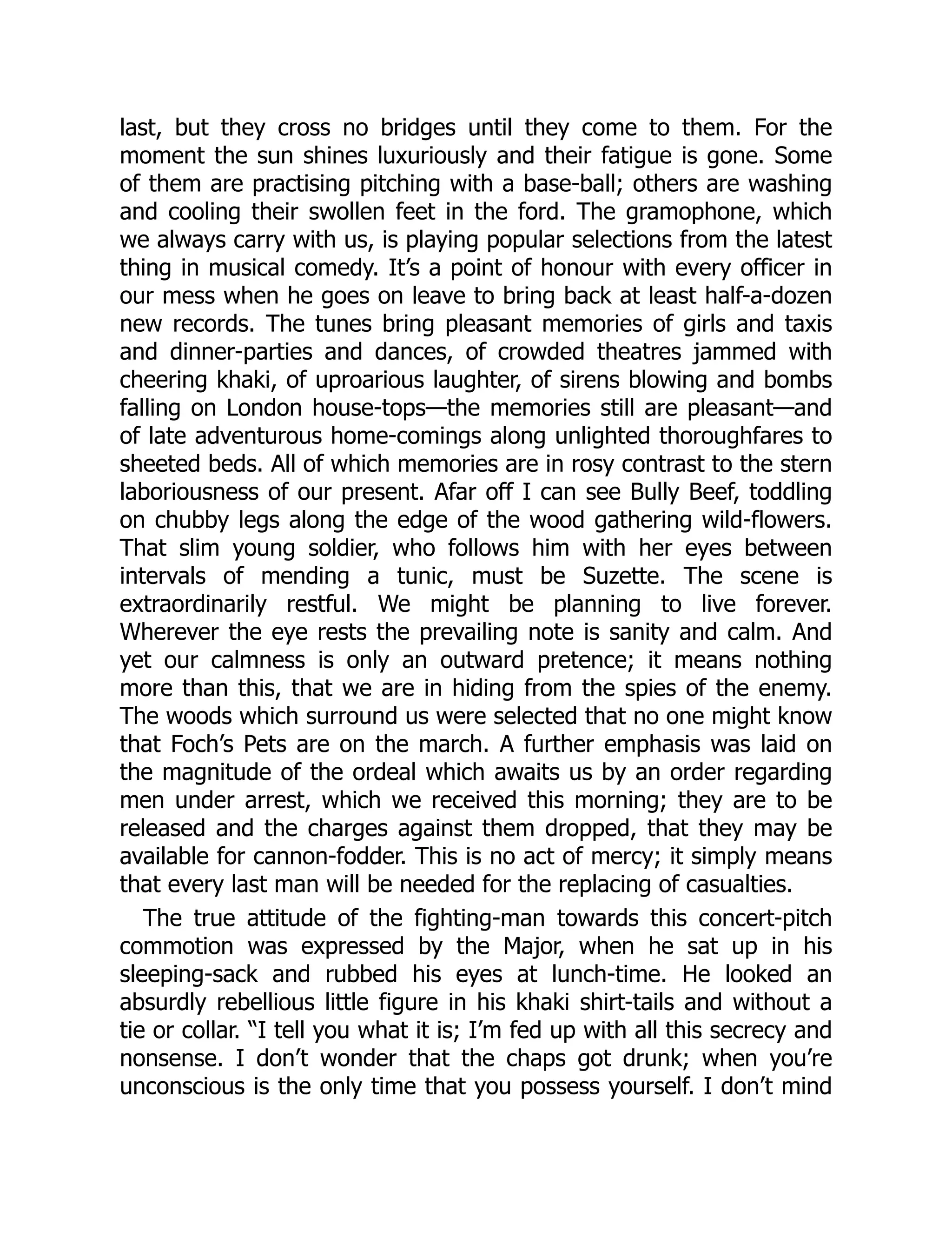 last, but they cross no bridges until they come to them. For the
moment the sun shines luxuriously and their fatigue is gone. Some
of them are practising pitching with a base-ball; others are washing
and cooling their swollen feet in the ford. The gramophone, which
we always carry with us, is playing popular selections from the latest
thing in musical comedy. It’s a point of honour with every officer in
our mess when he goes on leave to bring back at least half-a-dozen
new records. The tunes bring pleasant memories of girls and taxis
and dinner-parties and dances, of crowded theatres jammed with
cheering khaki, of uproarious laughter, of sirens blowing and bombs
falling on London house-tops—the memories still are pleasant—and
of late adventurous home-comings along unlighted thoroughfares to
sheeted beds. All of which memories are in rosy contrast to the stern
laboriousness of our present. Afar off I can see Bully Beef, toddling
on chubby legs along the edge of the wood gathering wild-flowers.
That slim young soldier, who follows him with her eyes between
intervals of mending a tunic, must be Suzette. The scene is
extraordinarily restful. We might be planning to live forever.
Wherever the eye rests the prevailing note is sanity and calm. And
yet our calmness is only an outward pretence; it means nothing
more than this, that we are in hiding from the spies of the enemy.
The woods which surround us were selected that no one might know
that Foch’s Pets are on the march. A further emphasis was laid on
the magnitude of the ordeal which awaits us by an order regarding
men under arrest, which we received this morning; they are to be
released and the charges against them dropped, that they may be
available for cannon-fodder. This is no act of mercy; it simply means
that every last man will be needed for the replacing of casualties.
The true attitude of the fighting-man towards this concert-pitch
commotion was expressed by the Major, when he sat up in his
sleeping-sack and rubbed his eyes at lunch-time. He looked an
absurdly rebellious little figure in his khaki shirt-tails and without a
tie or collar. “I tell you what it is; I’m fed up with all this secrecy and
nonsense. I don’t wonder that the chaps got drunk; when you’re
unconscious is the only time that you possess yourself. I don’t mind
 