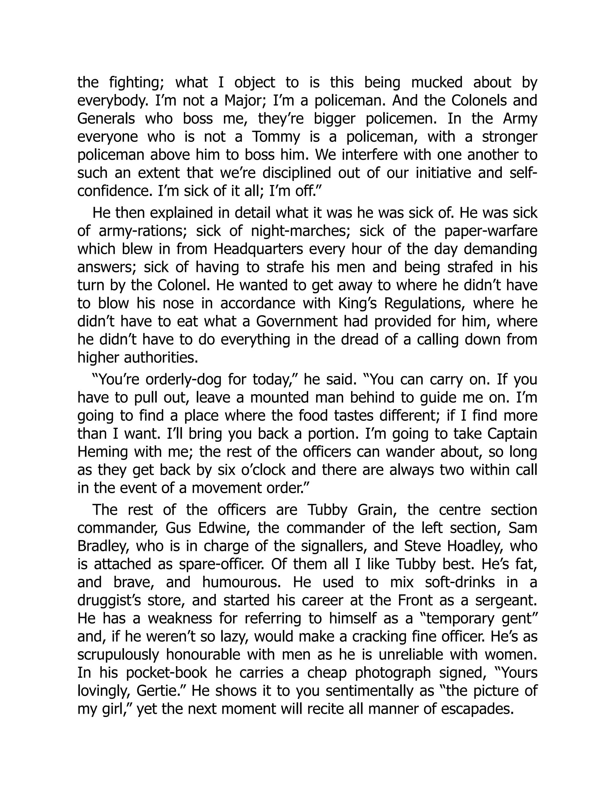 the fighting; what I object to is this being mucked about by
everybody. I’m not a Major; I’m a policeman. And the Colonels and
Generals who boss me, they’re bigger policemen. In the Army
everyone who is not a Tommy is a policeman, with a stronger
policeman above him to boss him. We interfere with one another to
such an extent that we’re disciplined out of our initiative and self-
confidence. I’m sick of it all; I’m off.”
He then explained in detail what it was he was sick of. He was sick
of army-rations; sick of night-marches; sick of the paper-warfare
which blew in from Headquarters every hour of the day demanding
answers; sick of having to strafe his men and being strafed in his
turn by the Colonel. He wanted to get away to where he didn’t have
to blow his nose in accordance with King’s Regulations, where he
didn’t have to eat what a Government had provided for him, where
he didn’t have to do everything in the dread of a calling down from
higher authorities.
“You’re orderly-dog for today,” he said. “You can carry on. If you
have to pull out, leave a mounted man behind to guide me on. I’m
going to find a place where the food tastes different; if I find more
than I want. I’ll bring you back a portion. I’m going to take Captain
Heming with me; the rest of the officers can wander about, so long
as they get back by six o’clock and there are always two within call
in the event of a movement order.”
The rest of the officers are Tubby Grain, the centre section
commander, Gus Edwine, the commander of the left section, Sam
Bradley, who is in charge of the signallers, and Steve Hoadley, who
is attached as spare-officer. Of them all I like Tubby best. He’s fat,
and brave, and humourous. He used to mix soft-drinks in a
druggist’s store, and started his career at the Front as a sergeant.
He has a weakness for referring to himself as a “temporary gent”
and, if he weren’t so lazy, would make a cracking fine officer. He’s as
scrupulously honourable with men as he is unreliable with women.
In his pocket-book he carries a cheap photograph signed, “Yours
lovingly, Gertie.” He shows it to you sentimentally as “the picture of
my girl,” yet the next moment will recite all manner of escapades.
 