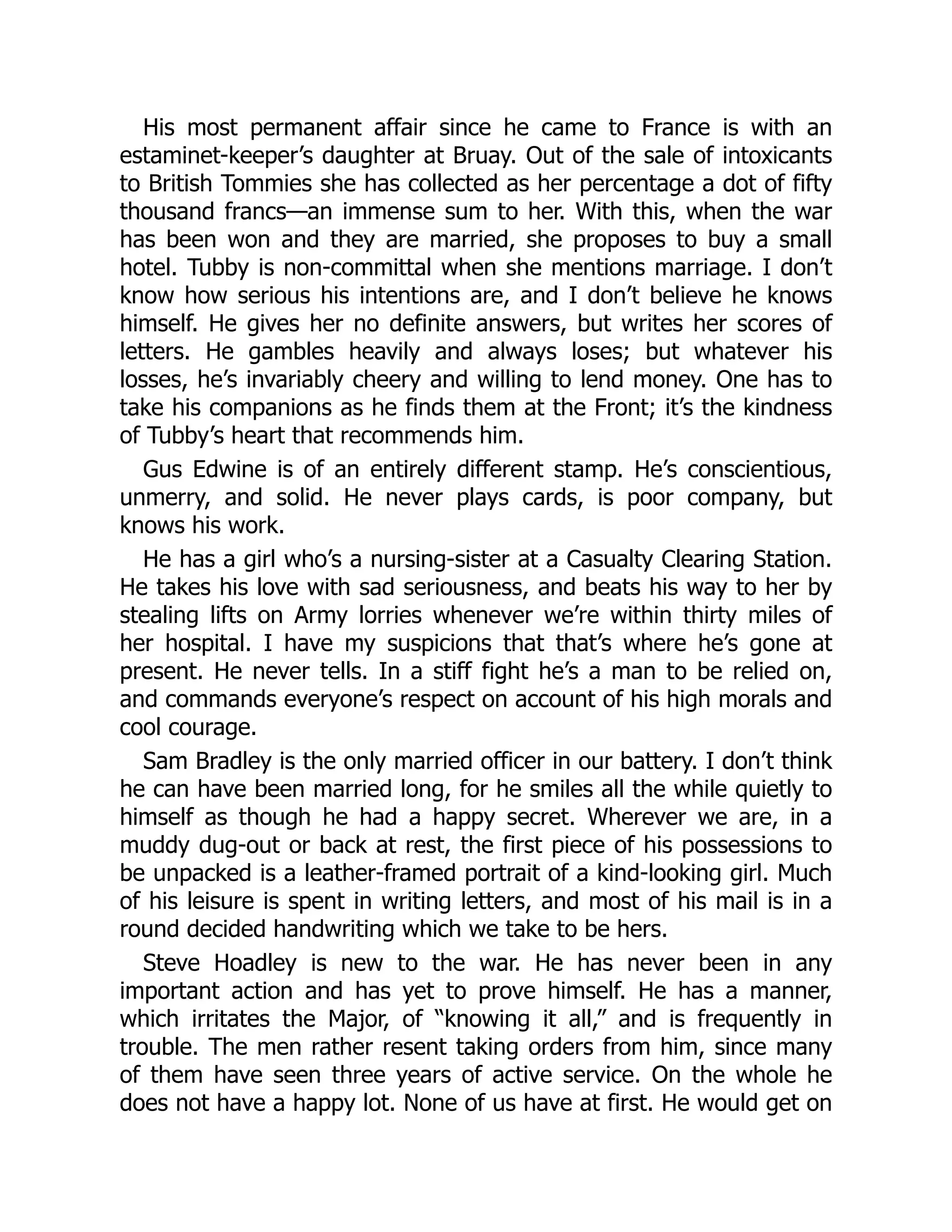 His most permanent affair since he came to France is with an
estaminet-keeper’s daughter at Bruay. Out of the sale of intoxicants
to British Tommies she has collected as her percentage a dot of fifty
thousand francs—an immense sum to her. With this, when the war
has been won and they are married, she proposes to buy a small
hotel. Tubby is non-committal when she mentions marriage. I don’t
know how serious his intentions are, and I don’t believe he knows
himself. He gives her no definite answers, but writes her scores of
letters. He gambles heavily and always loses; but whatever his
losses, he’s invariably cheery and willing to lend money. One has to
take his companions as he finds them at the Front; it’s the kindness
of Tubby’s heart that recommends him.
Gus Edwine is of an entirely different stamp. He’s conscientious,
unmerry, and solid. He never plays cards, is poor company, but
knows his work.
He has a girl who’s a nursing-sister at a Casualty Clearing Station.
He takes his love with sad seriousness, and beats his way to her by
stealing lifts on Army lorries whenever we’re within thirty miles of
her hospital. I have my suspicions that that’s where he’s gone at
present. He never tells. In a stiff fight he’s a man to be relied on,
and commands everyone’s respect on account of his high morals and
cool courage.
Sam Bradley is the only married officer in our battery. I don’t think
he can have been married long, for he smiles all the while quietly to
himself as though he had a happy secret. Wherever we are, in a
muddy dug-out or back at rest, the first piece of his possessions to
be unpacked is a leather-framed portrait of a kind-looking girl. Much
of his leisure is spent in writing letters, and most of his mail is in a
round decided handwriting which we take to be hers.
Steve Hoadley is new to the war. He has never been in any
important action and has yet to prove himself. He has a manner,
which irritates the Major, of “knowing it all,” and is frequently in
trouble. The men rather resent taking orders from him, since many
of them have seen three years of active service. On the whole he
does not have a happy lot. None of us have at first. He would get on
 