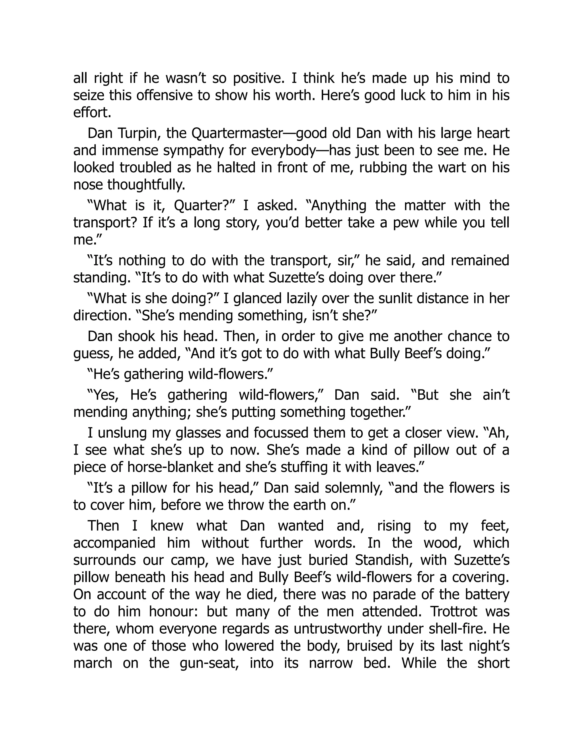 all right if he wasn’t so positive. I think he’s made up his mind to
seize this offensive to show his worth. Here’s good luck to him in his
effort.
Dan Turpin, the Quartermaster—good old Dan with his large heart
and immense sympathy for everybody—has just been to see me. He
looked troubled as he halted in front of me, rubbing the wart on his
nose thoughtfully.
“What is it, Quarter?” I asked. “Anything the matter with the
transport? If it’s a long story, you’d better take a pew while you tell
me.”
“It’s nothing to do with the transport, sir,” he said, and remained
standing. “It’s to do with what Suzette’s doing over there.”
“What is she doing?” I glanced lazily over the sunlit distance in her
direction. “She’s mending something, isn’t she?”
Dan shook his head. Then, in order to give me another chance to
guess, he added, “And it’s got to do with what Bully Beef’s doing.”
“He’s gathering wild-flowers.”
“Yes, He’s gathering wild-flowers,” Dan said. “But she ain’t
mending anything; she’s putting something together.”
I unslung my glasses and focussed them to get a closer view. “Ah,
I see what she’s up to now. She’s made a kind of pillow out of a
piece of horse-blanket and she’s stuffing it with leaves.”
“It’s a pillow for his head,” Dan said solemnly, “and the flowers is
to cover him, before we throw the earth on.”
Then I knew what Dan wanted and, rising to my feet,
accompanied him without further words. In the wood, which
surrounds our camp, we have just buried Standish, with Suzette’s
pillow beneath his head and Bully Beef’s wild-flowers for a covering.
On account of the way he died, there was no parade of the battery
to do him honour: but many of the men attended. Trottrot was
there, whom everyone regards as untrustworthy under shell-fire. He
was one of those who lowered the body, bruised by its last night’s
march on the gun-seat, into its narrow bed. While the short
 