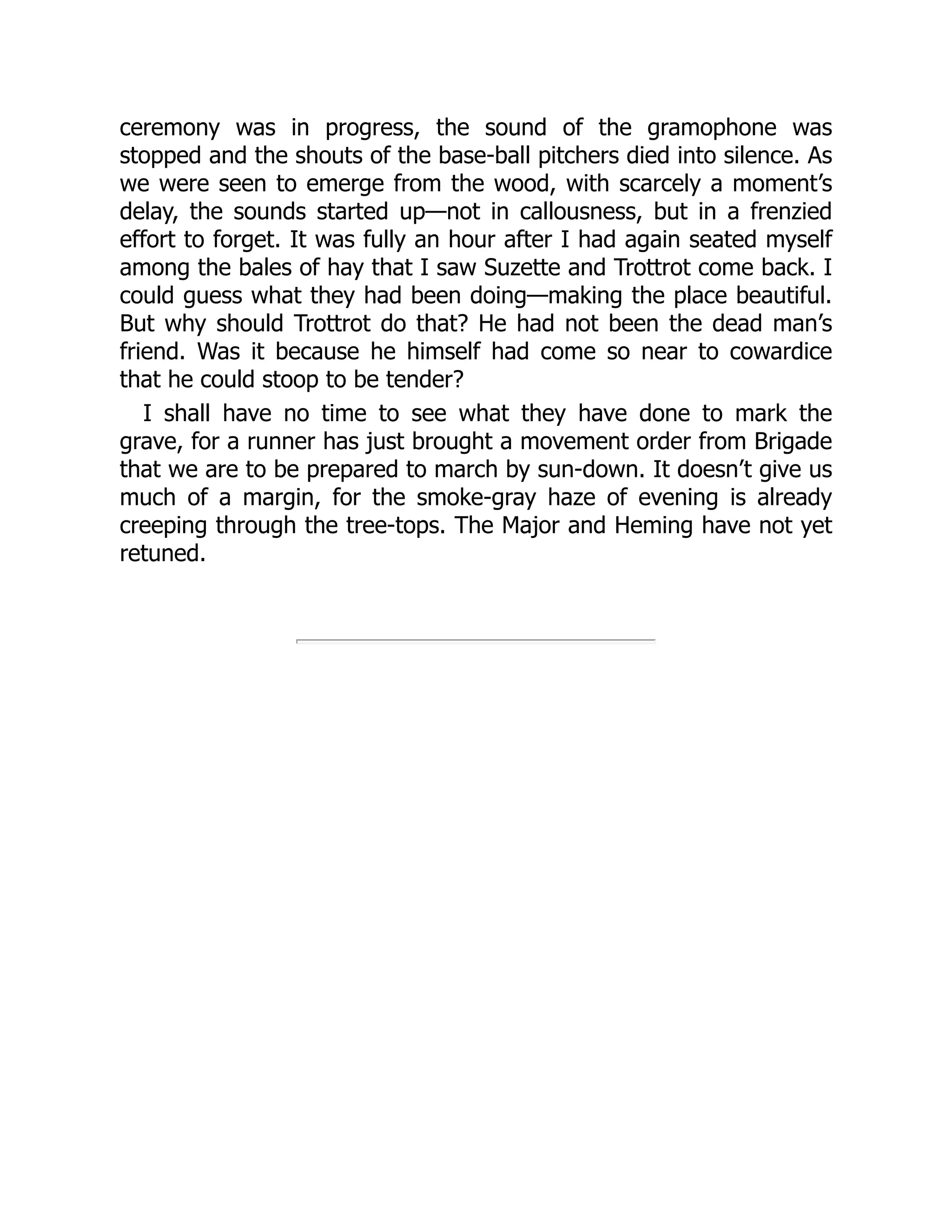 ceremony was in progress, the sound of the gramophone was
stopped and the shouts of the base-ball pitchers died into silence. As
we were seen to emerge from the wood, with scarcely a moment’s
delay, the sounds started up—not in callousness, but in a frenzied
effort to forget. It was fully an hour after I had again seated myself
among the bales of hay that I saw Suzette and Trottrot come back. I
could guess what they had been doing—making the place beautiful.
But why should Trottrot do that? He had not been the dead man’s
friend. Was it because he himself had come so near to cowardice
that he could stoop to be tender?
I shall have no time to see what they have done to mark the
grave, for a runner has just brought a movement order from Brigade
that we are to be prepared to march by sun-down. It doesn’t give us
much of a margin, for the smoke-gray haze of evening is already
creeping through the tree-tops. The Major and Heming have not yet
retuned.
 