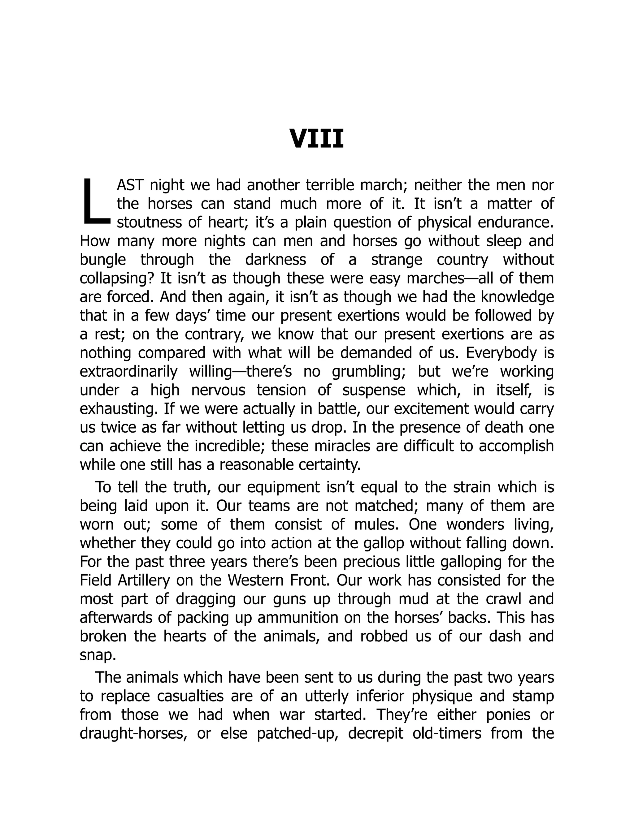 L
VIII
AST night we had another terrible march; neither the men nor
the horses can stand much more of it. It isn’t a matter of
stoutness of heart; it’s a plain question of physical endurance.
How many more nights can men and horses go without sleep and
bungle through the darkness of a strange country without
collapsing? It isn’t as though these were easy marches—all of them
are forced. And then again, it isn’t as though we had the knowledge
that in a few days’ time our present exertions would be followed by
a rest; on the contrary, we know that our present exertions are as
nothing compared with what will be demanded of us. Everybody is
extraordinarily willing—there’s no grumbling; but we’re working
under a high nervous tension of suspense which, in itself, is
exhausting. If we were actually in battle, our excitement would carry
us twice as far without letting us drop. In the presence of death one
can achieve the incredible; these miracles are difficult to accomplish
while one still has a reasonable certainty.
To tell the truth, our equipment isn’t equal to the strain which is
being laid upon it. Our teams are not matched; many of them are
worn out; some of them consist of mules. One wonders living,
whether they could go into action at the gallop without falling down.
For the past three years there’s been precious little galloping for the
Field Artillery on the Western Front. Our work has consisted for the
most part of dragging our guns up through mud at the crawl and
afterwards of packing up ammunition on the horses’ backs. This has
broken the hearts of the animals, and robbed us of our dash and
snap.
The animals which have been sent to us during the past two years
to replace casualties are of an utterly inferior physique and stamp
from those we had when war started. They’re either ponies or
draught-horses, or else patched-up, decrepit old-timers from the
 
