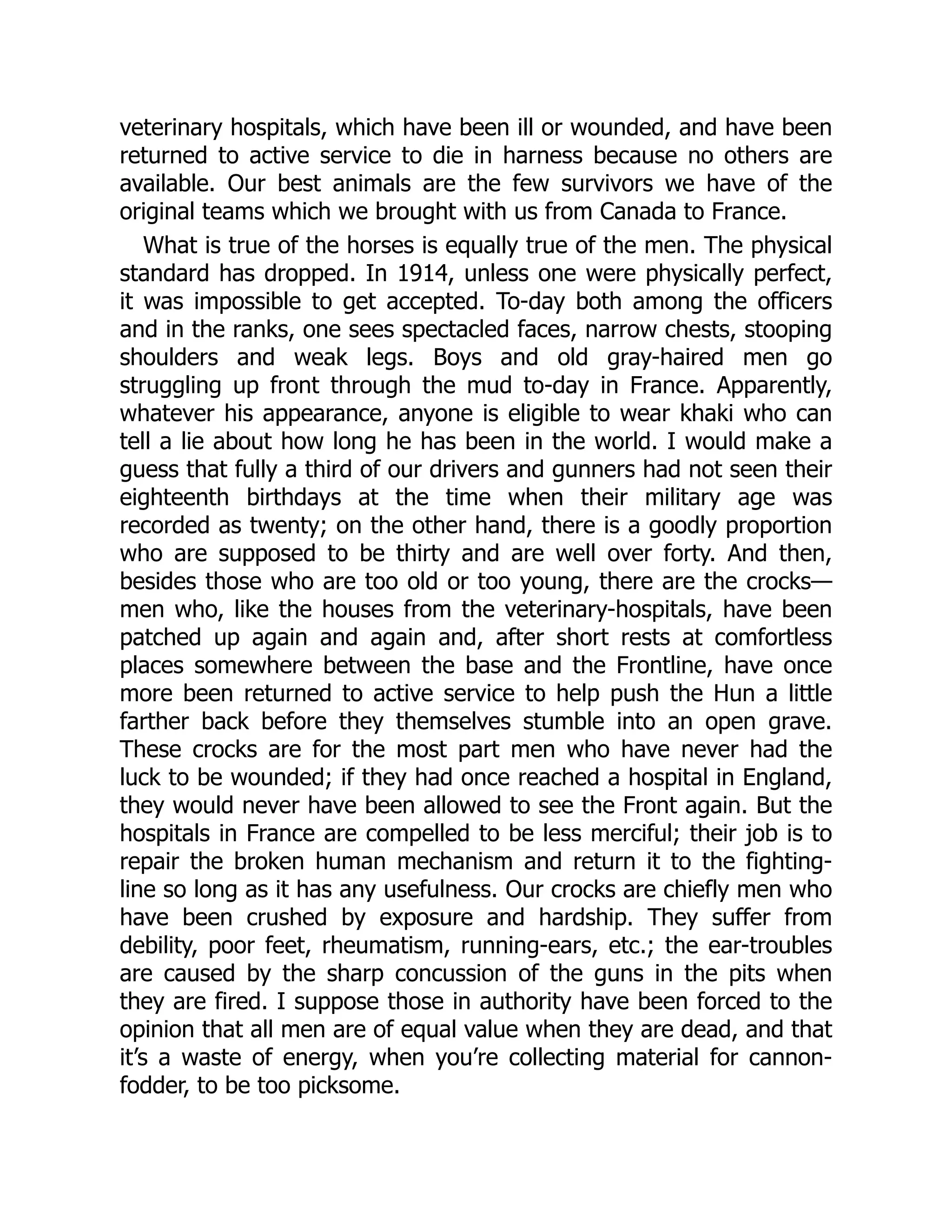 veterinary hospitals, which have been ill or wounded, and have been
returned to active service to die in harness because no others are
available. Our best animals are the few survivors we have of the
original teams which we brought with us from Canada to France.
What is true of the horses is equally true of the men. The physical
standard has dropped. In 1914, unless one were physically perfect,
it was impossible to get accepted. To-day both among the officers
and in the ranks, one sees spectacled faces, narrow chests, stooping
shoulders and weak legs. Boys and old gray-haired men go
struggling up front through the mud to-day in France. Apparently,
whatever his appearance, anyone is eligible to wear khaki who can
tell a lie about how long he has been in the world. I would make a
guess that fully a third of our drivers and gunners had not seen their
eighteenth birthdays at the time when their military age was
recorded as twenty; on the other hand, there is a goodly proportion
who are supposed to be thirty and are well over forty. And then,
besides those who are too old or too young, there are the crocks—
men who, like the houses from the veterinary-hospitals, have been
patched up again and again and, after short rests at comfortless
places somewhere between the base and the Frontline, have once
more been returned to active service to help push the Hun a little
farther back before they themselves stumble into an open grave.
These crocks are for the most part men who have never had the
luck to be wounded; if they had once reached a hospital in England,
they would never have been allowed to see the Front again. But the
hospitals in France are compelled to be less merciful; their job is to
repair the broken human mechanism and return it to the fighting-
line so long as it has any usefulness. Our crocks are chiefly men who
have been crushed by exposure and hardship. They suffer from
debility, poor feet, rheumatism, running-ears, etc.; the ear-troubles
are caused by the sharp concussion of the guns in the pits when
they are fired. I suppose those in authority have been forced to the
opinion that all men are of equal value when they are dead, and that
it’s a waste of energy, when you’re collecting material for cannon-
fodder, to be too picksome.
 