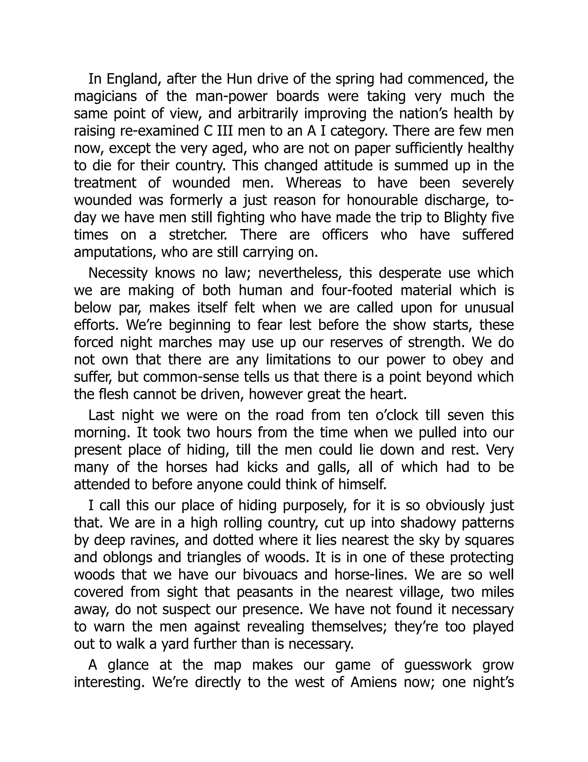 In England, after the Hun drive of the spring had commenced, the
magicians of the man-power boards were taking very much the
same point of view, and arbitrarily improving the nation’s health by
raising re-examined C III men to an A I category. There are few men
now, except the very aged, who are not on paper sufficiently healthy
to die for their country. This changed attitude is summed up in the
treatment of wounded men. Whereas to have been severely
wounded was formerly a just reason for honourable discharge, to-
day we have men still fighting who have made the trip to Blighty five
times on a stretcher. There are officers who have suffered
amputations, who are still carrying on.
Necessity knows no law; nevertheless, this desperate use which
we are making of both human and four-footed material which is
below par, makes itself felt when we are called upon for unusual
efforts. We’re beginning to fear lest before the show starts, these
forced night marches may use up our reserves of strength. We do
not own that there are any limitations to our power to obey and
suffer, but common-sense tells us that there is a point beyond which
the flesh cannot be driven, however great the heart.
Last night we were on the road from ten o’clock till seven this
morning. It took two hours from the time when we pulled into our
present place of hiding, till the men could lie down and rest. Very
many of the horses had kicks and galls, all of which had to be
attended to before anyone could think of himself.
I call this our place of hiding purposely, for it is so obviously just
that. We are in a high rolling country, cut up into shadowy patterns
by deep ravines, and dotted where it lies nearest the sky by squares
and oblongs and triangles of woods. It is in one of these protecting
woods that we have our bivouacs and horse-lines. We are so well
covered from sight that peasants in the nearest village, two miles
away, do not suspect our presence. We have not found it necessary
to warn the men against revealing themselves; they’re too played
out to walk a yard further than is necessary.
A glance at the map makes our game of guesswork grow
interesting. We’re directly to the west of Amiens now; one night’s
 