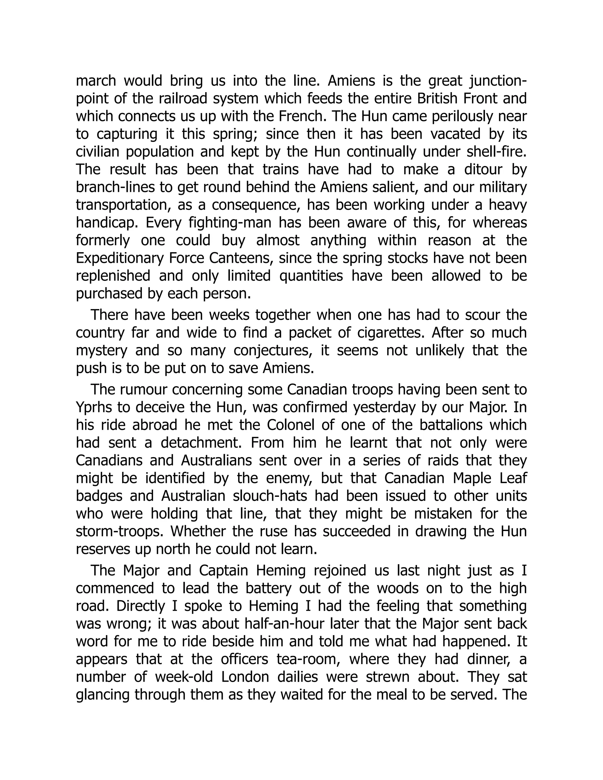 march would bring us into the line. Amiens is the great junction-
point of the railroad system which feeds the entire British Front and
which connects us up with the French. The Hun came perilously near
to capturing it this spring; since then it has been vacated by its
civilian population and kept by the Hun continually under shell-fire.
The result has been that trains have had to make a ditour by
branch-lines to get round behind the Amiens salient, and our military
transportation, as a consequence, has been working under a heavy
handicap. Every fighting-man has been aware of this, for whereas
formerly one could buy almost anything within reason at the
Expeditionary Force Canteens, since the spring stocks have not been
replenished and only limited quantities have been allowed to be
purchased by each person.
There have been weeks together when one has had to scour the
country far and wide to find a packet of cigarettes. After so much
mystery and so many conjectures, it seems not unlikely that the
push is to be put on to save Amiens.
The rumour concerning some Canadian troops having been sent to
Yprhs to deceive the Hun, was confirmed yesterday by our Major. In
his ride abroad he met the Colonel of one of the battalions which
had sent a detachment. From him he learnt that not only were
Canadians and Australians sent over in a series of raids that they
might be identified by the enemy, but that Canadian Maple Leaf
badges and Australian slouch-hats had been issued to other units
who were holding that line, that they might be mistaken for the
storm-troops. Whether the ruse has succeeded in drawing the Hun
reserves up north he could not learn.
The Major and Captain Heming rejoined us last night just as I
commenced to lead the battery out of the woods on to the high
road. Directly I spoke to Heming I had the feeling that something
was wrong; it was about half-an-hour later that the Major sent back
word for me to ride beside him and told me what had happened. It
appears that at the officers tea-room, where they had dinner, a
number of week-old London dailies were strewn about. They sat
glancing through them as they waited for the meal to be served. The
 