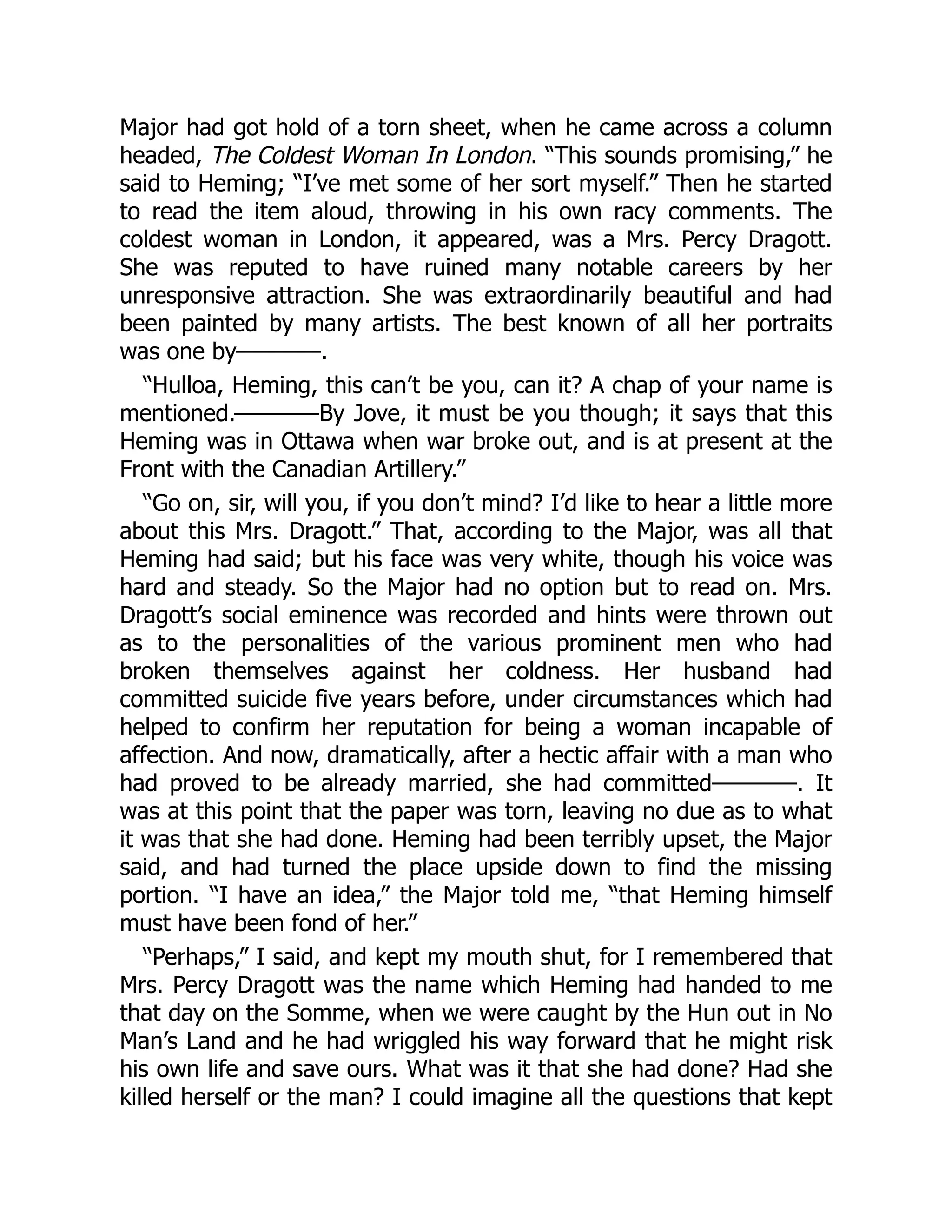 Major had got hold of a torn sheet, when he came across a column
headed, The Coldest Woman In London. “This sounds promising,” he
said to Heming; “I’ve met some of her sort myself.” Then he started
to read the item aloud, throwing in his own racy comments. The
coldest woman in London, it appeared, was a Mrs. Percy Dragott.
She was reputed to have ruined many notable careers by her
unresponsive attraction. She was extraordinarily beautiful and had
been painted by many artists. The best known of all her portraits
was one by————.
“Hulloa, Heming, this can’t be you, can it? A chap of your name is
mentioned.————By Jove, it must be you though; it says that this
Heming was in Ottawa when war broke out, and is at present at the
Front with the Canadian Artillery.”
“Go on, sir, will you, if you don’t mind? I’d like to hear a little more
about this Mrs. Dragott.” That, according to the Major, was all that
Heming had said; but his face was very white, though his voice was
hard and steady. So the Major had no option but to read on. Mrs.
Dragott’s social eminence was recorded and hints were thrown out
as to the personalities of the various prominent men who had
broken themselves against her coldness. Her husband had
committed suicide five years before, under circumstances which had
helped to confirm her reputation for being a woman incapable of
affection. And now, dramatically, after a hectic affair with a man who
had proved to be already married, she had committed————. It
was at this point that the paper was torn, leaving no due as to what
it was that she had done. Heming had been terribly upset, the Major
said, and had turned the place upside down to find the missing
portion. “I have an idea,” the Major told me, “that Heming himself
must have been fond of her.”
“Perhaps,” I said, and kept my mouth shut, for I remembered that
Mrs. Percy Dragott was the name which Heming had handed to me
that day on the Somme, when we were caught by the Hun out in No
Man’s Land and he had wriggled his way forward that he might risk
his own life and save ours. What was it that she had done? Had she
killed herself or the man? I could imagine all the questions that kept
 