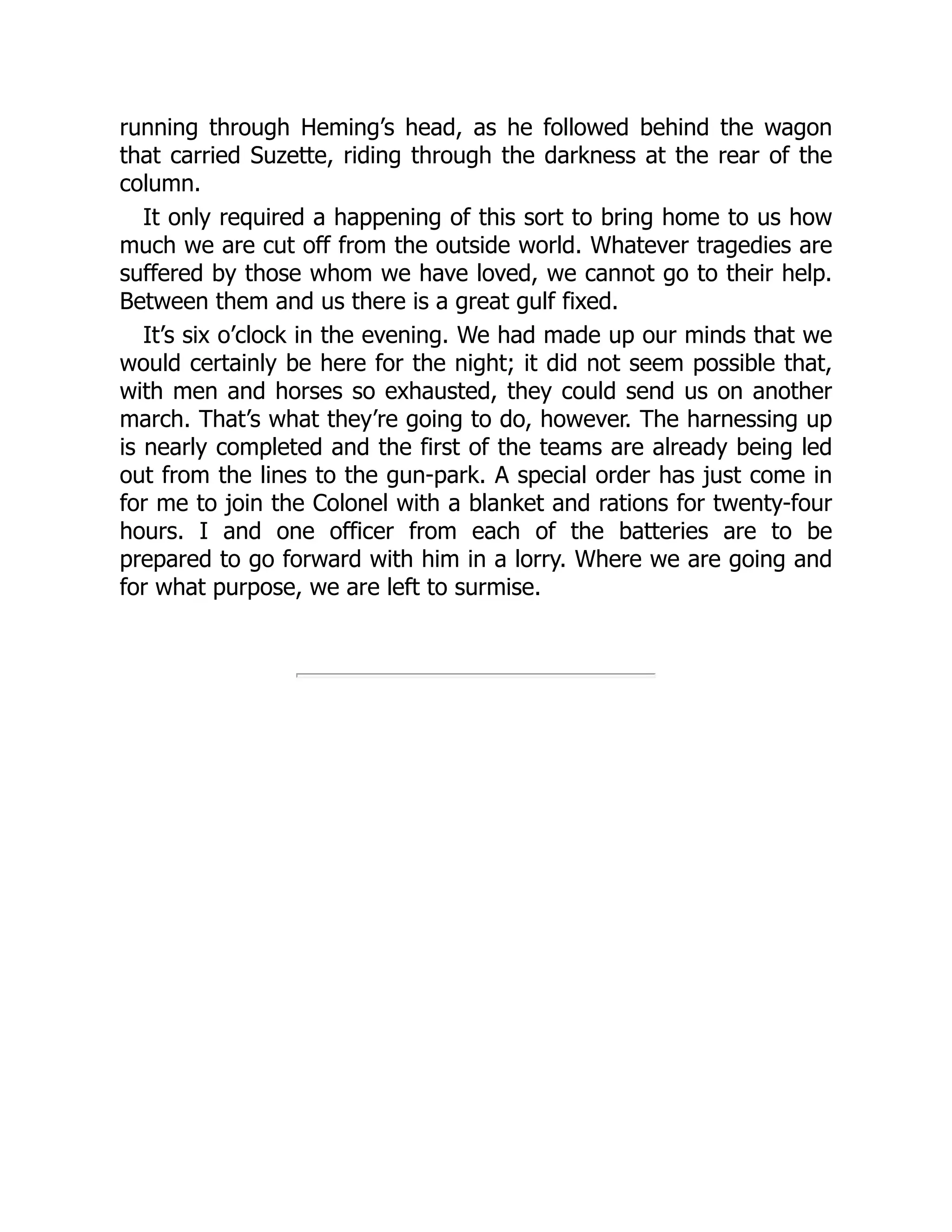 running through Heming’s head, as he followed behind the wagon
that carried Suzette, riding through the darkness at the rear of the
column.
It only required a happening of this sort to bring home to us how
much we are cut off from the outside world. Whatever tragedies are
suffered by those whom we have loved, we cannot go to their help.
Between them and us there is a great gulf fixed.
It’s six o’clock in the evening. We had made up our minds that we
would certainly be here for the night; it did not seem possible that,
with men and horses so exhausted, they could send us on another
march. That’s what they’re going to do, however. The harnessing up
is nearly completed and the first of the teams are already being led
out from the lines to the gun-park. A special order has just come in
for me to join the Colonel with a blanket and rations for twenty-four
hours. I and one officer from each of the batteries are to be
prepared to go forward with him in a lorry. Where we are going and
for what purpose, we are left to surmise.
 