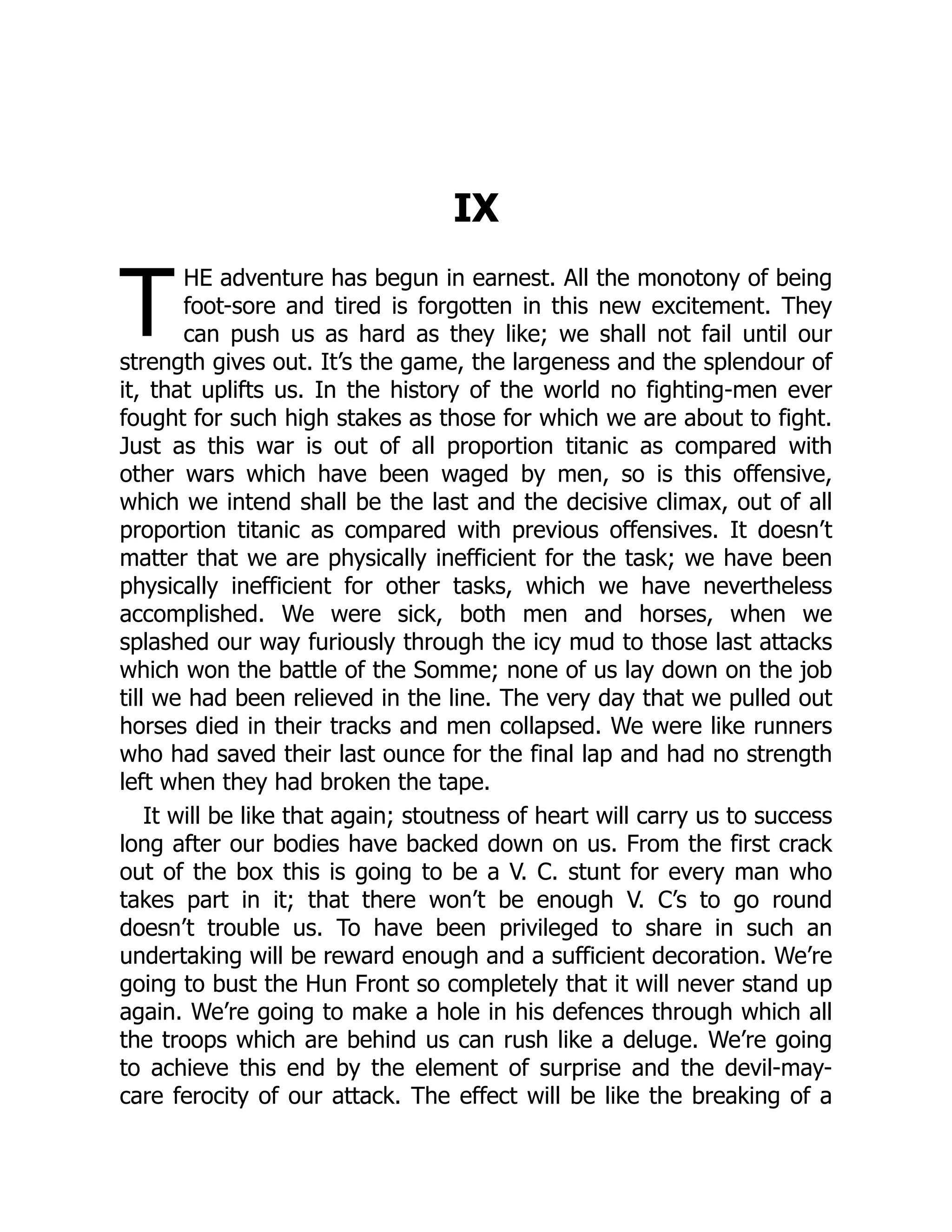 T
IX
HE adventure has begun in earnest. All the monotony of being
foot-sore and tired is forgotten in this new excitement. They
can push us as hard as they like; we shall not fail until our
strength gives out. It’s the game, the largeness and the splendour of
it, that uplifts us. In the history of the world no fighting-men ever
fought for such high stakes as those for which we are about to fight.
Just as this war is out of all proportion titanic as compared with
other wars which have been waged by men, so is this offensive,
which we intend shall be the last and the decisive climax, out of all
proportion titanic as compared with previous offensives. It doesn’t
matter that we are physically inefficient for the task; we have been
physically inefficient for other tasks, which we have nevertheless
accomplished. We were sick, both men and horses, when we
splashed our way furiously through the icy mud to those last attacks
which won the battle of the Somme; none of us lay down on the job
till we had been relieved in the line. The very day that we pulled out
horses died in their tracks and men collapsed. We were like runners
who had saved their last ounce for the final lap and had no strength
left when they had broken the tape.
It will be like that again; stoutness of heart will carry us to success
long after our bodies have backed down on us. From the first crack
out of the box this is going to be a V. C. stunt for every man who
takes part in it; that there won’t be enough V. C’s to go round
doesn’t trouble us. To have been privileged to share in such an
undertaking will be reward enough and a sufficient decoration. We’re
going to bust the Hun Front so completely that it will never stand up
again. We’re going to make a hole in his defences through which all
the troops which are behind us can rush like a deluge. We’re going
to achieve this end by the element of surprise and the devil-may-
care ferocity of our attack. The effect will be like the breaking of a
 