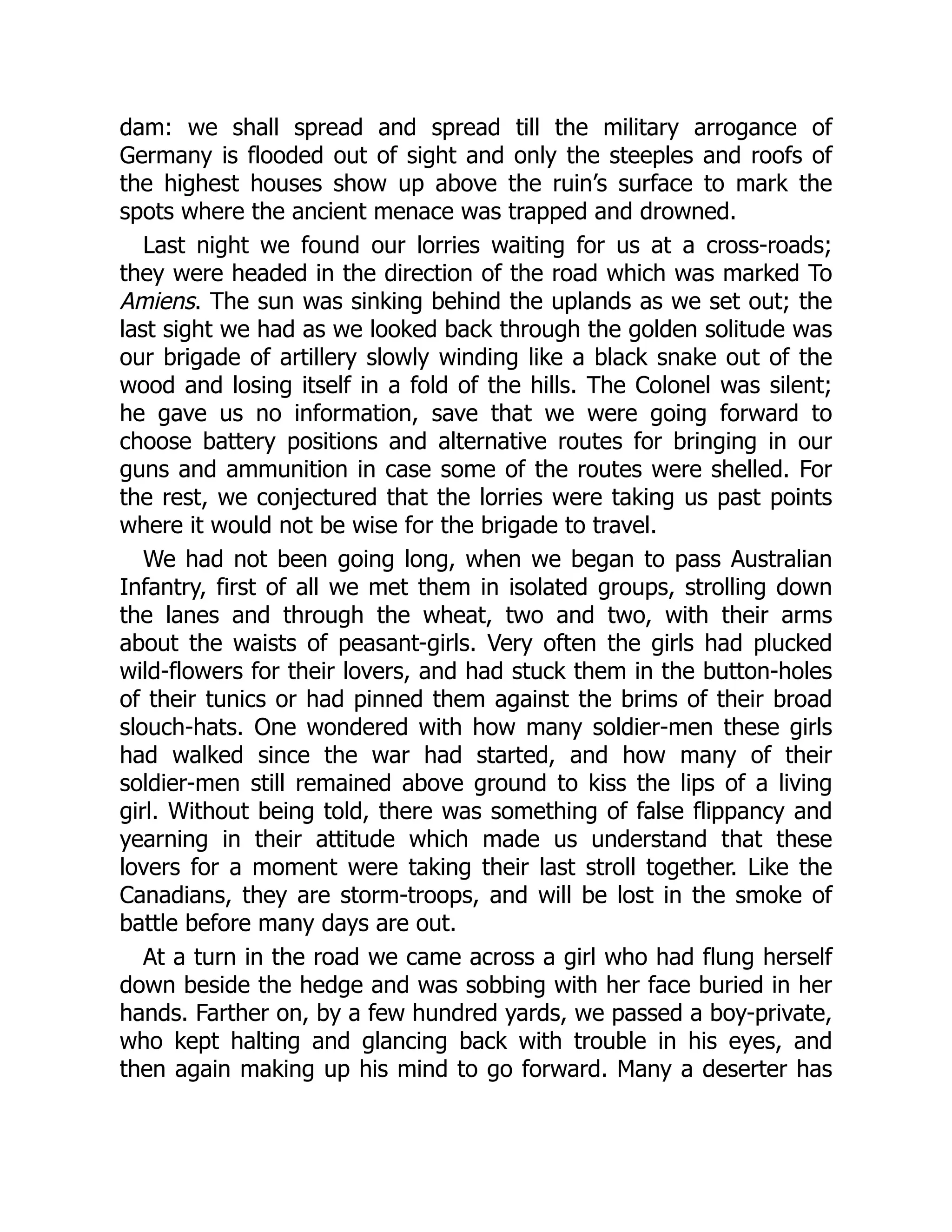 dam: we shall spread and spread till the military arrogance of
Germany is flooded out of sight and only the steeples and roofs of
the highest houses show up above the ruin’s surface to mark the
spots where the ancient menace was trapped and drowned.
Last night we found our lorries waiting for us at a cross-roads;
they were headed in the direction of the road which was marked To
Amiens. The sun was sinking behind the uplands as we set out; the
last sight we had as we looked back through the golden solitude was
our brigade of artillery slowly winding like a black snake out of the
wood and losing itself in a fold of the hills. The Colonel was silent;
he gave us no information, save that we were going forward to
choose battery positions and alternative routes for bringing in our
guns and ammunition in case some of the routes were shelled. For
the rest, we conjectured that the lorries were taking us past points
where it would not be wise for the brigade to travel.
We had not been going long, when we began to pass Australian
Infantry, first of all we met them in isolated groups, strolling down
the lanes and through the wheat, two and two, with their arms
about the waists of peasant-girls. Very often the girls had plucked
wild-flowers for their lovers, and had stuck them in the button-holes
of their tunics or had pinned them against the brims of their broad
slouch-hats. One wondered with how many soldier-men these girls
had walked since the war had started, and how many of their
soldier-men still remained above ground to kiss the lips of a living
girl. Without being told, there was something of false flippancy and
yearning in their attitude which made us understand that these
lovers for a moment were taking their last stroll together. Like the
Canadians, they are storm-troops, and will be lost in the smoke of
battle before many days are out.
At a turn in the road we came across a girl who had flung herself
down beside the hedge and was sobbing with her face buried in her
hands. Farther on, by a few hundred yards, we passed a boy-private,
who kept halting and glancing back with trouble in his eyes, and
then again making up his mind to go forward. Many a deserter has
 
