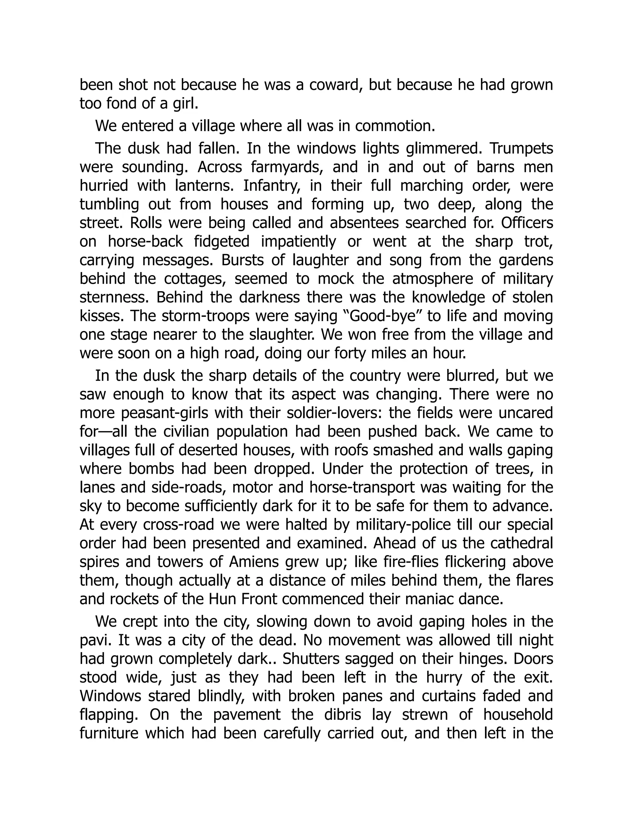 been shot not because he was a coward, but because he had grown
too fond of a girl.
We entered a village where all was in commotion.
The dusk had fallen. In the windows lights glimmered. Trumpets
were sounding. Across farmyards, and in and out of barns men
hurried with lanterns. Infantry, in their full marching order, were
tumbling out from houses and forming up, two deep, along the
street. Rolls were being called and absentees searched for. Officers
on horse-back fidgeted impatiently or went at the sharp trot,
carrying messages. Bursts of laughter and song from the gardens
behind the cottages, seemed to mock the atmosphere of military
sternness. Behind the darkness there was the knowledge of stolen
kisses. The storm-troops were saying “Good-bye” to life and moving
one stage nearer to the slaughter. We won free from the village and
were soon on a high road, doing our forty miles an hour.
In the dusk the sharp details of the country were blurred, but we
saw enough to know that its aspect was changing. There were no
more peasant-girls with their soldier-lovers: the fields were uncared
for—all the civilian population had been pushed back. We came to
villages full of deserted houses, with roofs smashed and walls gaping
where bombs had been dropped. Under the protection of trees, in
lanes and side-roads, motor and horse-transport was waiting for the
sky to become sufficiently dark for it to be safe for them to advance.
At every cross-road we were halted by military-police till our special
order had been presented and examined. Ahead of us the cathedral
spires and towers of Amiens grew up; like fire-flies flickering above
them, though actually at a distance of miles behind them, the flares
and rockets of the Hun Front commenced their maniac dance.
We crept into the city, slowing down to avoid gaping holes in the
pavi. It was a city of the dead. No movement was allowed till night
had grown completely dark.. Shutters sagged on their hinges. Doors
stood wide, just as they had been left in the hurry of the exit.
Windows stared blindly, with broken panes and curtains faded and
flapping. On the pavement the dibris lay strewn of household
furniture which had been carefully carried out, and then left in the
 