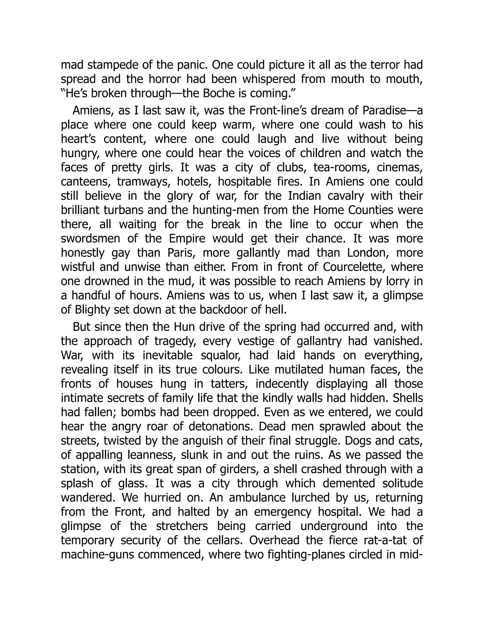 mad stampede of the panic. One could picture it all as the terror had
spread and the horror had been whispered from mouth to mouth,
“He’s broken through—the Boche is coming.”
Amiens, as I last saw it, was the Front-line’s dream of Paradise—a
place where one could keep warm, where one could wash to his
heart’s content, where one could laugh and live without being
hungry, where one could hear the voices of children and watch the
faces of pretty girls. It was a city of clubs, tea-rooms, cinemas,
canteens, tramways, hotels, hospitable fires. In Amiens one could
still believe in the glory of war, for the Indian cavalry with their
brilliant turbans and the hunting-men from the Home Counties were
there, all waiting for the break in the line to occur when the
swordsmen of the Empire would get their chance. It was more
honestly gay than Paris, more gallantly mad than London, more
wistful and unwise than either. From in front of Courcelette, where
one drowned in the mud, it was possible to reach Amiens by lorry in
a handful of hours. Amiens was to us, when I last saw it, a glimpse
of Blighty set down at the backdoor of hell.
But since then the Hun drive of the spring had occurred and, with
the approach of tragedy, every vestige of gallantry had vanished.
War, with its inevitable squalor, had laid hands on everything,
revealing itself in its true colours. Like mutilated human faces, the
fronts of houses hung in tatters, indecently displaying all those
intimate secrets of family life that the kindly walls had hidden. Shells
had fallen; bombs had been dropped. Even as we entered, we could
hear the angry roar of detonations. Dead men sprawled about the
streets, twisted by the anguish of their final struggle. Dogs and cats,
of appalling leanness, slunk in and out the ruins. As we passed the
station, with its great span of girders, a shell crashed through with a
splash of glass. It was a city through which demented solitude
wandered. We hurried on. An ambulance lurched by us, returning
from the Front, and halted by an emergency hospital. We had a
glimpse of the stretchers being carried underground into the
temporary security of the cellars. Overhead the fierce rat-a-tat of
machine-guns commenced, where two fighting-planes circled in mid-
 