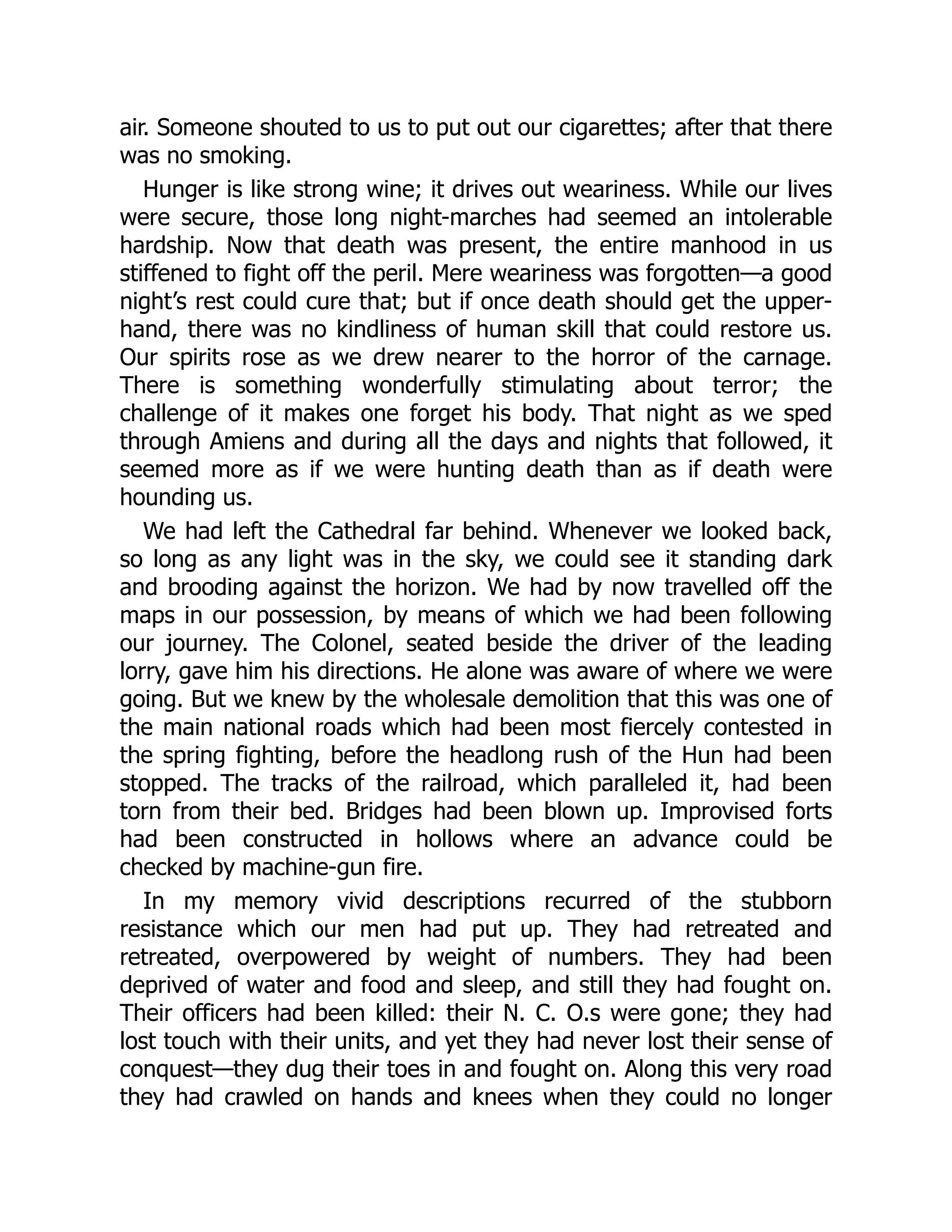 air. Someone shouted to us to put out our cigarettes; after that there
was no smoking.
Hunger is like strong wine; it drives out weariness. While our lives
were secure, those long night-marches had seemed an intolerable
hardship. Now that death was present, the entire manhood in us
stiffened to fight off the peril. Mere weariness was forgotten—a good
night’s rest could cure that; but if once death should get the upper-
hand, there was no kindliness of human skill that could restore us.
Our spirits rose as we drew nearer to the horror of the carnage.
There is something wonderfully stimulating about terror; the
challenge of it makes one forget his body. That night as we sped
through Amiens and during all the days and nights that followed, it
seemed more as if we were hunting death than as if death were
hounding us.
We had left the Cathedral far behind. Whenever we looked back,
so long as any light was in the sky, we could see it standing dark
and brooding against the horizon. We had by now travelled off the
maps in our possession, by means of which we had been following
our journey. The Colonel, seated beside the driver of the leading
lorry, gave him his directions. He alone was aware of where we were
going. But we knew by the wholesale demolition that this was one of
the main national roads which had been most fiercely contested in
the spring fighting, before the headlong rush of the Hun had been
stopped. The tracks of the railroad, which paralleled it, had been
torn from their bed. Bridges had been blown up. Improvised forts
had been constructed in hollows where an advance could be
checked by machine-gun fire.
In my memory vivid descriptions recurred of the stubborn
resistance which our men had put up. They had retreated and
retreated, overpowered by weight of numbers. They had been
deprived of water and food and sleep, and still they had fought on.
Their officers had been killed: their N. C. O.s were gone; they had
lost touch with their units, and yet they had never lost their sense of
conquest—they dug their toes in and fought on. Along this very road
they had crawled on hands and knees when they could no longer
 