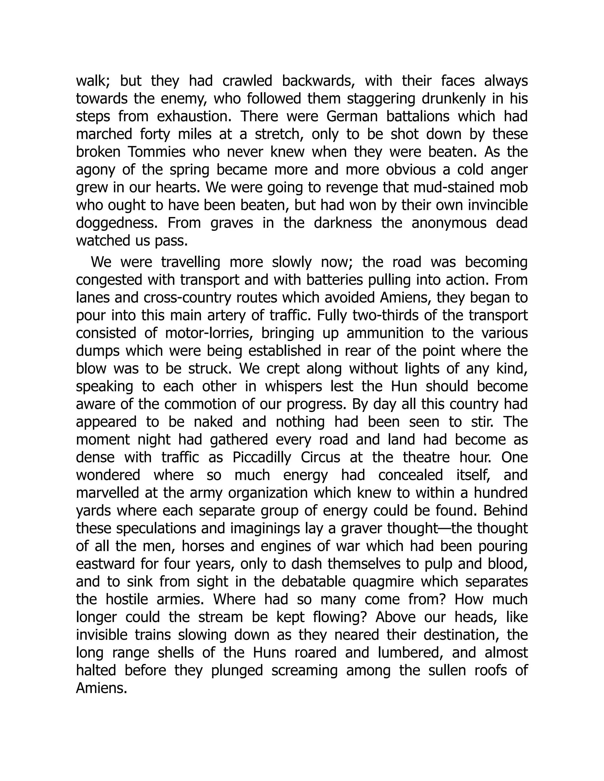 walk; but they had crawled backwards, with their faces always
towards the enemy, who followed them staggering drunkenly in his
steps from exhaustion. There were German battalions which had
marched forty miles at a stretch, only to be shot down by these
broken Tommies who never knew when they were beaten. As the
agony of the spring became more and more obvious a cold anger
grew in our hearts. We were going to revenge that mud-stained mob
who ought to have been beaten, but had won by their own invincible
doggedness. From graves in the darkness the anonymous dead
watched us pass.
We were travelling more slowly now; the road was becoming
congested with transport and with batteries pulling into action. From
lanes and cross-country routes which avoided Amiens, they began to
pour into this main artery of traffic. Fully two-thirds of the transport
consisted of motor-lorries, bringing up ammunition to the various
dumps which were being established in rear of the point where the
blow was to be struck. We crept along without lights of any kind,
speaking to each other in whispers lest the Hun should become
aware of the commotion of our progress. By day all this country had
appeared to be naked and nothing had been seen to stir. The
moment night had gathered every road and land had become as
dense with traffic as Piccadilly Circus at the theatre hour. One
wondered where so much energy had concealed itself, and
marvelled at the army organization which knew to within a hundred
yards where each separate group of energy could be found. Behind
these speculations and imaginings lay a graver thought—the thought
of all the men, horses and engines of war which had been pouring
eastward for four years, only to dash themselves to pulp and blood,
and to sink from sight in the debatable quagmire which separates
the hostile armies. Where had so many come from? How much
longer could the stream be kept flowing? Above our heads, like
invisible trains slowing down as they neared their destination, the
long range shells of the Huns roared and lumbered, and almost
halted before they plunged screaming among the sullen roofs of
Amiens.
 