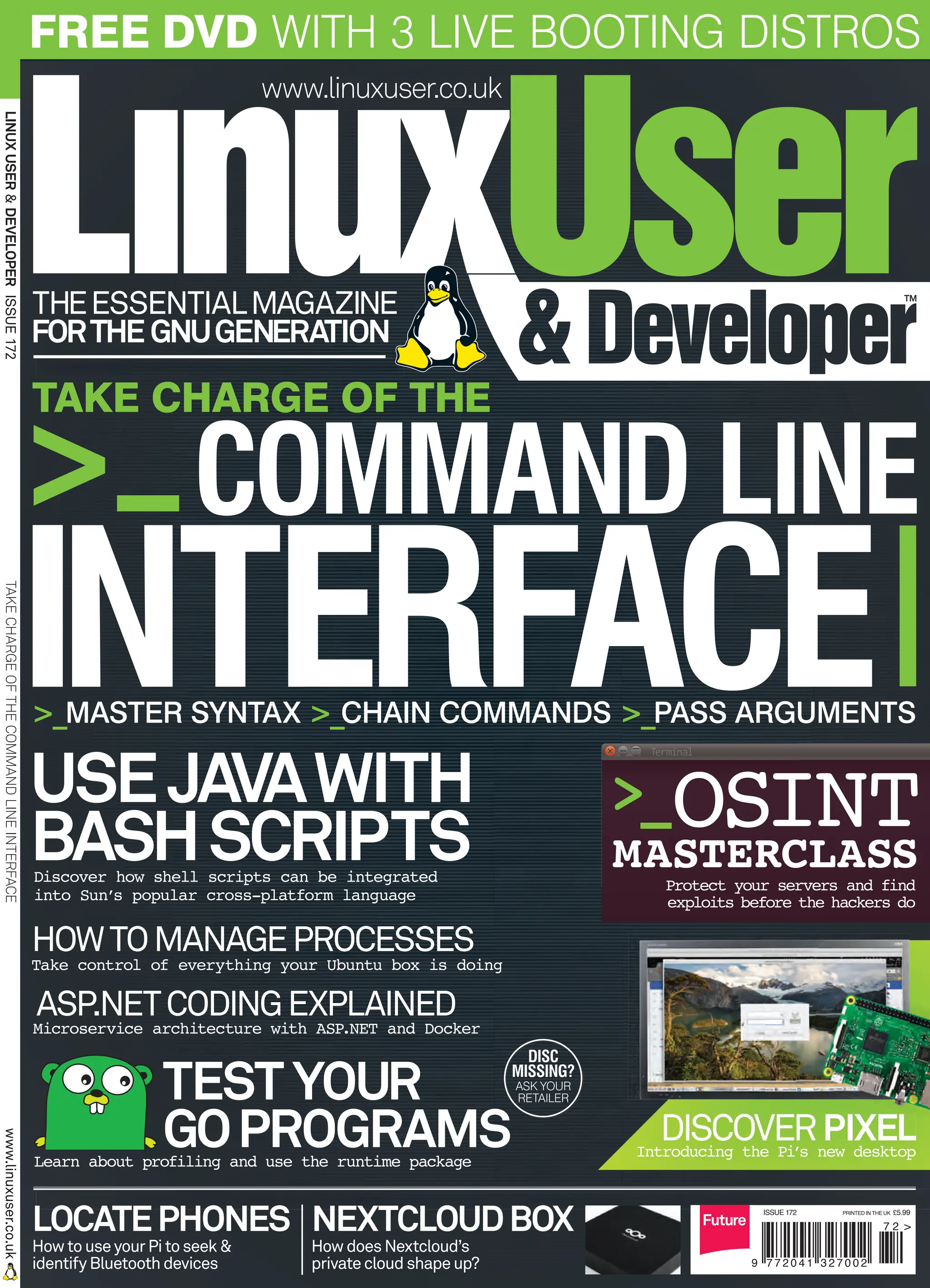 USEJAVAWITH
BASHSCRIPTS
Discover how shell scripts can be integrated
into Sun’s popular cross-platform language
www.linuxuser.co.uk
FORTHE GNUGENERATION
THEESSENTIALMAGAZINE
LINUX
USER
&
DEVELOPER
ISSUE
172
TAKE
CHARGE
OF
THE
COMMAND
LINE
INTERFACE
www.linuxuser.co.uk
COMMAND LINE
INTERFACE
HOWTOMANAGEPROCESSES
Take control of everything your Ubuntu box is doing
TESTYOUR
GOPROGRAMS
Learn about profiling and use the runtime package
>_MASTER SYNTAX >_CHAIN COMMANDS >_PASS ARGUMENTS
Protect your servers and find
exploits before the hackers do
ASP.NETCODINGEXPLAINED
Microservice architecture with ASP.NET and Docker
NEXTCLOUDBOX
HowdoesNextcloud’s
privatecloudshapeup?
LOCATEPHONES
HowtouseyourPitoseek&
identifyBluetoothdevices
DISC
MISSING?
ASK YOUR
RETAILER
FREE DVD WITH 3 LIVE BOOTING DISTROS
DISCOVERPIXEL
Introducing the Pi
’s new desktop
TAKE CHARGE OF THE
>_
ISSUE 172 PRINTED IN THE UK £5.99
ISSN 2041-3270
9 7 7 2 0 4 1 3 2 7 0 0 2
7 2 >
PIXEL
Terminal
OSINT
MASTERCLASS
>_
001_LUD172_week4.indd 1 01/11/2016 14:05
 