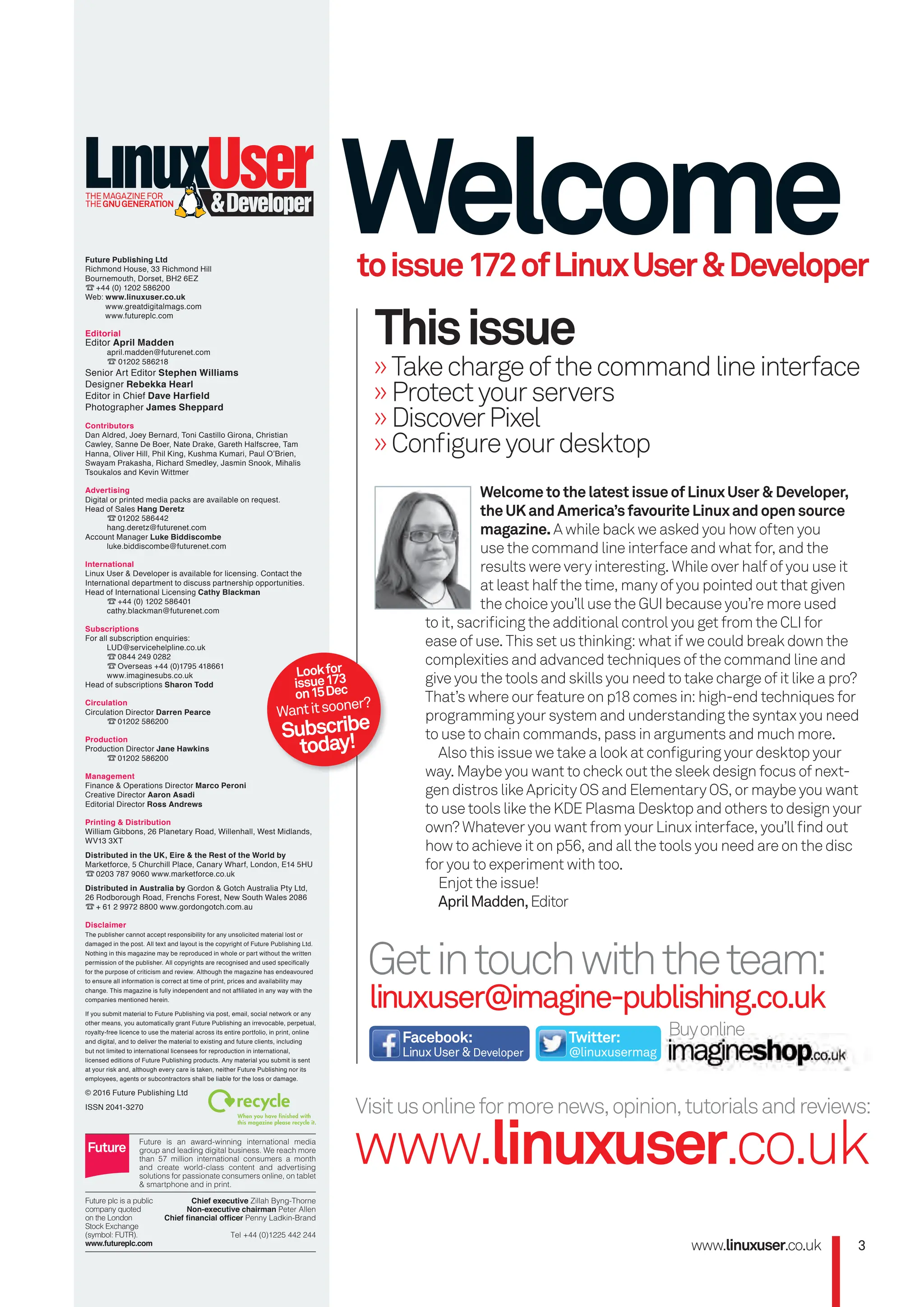 Future Publishing Ltd
Richmond House, 33 Richmond Hill
Bournemouth, Dorset, BH2 6EZ
☎+44 (0) 1202 586200
Web: www.linuxuser.co.uk
www.greatdigitalmags.com
www.futureplc.com
Editorial
Editor April Madden
april.madden@futurenet.com
☎01202 586218
Senior Art Editor Stephen Williams
Designer Rebekka Hearl
Editor in Chief Dave Harﬁeld
Photographer James Sheppard
Contributors
Dan Aldred, Joey Bernard, Toni Castillo Girona, Christian
Cawley, Sanne De Boer, Nate Drake, Gareth Halfscree, Tam
Hanna, Oliver Hill, Phil King, Kushma Kumari, Paul O’Brien,
Swayam Prakasha, Richard Smedley, Jasmin Snook, Mihalis
Tsoukalos and Kevin Wittmer
Advertising
Digital or printed media packs are available on request.
Head of Sales Hang Deretz
☎01202 586442
hang.deretz@futurenet.com
Account Manager Luke Biddiscombe
luke.biddiscombe@futurenet.com
International
Linux User & Developer is available for licensing. Contact the
International department to discuss partnership opportunities.
Head of International Licensing Cathy Blackman
☎+44 (0) 1202 586401
cathy.blackman@futurenet.com
Subscriptions
For all subscription enquiries:
LUD@servicehelpline.co.uk
☎0844 249 0282
☎Overseas +44 (0)1795 418661
www.imaginesubs.co.uk
Head of subscriptions Sharon Todd
Circulation
Circulation Director Darren Pearce
☎01202 586200
Production
Production Director Jane Hawkins
☎01202 586200
Management
Finance & Operations Director Marco Peroni
Creative Director Aaron Asadi
Editorial Director Ross Andrews
Printing & Distribution
William Gibbons, 26 Planetary Road, Willenhall, West Midlands,
WV13 3XT
Distributed in the UK, Eire & the Rest of the World by
Marketforce, 5 Churchill Place, Canary Wharf, London, E14 5HU
☎0203 787 9060 www.marketforce.co.uk
Distributed in Australia by Gordon & Gotch Australia Pty Ltd,
26 Rodborough Road, Frenchs Forest, New South Wales 2086
☎+ 61 2 9972 8800 www.gordongotch.com.au
Disclaimer
The publisher cannot accept responsibility for any unsolicited material lost or
damaged in the post. All text and layout is the copyright of Future Publishing Ltd.
Nothing in this magazine may be reproduced in whole or part without the written
permission of the publisher. All copyrights are recognised and used speciﬁcally
for the purpose of criticism and review. Although the magazine has endeavoured
to ensure all information is correct at time of print, prices and availability may
change. This magazine is fully independent and not afﬁliated in any way with the
companies mentioned herein.
If you submit material to Future Publishing via post, email, social network or any
other means, you automatically grant Future Publishing an irrevocable, perpetual,
royalty-free licence to use the material across its entire portfolio, in print, online
and digital, and to deliver the material to existing and future clients, including
but not limited to international licensees for reproduction in international,
licensed editions of Future Publishing products. Any material you submit is sent
at your risk and, although every care is taken, neither Future Publishing nor its
employees, agents or subcontractors shall be liable for the loss or damage.
© 2016 Future Publishing Ltd
ISSN 2041-3270
Getintouchwiththeteam:
linuxuser@imagine-publishing.co.uk
Welcome
toissue172ofLinuxUser&Developer
Buyonline
»Takechargeofthecommandlineinterface
»Protectyourservers
»DiscoverPixel
»Conﬁgureyourdesktop
Thisissue
Visitusonlineformorenews,opinion,tutorialsandreviews:
www.linuxuser.co.uk
Facebook:
LinuxUser&Developer
Twitter:
@linuxusermag
WelcometothelatestissueofLinuxUser&Developer,
theUKandAmerica’sfavouriteLinuxandopensource
magazine.A while back we asked you how often you
use the command line interface and what for, and the
results were very interesting. While over half of you use it
at least half the time, many of you pointed out that given
the choice you’ll use the GUI because you’re more used
to it, sacriﬁcing the additional control you get from the CLI for
ease of use. This set us thinking: what if we could break down the
complexities and advanced techniques of the command line and
give you the tools and skills you need to take charge of it like a pro?
That’s where our feature on p18 comes in: high-end techniques for
programming your system and understanding the syntax you need
to use to chain commands, pass in arguments and much more.
Also this issue we take a look at conﬁguring your desktop your
way. Maybe you want to check out the sleek design focus of next-
gen distros like Apricity OS and Elementary OS, or maybe you want
to use tools like the KDE Plasma Desktop and others to design your
own? Whatever you want from your Linux interface, you’ll ﬁnd out
how to achieve it on p56, and all the tools you need are on the disc
for you to experiment with too.
Enjot the issue!
AprilMadden,Editor
www.linuxuser.co.uk 3
Lookfor
issue173
on15Dec
Wantitsooner?
Subscribe
today!
THEMAGAZINEFOR
THEGNUGENERATION
003_LUD171.indd 3 02/11/2016 14:46
 