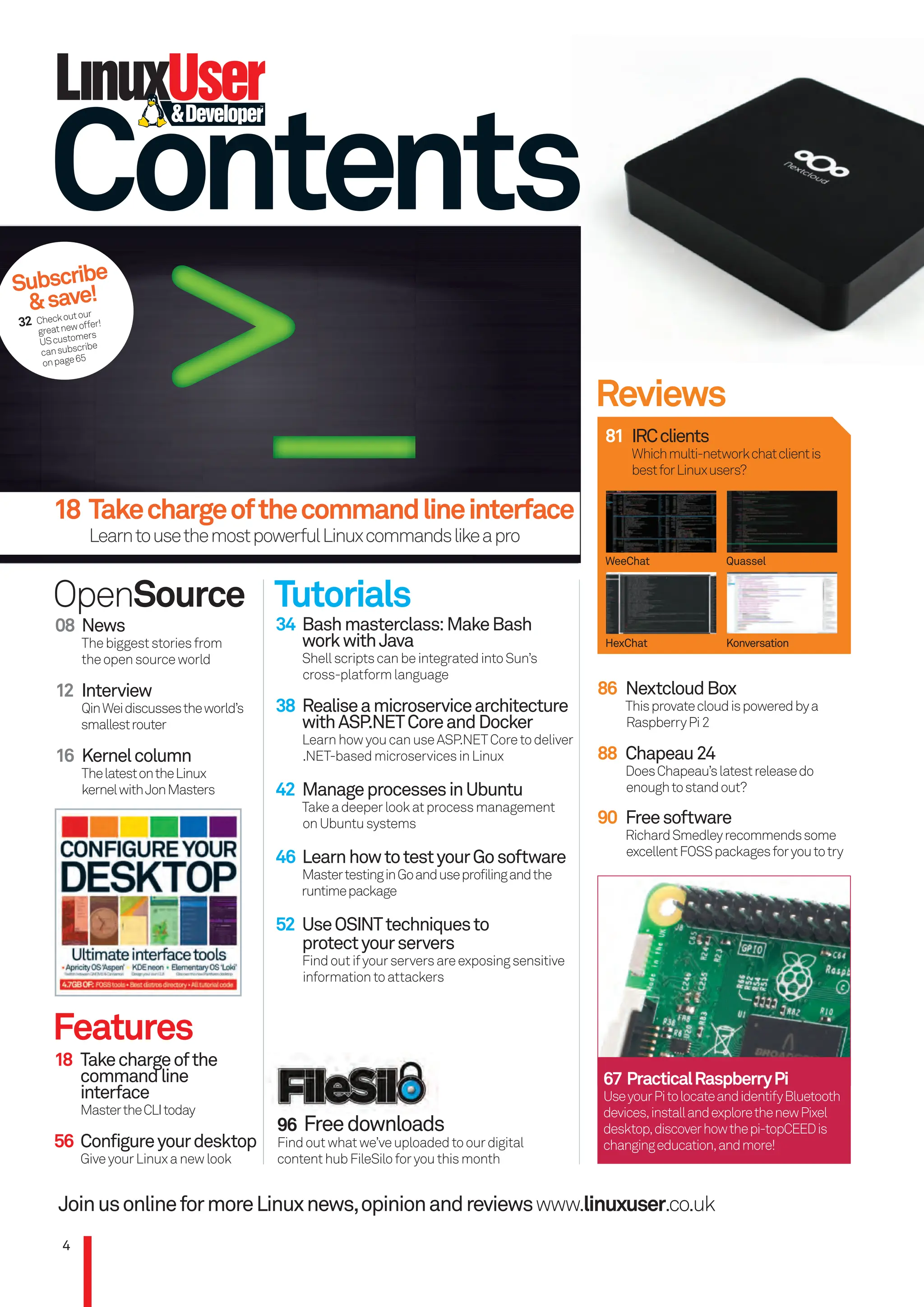 Contents
JoinusonlineformoreLinuxnews,opinionandreviewswww.linuxuser.co.uk
08 News
Thebiggeststoriesfrom
theopensourceworld
12 Interview
QinWeidiscussestheworld’s
smallestrouter
16 Kernelcolumn
ThelatestontheLinux
kernelwithJonMasters
OpenSource Tutorials
34 Bashmasterclass:MakeBash
workwithJava
ShellscriptscanbeintegratedintoSun’s
cross-platformlanguage
38 Realiseamicroservicearchitecture
withASP.NETCoreandDocker
LearnhowyoucanuseASP.NETCoretodeliver
.NET-basedmicroservicesinLinux
42 ManageprocessesinUbuntu
Takeadeeperlookatprocessmanagement
onUbuntusystems
46 LearnhowtotestyourGosoftware
MastertestinginGoanduseprofilingandthe
runtimepackage
52 UseOSINTtechniquesto
protectyourservers
Findoutifyourserversareexposingsensitive
informationtoattackers
Features
18 Takechargeofthe
commandline
interface
MastertheCLItoday
56 Configureyourdesktop
GiveyourLinuxanewlook
Reviews
81 IRCclients
Whichmulti-networkchatclientis
bestforLinuxusers?
WeeChat
HexChat
Quassel
Konversation
86 NextcloudBox
Thisprovatecloudispoweredbya
RaspberryPi2
88 Chapeau24
DoesChapeau’slatestreleasedo
enoughtostandout?
4
67 PracticalRaspberryPi
UseyourPitolocateandidentifyBluetooth
devices,installandexplorethenewPixel
desktop,discoverhowthepi-topCEEDis
changingeducation,andmore!
96 Freedownloads
Findoutwhatwe’veuploadedtoourdigital
contenthubFileSiloforyouthismonth
18 Takechargeofthecommandlineinterface
LearntousethemostpowerfulLinuxcommandslikeapro
Subscribe
&save!
32 Checkoutour
greatnewoffer!
UScustomers
cansubscribe
onpage65
90 Freesoftware
RichardSmedleyrecommendssome
excellentFOSSpackagesforyoutotry
>_
>_
>_
004_LUD172.indd 4 02/11/2016 16:44
 