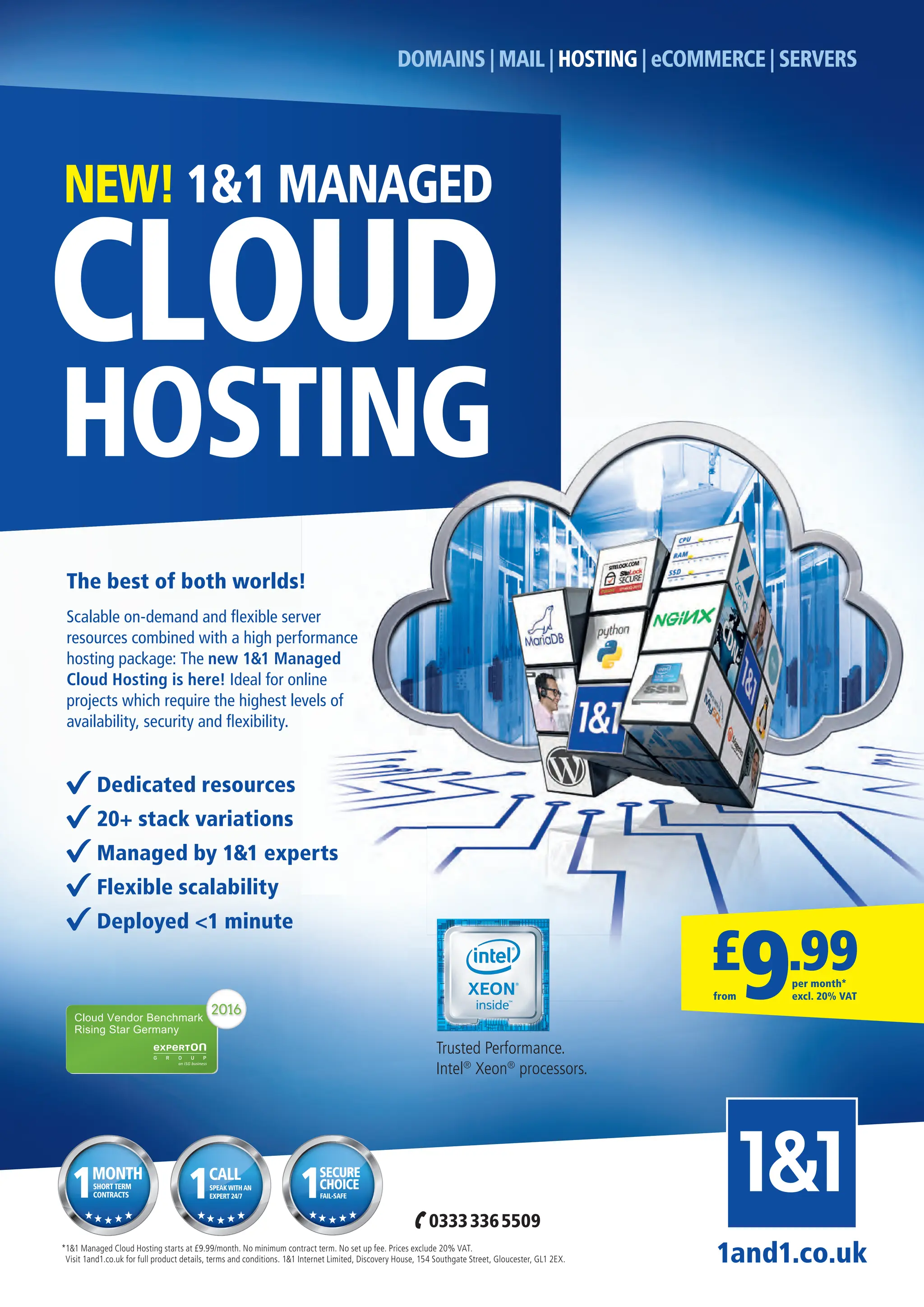 1and1.co.uk
*1&1 Managed Cloud Hosting starts at £9.99/month. No minimum contract term. No set up fee. Prices exclude 20% VAT.
Visit 1and1.co.uk for full product details, terms and conditions. 1&1 Internet Limited, Discovery House, 154 Southgate Street, Gloucester, GL1 2EX.
DOMAINS | MAIL | HOSTING | eCOMMERCE | SERVERS
HOSTING
CLOUD
NEW! 1&1 MANAGED
Dedicated resources
20+ stack variations
Managed by 1&1 experts
Flexible scalability
Deployed <1 minute
The best of both worlds!
Scalable on-demand and ﬂexible server
resources combined with a high performance
hosting package: The new 1&1 Managed
Cloud Hosting is here! Ideal for online
projects which require the highest levels of
availability, security and ﬂexibility.
Trusted Performance.
Intel®
Xeon®
processors.
£
9.99
per month*
excl. 20% VAT
from
MONTH
SHORTTERM
CONTRACTS
1 SECURE
FAIL-SAFE
1CHOICE
CALL
SPEAKWITHAN
EXPERT 24/7
1
03333365509
Full Page.indd 1 31/10/2016 10:35
 