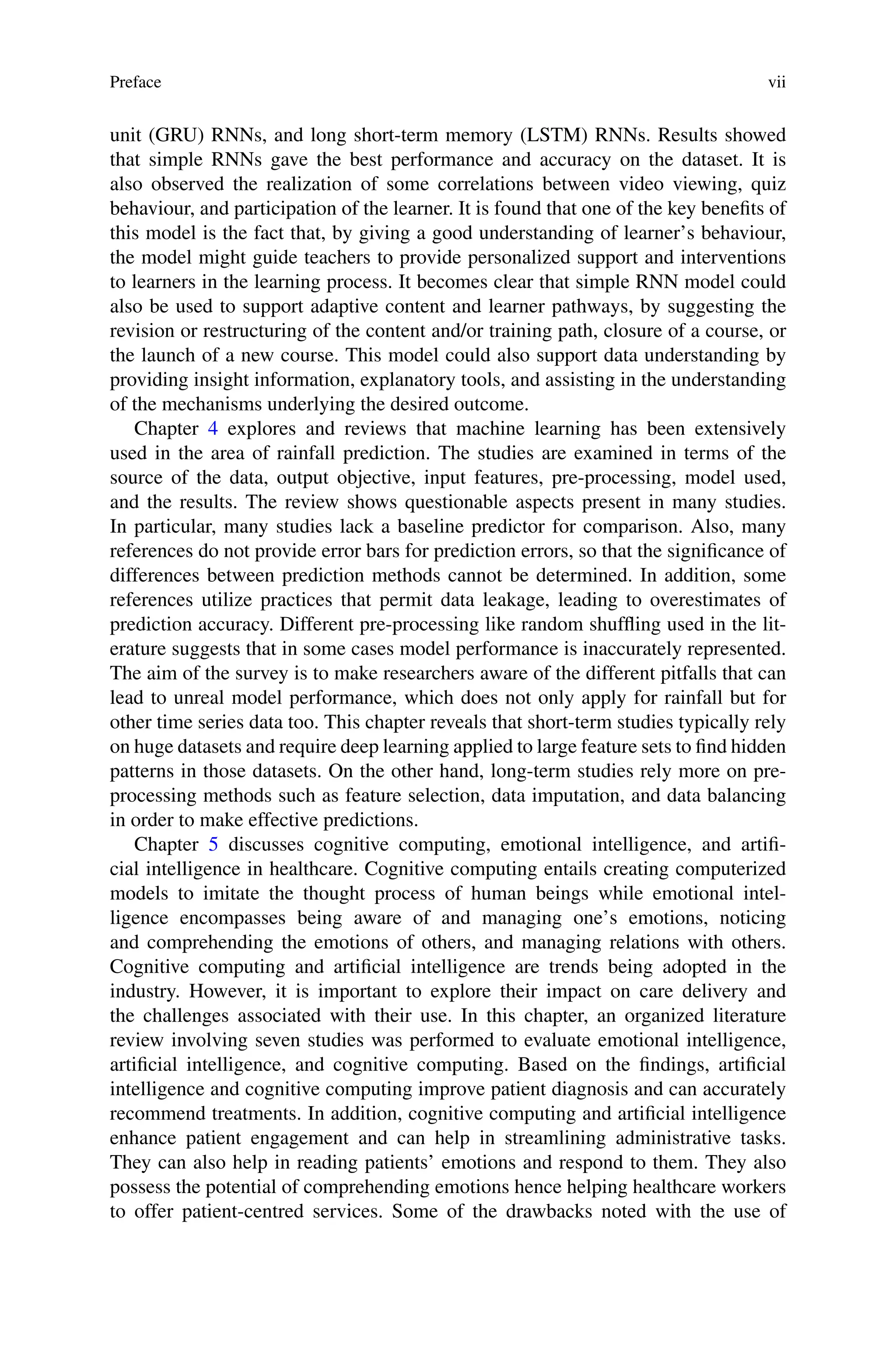 Preface vii
unit (GRU) RNNs, and long short-term memory (LSTM) RNNs. Results showed
that simple RNNs gave the best performance and accuracy on the dataset. It is
also observed the realization of some correlations between video viewing, quiz
behaviour, and participation of the learner. It is found that one of the key benefits of
this model is the fact that, by giving a good understanding of learner’s behaviour,
the model might guide teachers to provide personalized support and interventions
to learners in the learning process. It becomes clear that simple RNN model could
also be used to support adaptive content and learner pathways, by suggesting the
revision or restructuring of the content and/or training path, closure of a course, or
the launch of a new course. This model could also support data understanding by
providing insight information, explanatory tools, and assisting in the understanding
of the mechanisms underlying the desired outcome.
Chapter 4 explores and reviews that machine learning has been extensively
used in the area of rainfall prediction. The studies are examined in terms of the
source of the data, output objective, input features, pre-processing, model used,
and the results. The review shows questionable aspects present in many studies.
In particular, many studies lack a baseline predictor for comparison. Also, many
references do not provide error bars for prediction errors, so that the significance of
differences between prediction methods cannot be determined. In addition, some
references utilize practices that permit data leakage, leading to overestimates of
prediction accuracy. Different pre-processing like random shuffling used in the lit-
erature suggests that in some cases model performance is inaccurately represented.
The aim of the survey is to make researchers aware of the different pitfalls that can
lead to unreal model performance, which does not only apply for rainfall but for
other time series data too. This chapter reveals that short-term studies typically rely
on huge datasets and require deep learning applied to large feature sets to find hidden
patterns in those datasets. On the other hand, long-term studies rely more on pre-
processing methods such as feature selection, data imputation, and data balancing
in order to make effective predictions.
Chapter 5 discusses cognitive computing, emotional intelligence, and artifi-
cial intelligence in healthcare. Cognitive computing entails creating computerized
models to imitate the thought process of human beings while emotional intel-
ligence encompasses being aware of and managing one’s emotions, noticing
and comprehending the emotions of others, and managing relations with others.
Cognitive computing and artificial intelligence are trends being adopted in the
industry. However, it is important to explore their impact on care delivery and
the challenges associated with their use. In this chapter, an organized literature
review involving seven studies was performed to evaluate emotional intelligence,
artificial intelligence, and cognitive computing. Based on the findings, artificial
intelligence and cognitive computing improve patient diagnosis and can accurately
recommend treatments. In addition, cognitive computing and artificial intelligence
enhance patient engagement and can help in streamlining administrative tasks.
They can also help in reading patients’ emotions and respond to them. They also
possess the potential of comprehending emotions hence helping healthcare workers
to offer patient-centred services. Some of the drawbacks noted with the use of
 