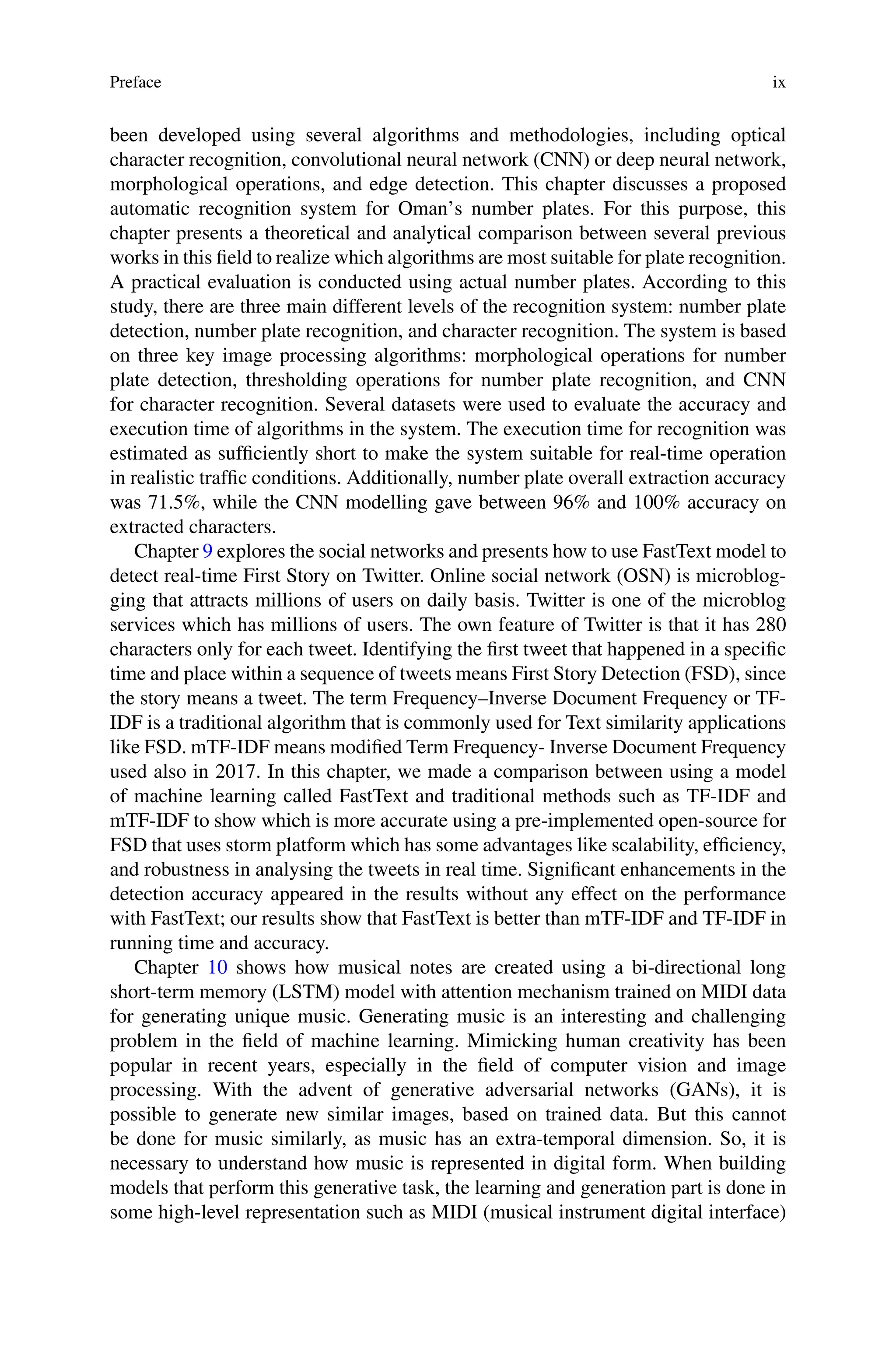 Preface ix
been developed using several algorithms and methodologies, including optical
character recognition, convolutional neural network (CNN) or deep neural network,
morphological operations, and edge detection. This chapter discusses a proposed
automatic recognition system for Oman’s number plates. For this purpose, this
chapter presents a theoretical and analytical comparison between several previous
works in this field to realize which algorithms are most suitable for plate recognition.
A practical evaluation is conducted using actual number plates. According to this
study, there are three main different levels of the recognition system: number plate
detection, number plate recognition, and character recognition. The system is based
on three key image processing algorithms: morphological operations for number
plate detection, thresholding operations for number plate recognition, and CNN
for character recognition. Several datasets were used to evaluate the accuracy and
execution time of algorithms in the system. The execution time for recognition was
estimated as sufficiently short to make the system suitable for real-time operation
in realistic traffic conditions. Additionally, number plate overall extraction accuracy
was 71.5%, while the CNN modelling gave between 96% and 100% accuracy on
extracted characters.
Chapter 9 explores the social networks and presents how to use FastText model to
detect real-time First Story on Twitter. Online social network (OSN) is microblog-
ging that attracts millions of users on daily basis. Twitter is one of the microblog
services which has millions of users. The own feature of Twitter is that it has 280
characters only for each tweet. Identifying the first tweet that happened in a specific
time and place within a sequence of tweets means First Story Detection (FSD), since
the story means a tweet. The term Frequency–Inverse Document Frequency or TF-
IDF is a traditional algorithm that is commonly used for Text similarity applications
like FSD. mTF-IDF means modified Term Frequency- Inverse Document Frequency
used also in 2017. In this chapter, we made a comparison between using a model
of machine learning called FastText and traditional methods such as TF-IDF and
mTF-IDF to show which is more accurate using a pre-implemented open-source for
FSD that uses storm platform which has some advantages like scalability, efficiency,
and robustness in analysing the tweets in real time. Significant enhancements in the
detection accuracy appeared in the results without any effect on the performance
with FastText; our results show that FastText is better than mTF-IDF and TF-IDF in
running time and accuracy.
Chapter 10 shows how musical notes are created using a bi-directional long
short-term memory (LSTM) model with attention mechanism trained on MIDI data
for generating unique music. Generating music is an interesting and challenging
problem in the field of machine learning. Mimicking human creativity has been
popular in recent years, especially in the field of computer vision and image
processing. With the advent of generative adversarial networks (GANs), it is
possible to generate new similar images, based on trained data. But this cannot
be done for music similarly, as music has an extra-temporal dimension. So, it is
necessary to understand how music is represented in digital form. When building
models that perform this generative task, the learning and generation part is done in
some high-level representation such as MIDI (musical instrument digital interface)
 
