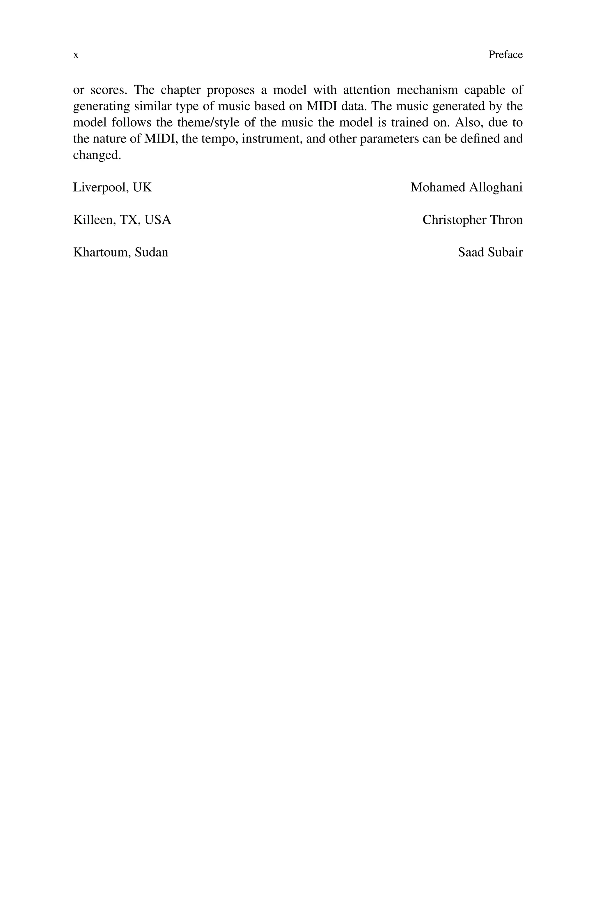x Preface
or scores. The chapter proposes a model with attention mechanism capable of
generating similar type of music based on MIDI data. The music generated by the
model follows the theme/style of the music the model is trained on. Also, due to
the nature of MIDI, the tempo, instrument, and other parameters can be defined and
changed.
Liverpool, UK Mohamed Alloghani
Killeen, TX, USA Christopher Thron
Khartoum, Sudan Saad Subair
 