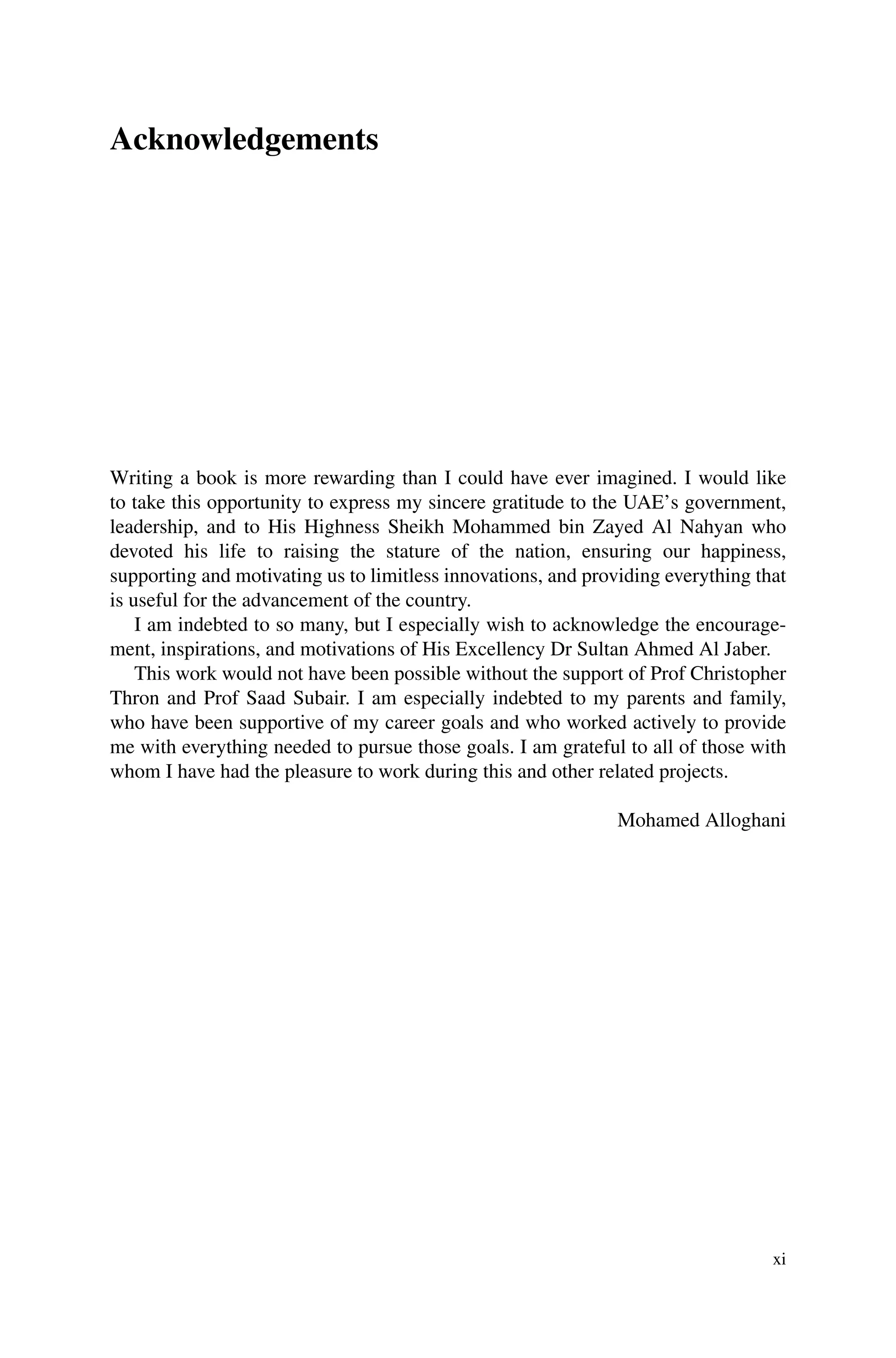Acknowledgements
Writing a book is more rewarding than I could have ever imagined. I would like
to take this opportunity to express my sincere gratitude to the UAE’s government,
leadership, and to His Highness Sheikh Mohammed bin Zayed Al Nahyan who
devoted his life to raising the stature of the nation, ensuring our happiness,
supporting and motivating us to limitless innovations, and providing everything that
is useful for the advancement of the country.
I am indebted to so many, but I especially wish to acknowledge the encourage-
ment, inspirations, and motivations of His Excellency Dr Sultan Ahmed Al Jaber.
This work would not have been possible without the support of Prof Christopher
Thron and Prof Saad Subair. I am especially indebted to my parents and family,
who have been supportive of my career goals and who worked actively to provide
me with everything needed to pursue those goals. I am grateful to all of those with
whom I have had the pleasure to work during this and other related projects.
Mohamed Alloghani
xi
 