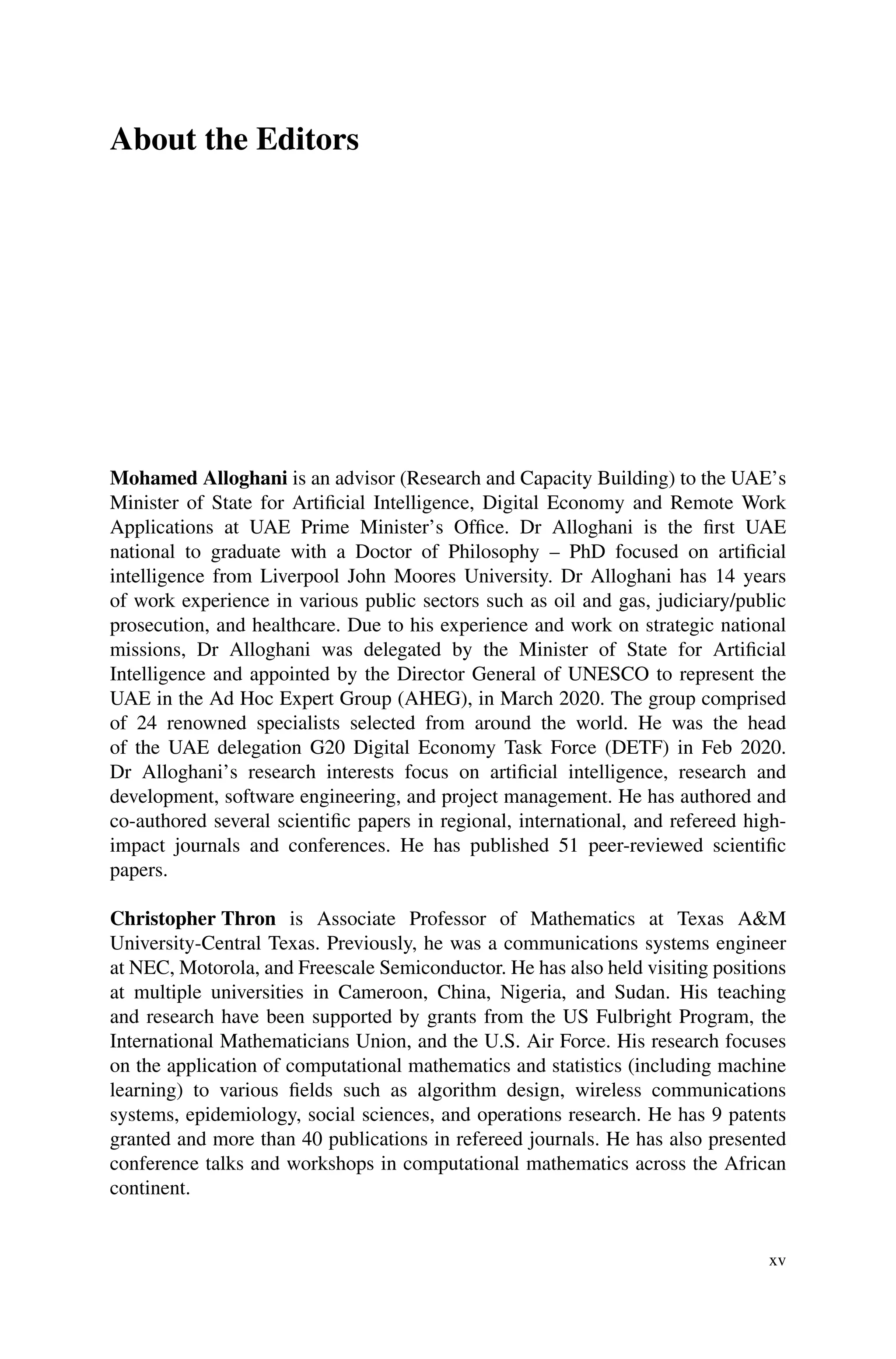 About the Editors
Mohamed Alloghani is an advisor (Research and Capacity Building) to the UAE’s
Minister of State for Artificial Intelligence, Digital Economy and Remote Work
Applications at UAE Prime Minister’s Office. Dr Alloghani is the first UAE
national to graduate with a Doctor of Philosophy – PhD focused on artificial
intelligence from Liverpool John Moores University. Dr Alloghani has 14 years
of work experience in various public sectors such as oil and gas, judiciary/public
prosecution, and healthcare. Due to his experience and work on strategic national
missions, Dr Alloghani was delegated by the Minister of State for Artificial
Intelligence and appointed by the Director General of UNESCO to represent the
UAE in the Ad Hoc Expert Group (AHEG), in March 2020. The group comprised
of 24 renowned specialists selected from around the world. He was the head
of the UAE delegation G20 Digital Economy Task Force (DETF) in Feb 2020.
Dr Alloghani’s research interests focus on artificial intelligence, research and
development, software engineering, and project management. He has authored and
co-authored several scientific papers in regional, international, and refereed high-
impact journals and conferences. He has published 51 peer-reviewed scientific
papers.
Christopher Thron is Associate Professor of Mathematics at Texas A&M
University-Central Texas. Previously, he was a communications systems engineer
at NEC, Motorola, and Freescale Semiconductor. He has also held visiting positions
at multiple universities in Cameroon, China, Nigeria, and Sudan. His teaching
and research have been supported by grants from the US Fulbright Program, the
International Mathematicians Union, and the U.S. Air Force. His research focuses
on the application of computational mathematics and statistics (including machine
learning) to various fields such as algorithm design, wireless communications
systems, epidemiology, social sciences, and operations research. He has 9 patents
granted and more than 40 publications in refereed journals. He has also presented
conference talks and workshops in computational mathematics across the African
continent.
xv
 