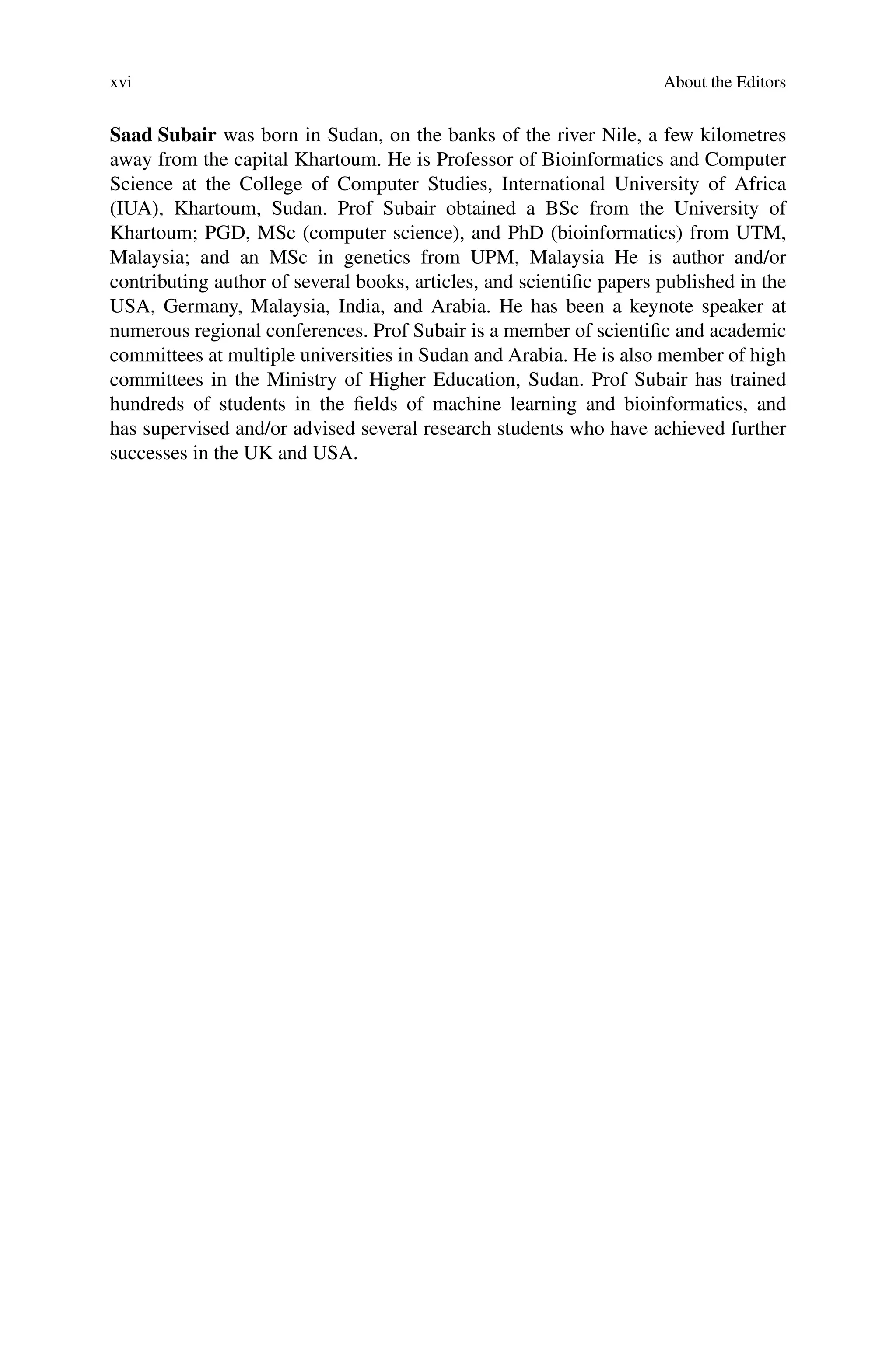 xvi About the Editors
Saad Subair was born in Sudan, on the banks of the river Nile, a few kilometres
away from the capital Khartoum. He is Professor of Bioinformatics and Computer
Science at the College of Computer Studies, International University of Africa
(IUA), Khartoum, Sudan. Prof Subair obtained a BSc from the University of
Khartoum; PGD, MSc (computer science), and PhD (bioinformatics) from UTM,
Malaysia; and an MSc in genetics from UPM, Malaysia He is author and/or
contributing author of several books, articles, and scientific papers published in the
USA, Germany, Malaysia, India, and Arabia. He has been a keynote speaker at
numerous regional conferences. Prof Subair is a member of scientific and academic
committees at multiple universities in Sudan and Arabia. He is also member of high
committees in the Ministry of Higher Education, Sudan. Prof Subair has trained
hundreds of students in the fields of machine learning and bioinformatics, and
has supervised and/or advised several research students who have achieved further
successes in the UK and USA.
 