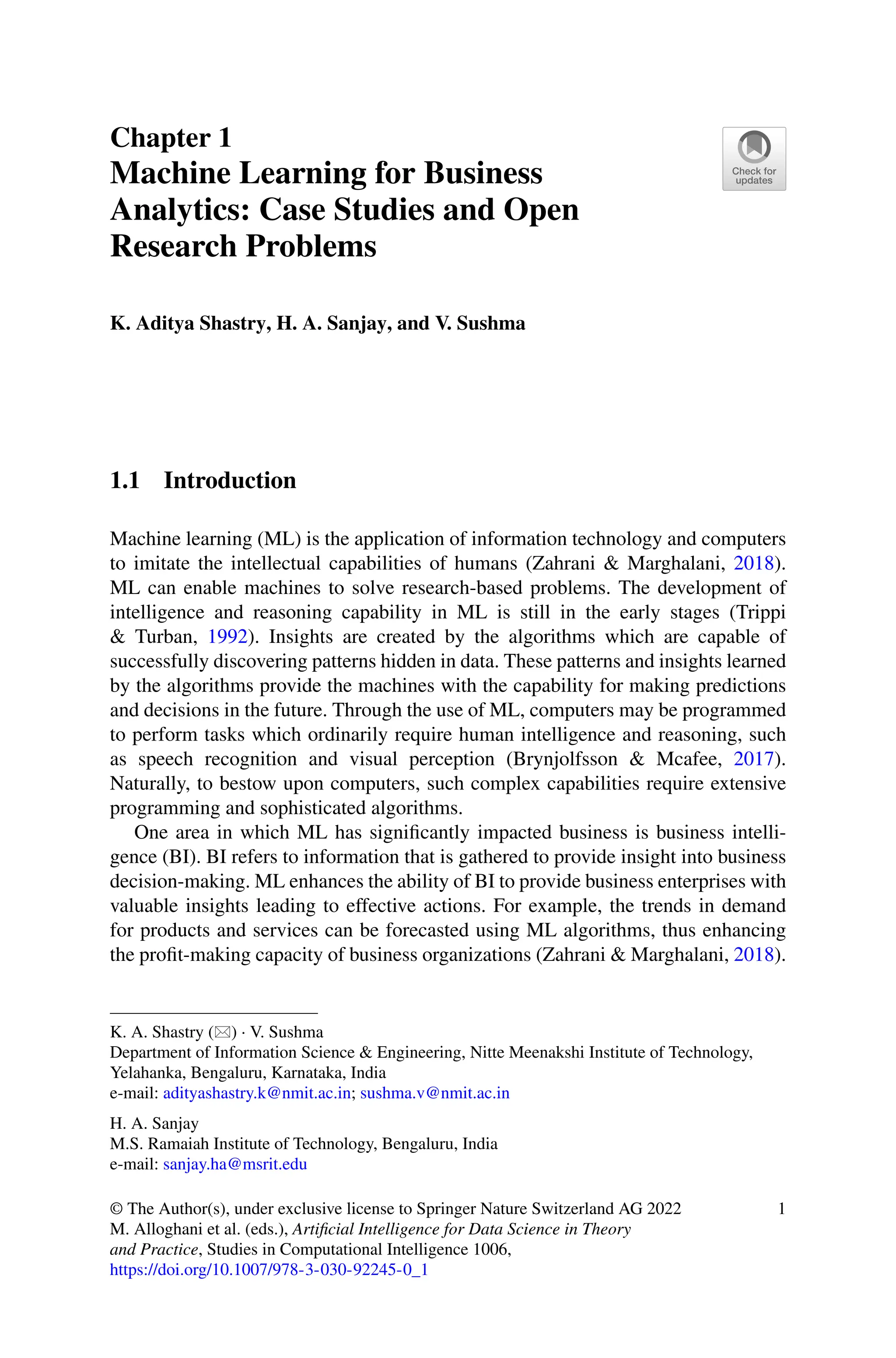 Chapter 1
Machine Learning for Business
Analytics: Case Studies and Open
Research Problems
K. Aditya Shastry, H. A. Sanjay, and V. Sushma
1.1 Introduction
Machine learning (ML) is the application of information technology and computers
to imitate the intellectual capabilities of humans (Zahrani & Marghalani, 2018).
ML can enable machines to solve research-based problems. The development of
intelligence and reasoning capability in ML is still in the early stages (Trippi
& Turban, 1992). Insights are created by the algorithms which are capable of
successfully discovering patterns hidden in data. These patterns and insights learned
by the algorithms provide the machines with the capability for making predictions
and decisions in the future. Through the use of ML, computers may be programmed
to perform tasks which ordinarily require human intelligence and reasoning, such
as speech recognition and visual perception (Brynjolfsson & Mcafee, 2017).
Naturally, to bestow upon computers, such complex capabilities require extensive
programming and sophisticated algorithms.
One area in which ML has significantly impacted business is business intelli-
gence (BI). BI refers to information that is gathered to provide insight into business
decision-making. ML enhances the ability of BI to provide business enterprises with
valuable insights leading to effective actions. For example, the trends in demand
for products and services can be forecasted using ML algorithms, thus enhancing
the profit-making capacity of business organizations (Zahrani & Marghalani, 2018).
K. A. Shastry () · V. Sushma
Department of Information Science  Engineering, Nitte Meenakshi Institute of Technology,
Yelahanka, Bengaluru, Karnataka, India
e-mail: adityashastry.k@nmit.ac.in; sushma.v@nmit.ac.in
H. A. Sanjay
M.S. Ramaiah Institute of Technology, Bengaluru, India
e-mail: sanjay.ha@msrit.edu
© The Author(s), under exclusive license to Springer Nature Switzerland AG 2022
M. Alloghani et al. (eds.), Artificial Intelligence for Data Science in Theory
and Practice, Studies in Computational Intelligence 1006,
https://doi.org/10.1007/978-3-030-92245-0_1
1
 