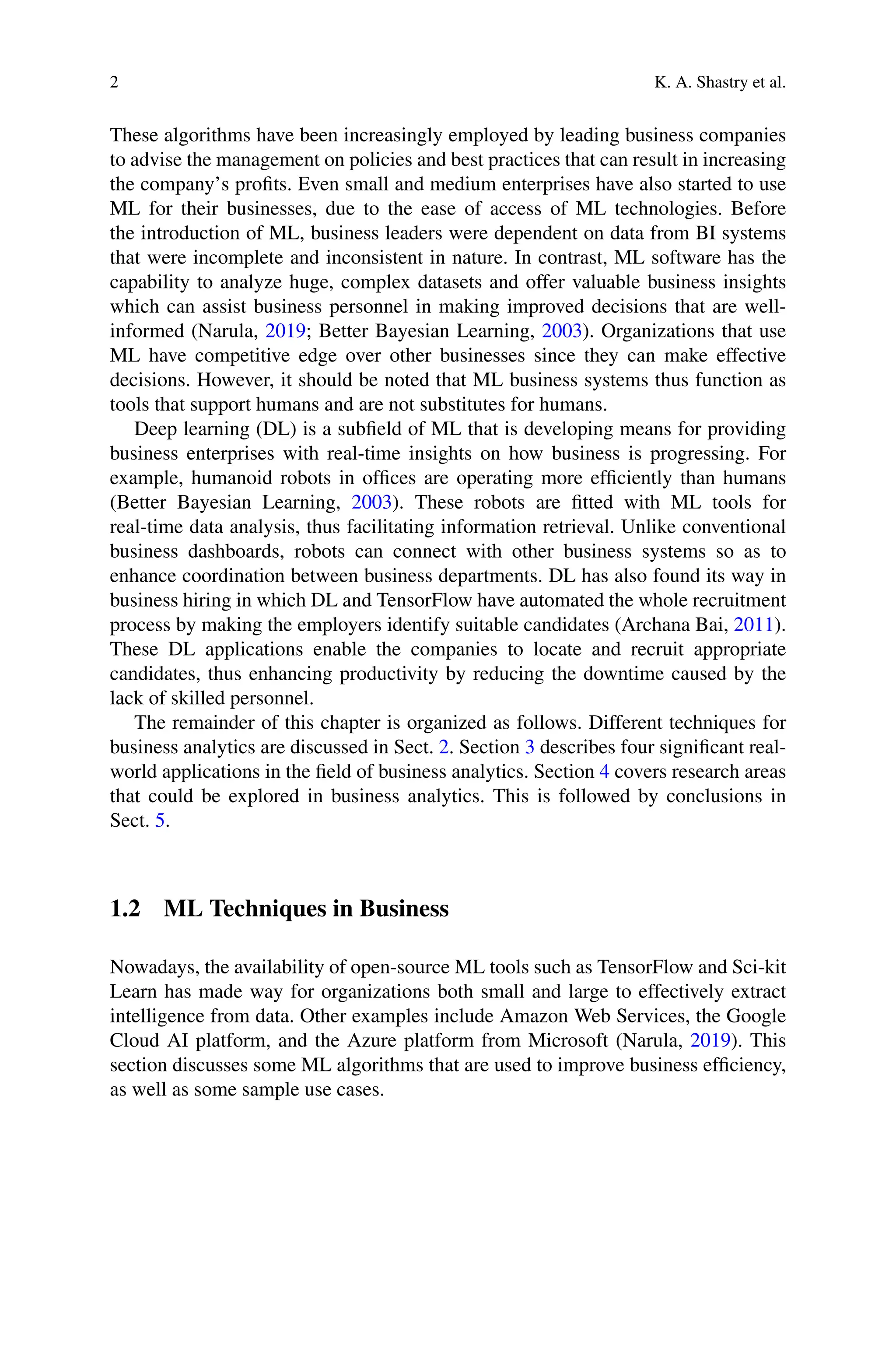 2 K. A. Shastry et al.
These algorithms have been increasingly employed by leading business companies
to advise the management on policies and best practices that can result in increasing
the company’s profits. Even small and medium enterprises have also started to use
ML for their businesses, due to the ease of access of ML technologies. Before
the introduction of ML, business leaders were dependent on data from BI systems
that were incomplete and inconsistent in nature. In contrast, ML software has the
capability to analyze huge, complex datasets and offer valuable business insights
which can assist business personnel in making improved decisions that are well-
informed (Narula, 2019; Better Bayesian Learning, 2003). Organizations that use
ML have competitive edge over other businesses since they can make effective
decisions. However, it should be noted that ML business systems thus function as
tools that support humans and are not substitutes for humans.
Deep learning (DL) is a subfield of ML that is developing means for providing
business enterprises with real-time insights on how business is progressing. For
example, humanoid robots in offices are operating more efficiently than humans
(Better Bayesian Learning, 2003). These robots are fitted with ML tools for
real-time data analysis, thus facilitating information retrieval. Unlike conventional
business dashboards, robots can connect with other business systems so as to
enhance coordination between business departments. DL has also found its way in
business hiring in which DL and TensorFlow have automated the whole recruitment
process by making the employers identify suitable candidates (Archana Bai, 2011).
These DL applications enable the companies to locate and recruit appropriate
candidates, thus enhancing productivity by reducing the downtime caused by the
lack of skilled personnel.
The remainder of this chapter is organized as follows. Different techniques for
business analytics are discussed in Sect. 2. Section 3 describes four significant real-
world applications in the field of business analytics. Section 4 covers research areas
that could be explored in business analytics. This is followed by conclusions in
Sect. 5.
1.2 ML Techniques in Business
Nowadays, the availability of open-source ML tools such as TensorFlow and Sci-kit
Learn has made way for organizations both small and large to effectively extract
intelligence from data. Other examples include Amazon Web Services, the Google
Cloud AI platform, and the Azure platform from Microsoft (Narula, 2019). This
section discusses some ML algorithms that are used to improve business efficiency,
as well as some sample use cases.
 