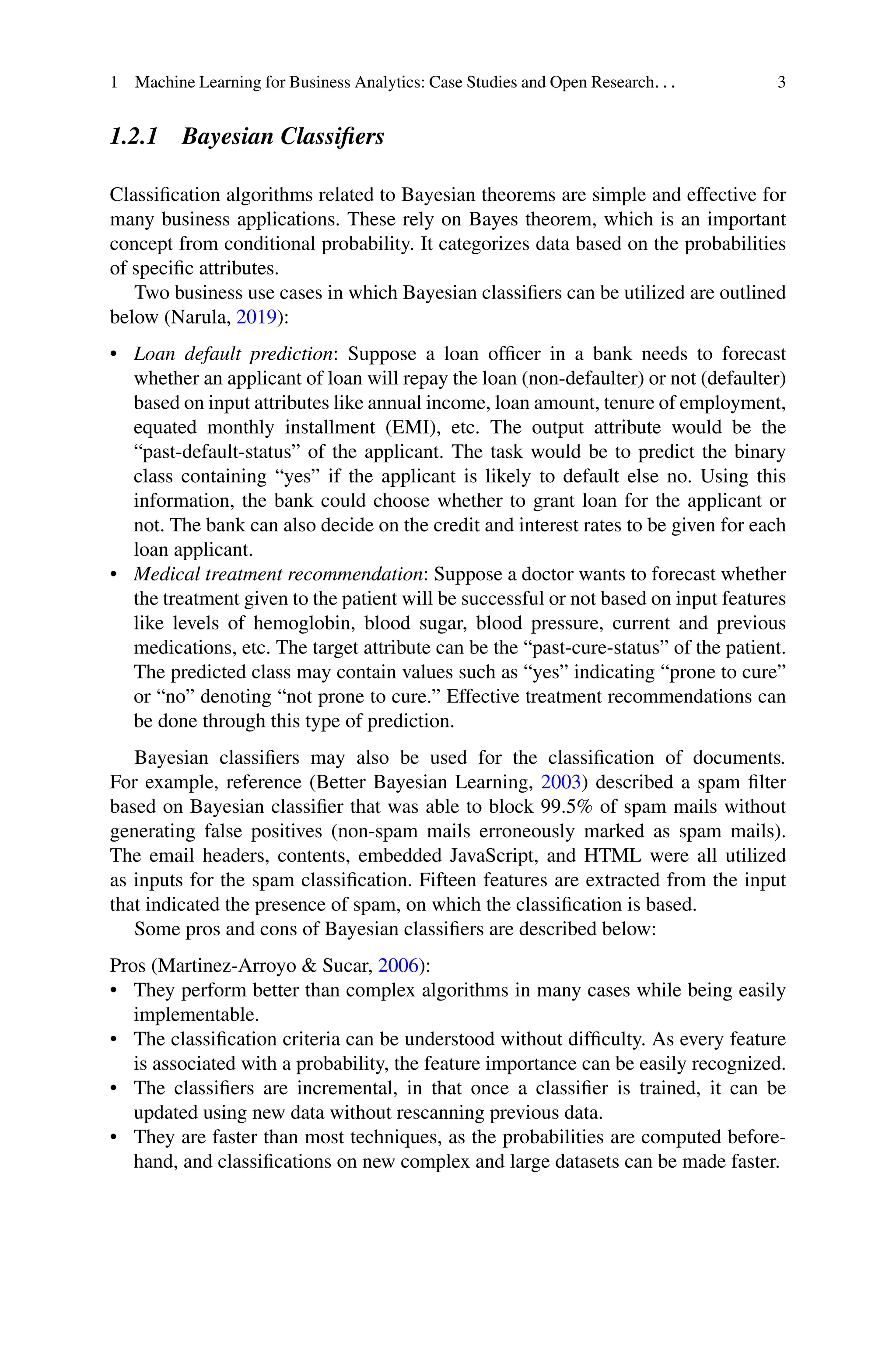 1 Machine Learning for Business Analytics: Case Studies and Open Research. . . 3
1.2.1 Bayesian Classifiers
Classification algorithms related to Bayesian theorems are simple and effective for
many business applications. These rely on Bayes theorem, which is an important
concept from conditional probability. It categorizes data based on the probabilities
of specific attributes.
Two business use cases in which Bayesian classifiers can be utilized are outlined
below (Narula, 2019):
• Loan default prediction: Suppose a loan officer in a bank needs to forecast
whether an applicant of loan will repay the loan (non-defaulter) or not (defaulter)
based on input attributes like annual income, loan amount, tenure of employment,
equated monthly installment (EMI), etc. The output attribute would be the
“past-default-status” of the applicant. The task would be to predict the binary
class containing “yes” if the applicant is likely to default else no. Using this
information, the bank could choose whether to grant loan for the applicant or
not. The bank can also decide on the credit and interest rates to be given for each
loan applicant.
• Medical treatment recommendation: Suppose a doctor wants to forecast whether
the treatment given to the patient will be successful or not based on input features
like levels of hemoglobin, blood sugar, blood pressure, current and previous
medications, etc. The target attribute can be the “past-cure-status” of the patient.
The predicted class may contain values such as “yes” indicating “prone to cure”
or “no” denoting “not prone to cure.” Effective treatment recommendations can
be done through this type of prediction.
Bayesian classifiers may also be used for the classification of documents.
For example, reference (Better Bayesian Learning, 2003) described a spam filter
based on Bayesian classifier that was able to block 99.5% of spam mails without
generating false positives (non-spam mails erroneously marked as spam mails).
The email headers, contents, embedded JavaScript, and HTML were all utilized
as inputs for the spam classification. Fifteen features are extracted from the input
that indicated the presence of spam, on which the classification is based.
Some pros and cons of Bayesian classifiers are described below:
Pros (Martinez-Arroyo  Sucar, 2006):
• They perform better than complex algorithms in many cases while being easily
implementable.
• The classification criteria can be understood without difficulty. As every feature
is associated with a probability, the feature importance can be easily recognized.
• The classifiers are incremental, in that once a classifier is trained, it can be
updated using new data without rescanning previous data.
• They are faster than most techniques, as the probabilities are computed before-
hand, and classifications on new complex and large datasets can be made faster.
 
