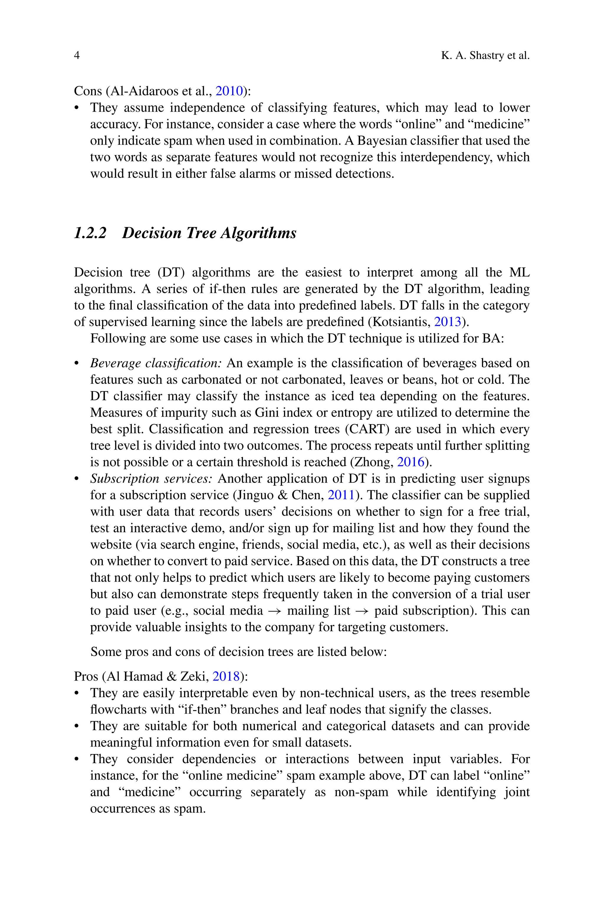 4 K. A. Shastry et al.
Cons (Al-Aidaroos et al., 2010):
• They assume independence of classifying features, which may lead to lower
accuracy. For instance, consider a case where the words “online” and “medicine”
only indicate spam when used in combination. A Bayesian classifier that used the
two words as separate features would not recognize this interdependency, which
would result in either false alarms or missed detections.
1.2.2 Decision Tree Algorithms
Decision tree (DT) algorithms are the easiest to interpret among all the ML
algorithms. A series of if-then rules are generated by the DT algorithm, leading
to the final classification of the data into predefined labels. DT falls in the category
of supervised learning since the labels are predefined (Kotsiantis, 2013).
Following are some use cases in which the DT technique is utilized for BA:
• Beverage classification: An example is the classification of beverages based on
features such as carbonated or not carbonated, leaves or beans, hot or cold. The
DT classifier may classify the instance as iced tea depending on the features.
Measures of impurity such as Gini index or entropy are utilized to determine the
best split. Classification and regression trees (CART) are used in which every
tree level is divided into two outcomes. The process repeats until further splitting
is not possible or a certain threshold is reached (Zhong, 2016).
• Subscription services: Another application of DT is in predicting user signups
for a subscription service (Jinguo  Chen, 2011). The classifier can be supplied
with user data that records users’ decisions on whether to sign for a free trial,
test an interactive demo, and/or sign up for mailing list and how they found the
website (via search engine, friends, social media, etc.), as well as their decisions
on whether to convert to paid service. Based on this data, the DT constructs a tree
that not only helps to predict which users are likely to become paying customers
but also can demonstrate steps frequently taken in the conversion of a trial user
to paid user (e.g., social media → mailing list → paid subscription). This can
provide valuable insights to the company for targeting customers.
Some pros and cons of decision trees are listed below:
Pros (Al Hamad  Zeki, 2018):
• They are easily interpretable even by non-technical users, as the trees resemble
flowcharts with “if-then” branches and leaf nodes that signify the classes.
• They are suitable for both numerical and categorical datasets and can provide
meaningful information even for small datasets.
• They consider dependencies or interactions between input variables. For
instance, for the “online medicine” spam example above, DT can label “online”
and “medicine” occurring separately as non-spam while identifying joint
occurrences as spam.
 