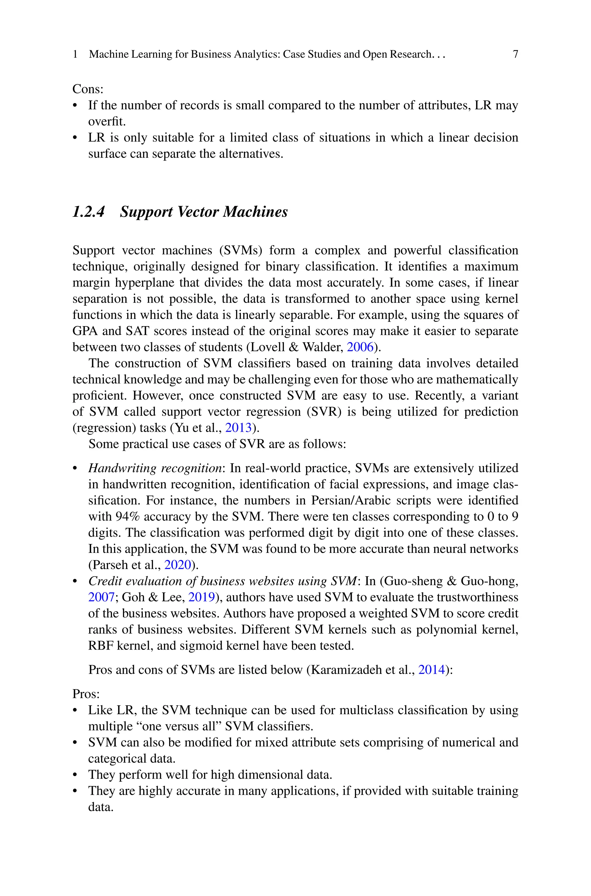 1 Machine Learning for Business Analytics: Case Studies and Open Research. . . 7
Cons:
• If the number of records is small compared to the number of attributes, LR may
overfit.
• LR is only suitable for a limited class of situations in which a linear decision
surface can separate the alternatives.
1.2.4 Support Vector Machines
Support vector machines (SVMs) form a complex and powerful classification
technique, originally designed for binary classification. It identifies a maximum
margin hyperplane that divides the data most accurately. In some cases, if linear
separation is not possible, the data is transformed to another space using kernel
functions in which the data is linearly separable. For example, using the squares of
GPA and SAT scores instead of the original scores may make it easier to separate
between two classes of students (Lovell  Walder, 2006).
The construction of SVM classifiers based on training data involves detailed
technical knowledge and may be challenging even for those who are mathematically
proficient. However, once constructed SVM are easy to use. Recently, a variant
of SVM called support vector regression (SVR) is being utilized for prediction
(regression) tasks (Yu et al., 2013).
Some practical use cases of SVR are as follows:
• Handwriting recognition: In real-world practice, SVMs are extensively utilized
in handwritten recognition, identification of facial expressions, and image clas-
sification. For instance, the numbers in Persian/Arabic scripts were identified
with 94% accuracy by the SVM. There were ten classes corresponding to 0 to 9
digits. The classification was performed digit by digit into one of these classes.
In this application, the SVM was found to be more accurate than neural networks
(Parseh et al., 2020).
• Credit evaluation of business websites using SVM: In (Guo-sheng  Guo-hong,
2007; Goh  Lee, 2019), authors have used SVM to evaluate the trustworthiness
of the business websites. Authors have proposed a weighted SVM to score credit
ranks of business websites. Different SVM kernels such as polynomial kernel,
RBF kernel, and sigmoid kernel have been tested.
Pros and cons of SVMs are listed below (Karamizadeh et al., 2014):
Pros:
• Like LR, the SVM technique can be used for multiclass classification by using
multiple “one versus all” SVM classifiers.
• SVM can also be modified for mixed attribute sets comprising of numerical and
categorical data.
• They perform well for high dimensional data.
• They are highly accurate in many applications, if provided with suitable training
data.
 