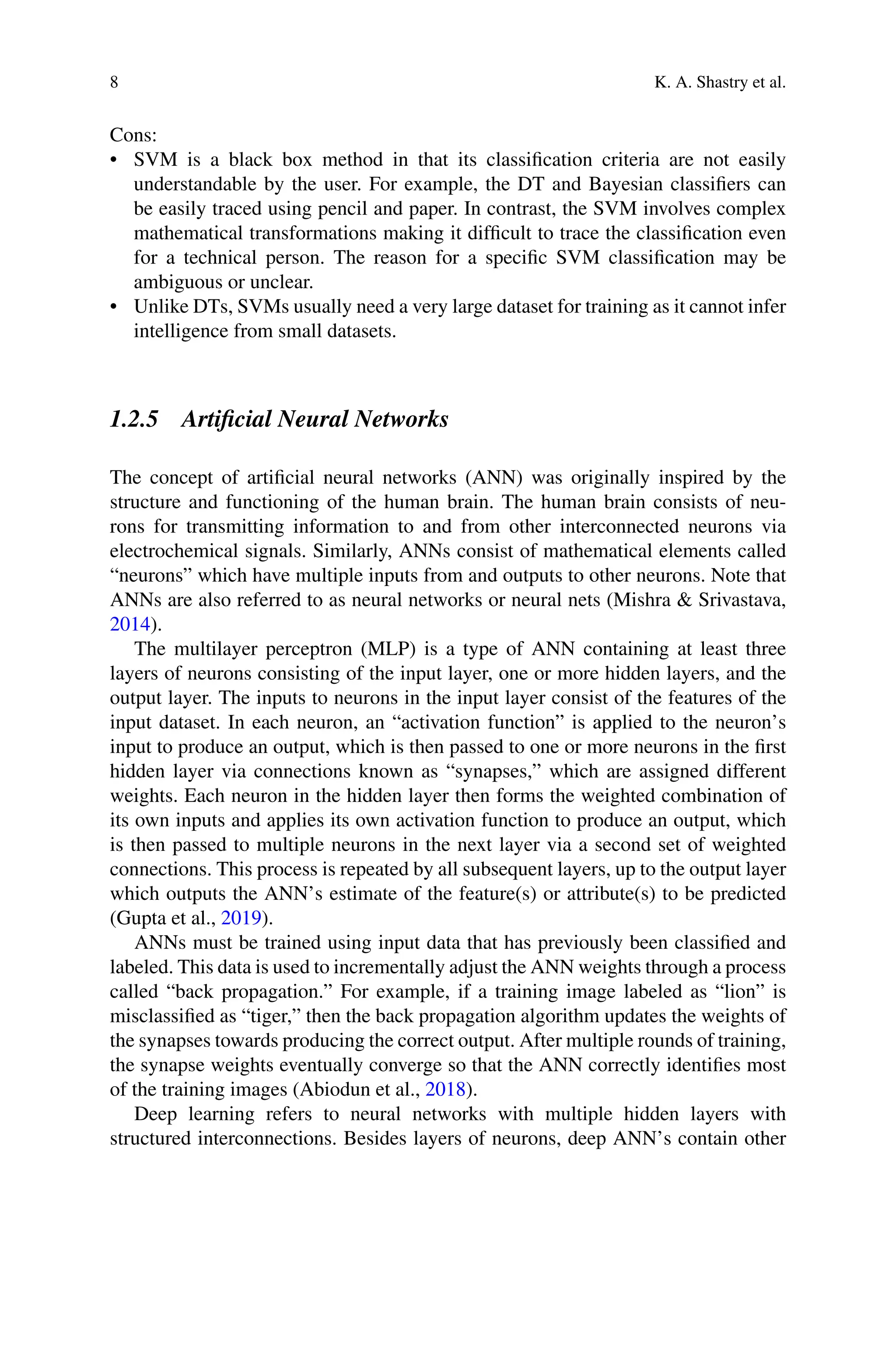 8 K. A. Shastry et al.
Cons:
• SVM is a black box method in that its classification criteria are not easily
understandable by the user. For example, the DT and Bayesian classifiers can
be easily traced using pencil and paper. In contrast, the SVM involves complex
mathematical transformations making it difficult to trace the classification even
for a technical person. The reason for a specific SVM classification may be
ambiguous or unclear.
• Unlike DTs, SVMs usually need a very large dataset for training as it cannot infer
intelligence from small datasets.
1.2.5 Artificial Neural Networks
The concept of artificial neural networks (ANN) was originally inspired by the
structure and functioning of the human brain. The human brain consists of neu-
rons for transmitting information to and from other interconnected neurons via
electrochemical signals. Similarly, ANNs consist of mathematical elements called
“neurons” which have multiple inputs from and outputs to other neurons. Note that
ANNs are also referred to as neural networks or neural nets (Mishra  Srivastava,
2014).
The multilayer perceptron (MLP) is a type of ANN containing at least three
layers of neurons consisting of the input layer, one or more hidden layers, and the
output layer. The inputs to neurons in the input layer consist of the features of the
input dataset. In each neuron, an “activation function” is applied to the neuron’s
input to produce an output, which is then passed to one or more neurons in the first
hidden layer via connections known as “synapses,” which are assigned different
weights. Each neuron in the hidden layer then forms the weighted combination of
its own inputs and applies its own activation function to produce an output, which
is then passed to multiple neurons in the next layer via a second set of weighted
connections. This process is repeated by all subsequent layers, up to the output layer
which outputs the ANN’s estimate of the feature(s) or attribute(s) to be predicted
(Gupta et al., 2019).
ANNs must be trained using input data that has previously been classified and
labeled. This data is used to incrementally adjust the ANN weights through a process
called “back propagation.” For example, if a training image labeled as “lion” is
misclassified as “tiger,” then the back propagation algorithm updates the weights of
the synapses towards producing the correct output. After multiple rounds of training,
the synapse weights eventually converge so that the ANN correctly identifies most
of the training images (Abiodun et al., 2018).
Deep learning refers to neural networks with multiple hidden layers with
structured interconnections. Besides layers of neurons, deep ANN’s contain other
 